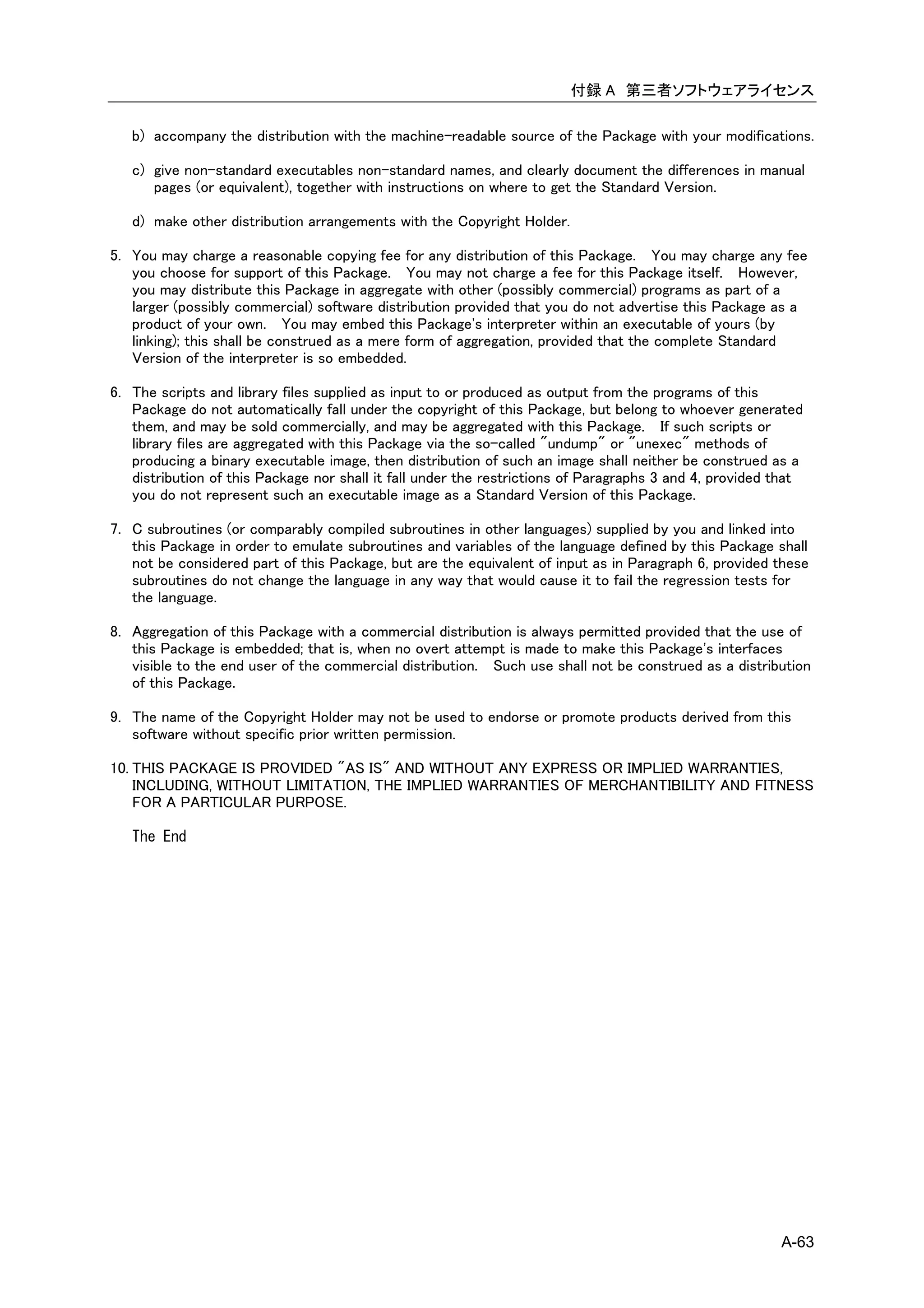 付録 A 第三者ソフトウェアライセンス

   b) accompany the distribution with the machine-readable source of the Package with your modifications.

   c) give non-standard executables non-standard names, and clearly document the differences in manual
      pages (or equivalent), together with instructions on where to get the Standard Version.

   d) make other distribution arrangements with the Copyright Holder.

5. You may charge a reasonable copying fee for any distribution of this Package. You may charge any fee
   you choose for support of this Package. You may not charge a fee for this Package itself. However,
   you may distribute this Package in aggregate with other (possibly commercial) programs as part of a
   larger (possibly commercial) software distribution provided that you do not advertise this Package as a
   product of your own. You may embed this Package's interpreter within an executable of yours (by
   linking); this shall be construed as a mere form of aggregation, provided that the complete Standard
   Version of the interpreter is so embedded.

6. The scripts and library files supplied as input to or produced as output from the programs of this
   Package do not automatically fall under the copyright of this Package, but belong to whoever generated
   them, and may be sold commercially, and may be aggregated with this Package. If such scripts or
   library files are aggregated with this Package via the so-called "undump" or "unexec" methods of
   producing a binary executable image, then distribution of such an image shall neither be construed as a
   distribution of this Package nor shall it fall under the restrictions of Paragraphs 3 and 4, provided that
   you do not represent such an executable image as a Standard Version of this Package.

7. C subroutines (or comparably compiled subroutines in other languages) supplied by you and linked into
   this Package in order to emulate subroutines and variables of the language defined by this Package shall
   not be considered part of this Package, but are the equivalent of input as in Paragraph 6, provided these
   subroutines do not change the language in any way that would cause it to fail the regression tests for
   the language.

8. Aggregation of this Package with a commercial distribution is always permitted provided that the use of
   this Package is embedded; that is, when no overt attempt is made to make this Package's interfaces
   visible to the end user of the commercial distribution. Such use shall not be construed as a distribution
   of this Package.

9. The name of the Copyright Holder may not be used to endorse or promote products derived from this
   software without specific prior written permission.

10. THIS PACKAGE IS PROVIDED "AS IS" AND WITHOUT ANY EXPRESS OR IMPLIED WARRANTIES,
    INCLUDING, WITHOUT LIMITATION, THE IMPLIED WARRANTIES OF MERCHANTIBILITY AND FITNESS
    FOR A PARTICULAR PURPOSE.

   The End




                                                                                                         A-63
 