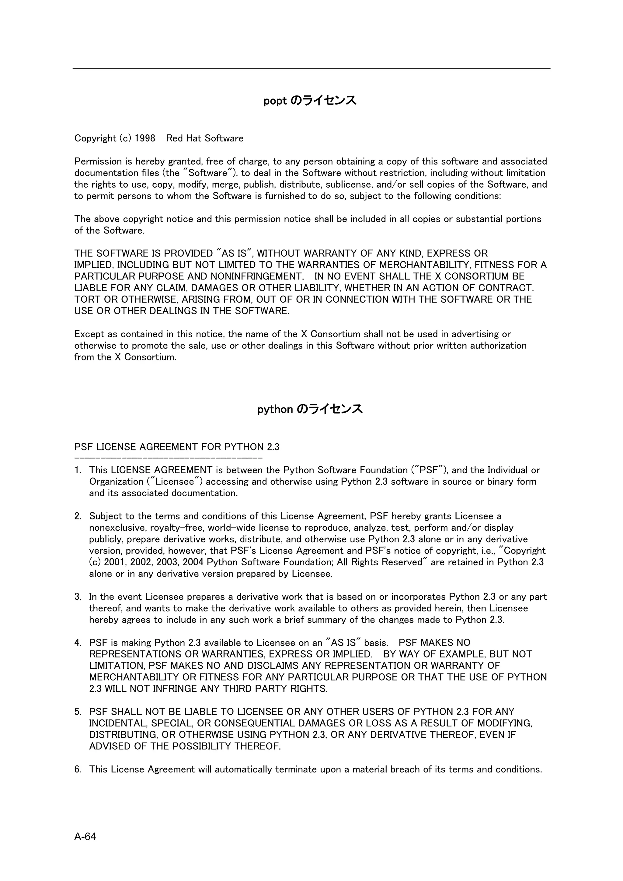 popt のライセンス

Copyright (c) 1998   Red Hat Software

Permission is hereby granted, free of charge, to any person obtaining a copy of this software and associated
documentation files (the "Software"), to deal in the Software without restriction, including without limitation
the rights to use, copy, modify, merge, publish, distribute, sublicense, and/or sell copies of the Software, and
to permit persons to whom the Software is furnished to do so, subject to the following conditions:

The above copyright notice and this permission notice shall be included in all copies or substantial portions
of the Software.

THE SOFTWARE IS PROVIDED "AS IS", WITHOUT WARRANTY OF ANY KIND, EXPRESS OR
IMPLIED, INCLUDING BUT NOT LIMITED TO THE WARRANTIES OF MERCHANTABILITY, FITNESS FOR A
PARTICULAR PURPOSE AND NONINFRINGEMENT. IN NO EVENT SHALL THE X CONSORTIUM BE
LIABLE FOR ANY CLAIM, DAMAGES OR OTHER LIABILITY, WHETHER IN AN ACTION OF CONTRACT,
TORT OR OTHERWISE, ARISING FROM, OUT OF OR IN CONNECTION WITH THE SOFTWARE OR THE
USE OR OTHER DEALINGS IN THE SOFTWARE.

Except as contained in this notice, the name of the X Consortium shall not be used in advertising or
otherwise to promote the sale, use or other dealings in this Software without prior written authorization
from the X Consortium.




                                           python のライセンス

PSF LICENSE AGREEMENT FOR PYTHON 2.3
------------------------------------
1. This LICENSE AGREEMENT is between the Python Software Foundation ("PSF"), and the Individual or
   Organization ("Licensee") accessing and otherwise using Python 2.3 software in source or binary form
   and its associated documentation.

2. Subject to the terms and conditions of this License Agreement, PSF hereby grants Licensee a
   nonexclusive, royalty-free, world-wide license to reproduce, analyze, test, perform and/or display
   publicly, prepare derivative works, distribute, and otherwise use Python 2.3 alone or in any derivative
   version, provided, however, that PSF's License Agreement and PSF's notice of copyright, i.e., "Copyright
   (c) 2001, 2002, 2003, 2004 Python Software Foundation; All Rights Reserved" are retained in Python 2.3
   alone or in any derivative version prepared by Licensee.

3. In the event Licensee prepares a derivative work that is based on or incorporates Python 2.3 or any part
   thereof, and wants to make the derivative work available to others as provided herein, then Licensee
   hereby agrees to include in any such work a brief summary of the changes made to Python 2.3.

4. PSF is making Python 2.3 available to Licensee on an "AS IS" basis. PSF MAKES NO
   REPRESENTATIONS OR WARRANTIES, EXPRESS OR IMPLIED. BY WAY OF EXAMPLE, BUT NOT
   LIMITATION, PSF MAKES NO AND DISCLAIMS ANY REPRESENTATION OR WARRANTY OF
   MERCHANTABILITY OR FITNESS FOR ANY PARTICULAR PURPOSE OR THAT THE USE OF PYTHON
   2.3 WILL NOT INFRINGE ANY THIRD PARTY RIGHTS.

5. PSF SHALL NOT BE LIABLE TO LICENSEE OR ANY OTHER USERS OF PYTHON 2.3 FOR ANY
   INCIDENTAL, SPECIAL, OR CONSEQUENTIAL DAMAGES OR LOSS AS A RESULT OF MODIFYING,
   DISTRIBUTING, OR OTHERWISE USING PYTHON 2.3, OR ANY DERIVATIVE THEREOF, EVEN IF
   ADVISED OF THE POSSIBILITY THEREOF.

6. This License Agreement will automatically terminate upon a material breach of its terms and conditions.




A-64
 
