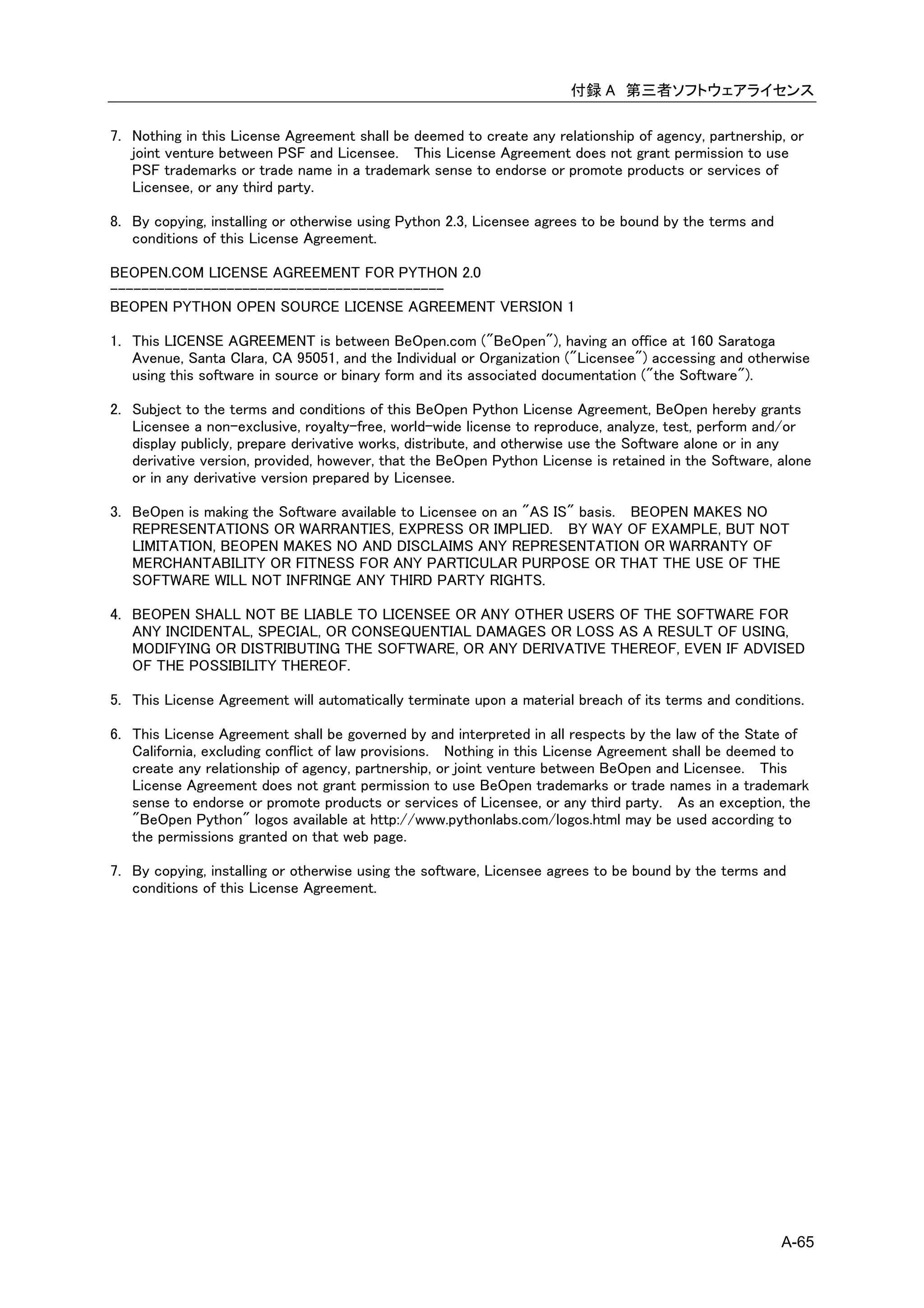 付録 A 第三者ソフトウェアライセンス

7. Nothing in this License Agreement shall be deemed to create any relationship of agency, partnership, or
   joint venture between PSF and Licensee. This License Agreement does not grant permission to use
   PSF trademarks or trade name in a trademark sense to endorse or promote products or services of
   Licensee, or any third party.

8. By copying, installing or otherwise using Python 2.3, Licensee agrees to be bound by the terms and
   conditions of this License Agreement.

BEOPEN.COM LICENSE AGREEMENT FOR PYTHON 2.0
-------------------------------------------
BEOPEN PYTHON OPEN SOURCE LICENSE AGREEMENT VERSION 1

1. This LICENSE AGREEMENT is between BeOpen.com ("BeOpen"), having an office at 160 Saratoga
   Avenue, Santa Clara, CA 95051, and the Individual or Organization ("Licensee") accessing and otherwise
   using this software in source or binary form and its associated documentation ("the Software").

2. Subject to the terms and conditions of this BeOpen Python License Agreement, BeOpen hereby grants
   Licensee a non-exclusive, royalty-free, world-wide license to reproduce, analyze, test, perform and/or
   display publicly, prepare derivative works, distribute, and otherwise use the Software alone or in any
   derivative version, provided, however, that the BeOpen Python License is retained in the Software, alone
   or in any derivative version prepared by Licensee.

3. BeOpen is making the Software available to Licensee on an "AS IS" basis. BEOPEN MAKES NO
   REPRESENTATIONS OR WARRANTIES, EXPRESS OR IMPLIED. BY WAY OF EXAMPLE, BUT NOT
   LIMITATION, BEOPEN MAKES NO AND DISCLAIMS ANY REPRESENTATION OR WARRANTY OF
   MERCHANTABILITY OR FITNESS FOR ANY PARTICULAR PURPOSE OR THAT THE USE OF THE
   SOFTWARE WILL NOT INFRINGE ANY THIRD PARTY RIGHTS.

4. BEOPEN SHALL NOT BE LIABLE TO LICENSEE OR ANY OTHER USERS OF THE SOFTWARE FOR
   ANY INCIDENTAL, SPECIAL, OR CONSEQUENTIAL DAMAGES OR LOSS AS A RESULT OF USING,
   MODIFYING OR DISTRIBUTING THE SOFTWARE, OR ANY DERIVATIVE THEREOF, EVEN IF ADVISED
   OF THE POSSIBILITY THEREOF.

5. This License Agreement will automatically terminate upon a material breach of its terms and conditions.

6. This License Agreement shall be governed by and interpreted in all respects by the law of the State of
   California, excluding conflict of law provisions. Nothing in this License Agreement shall be deemed to
   create any relationship of agency, partnership, or joint venture between BeOpen and Licensee. This
   License Agreement does not grant permission to use BeOpen trademarks or trade names in a trademark
   sense to endorse or promote products or services of Licensee, or any third party. As an exception, the
   "BeOpen Python" logos available at http://www.pythonlabs.com/logos.html may be used according to
   the permissions granted on that web page.

7. By copying, installing or otherwise using the software, Licensee agrees to be bound by the terms and
   conditions of this License Agreement.




                                                                                                        A-65
 