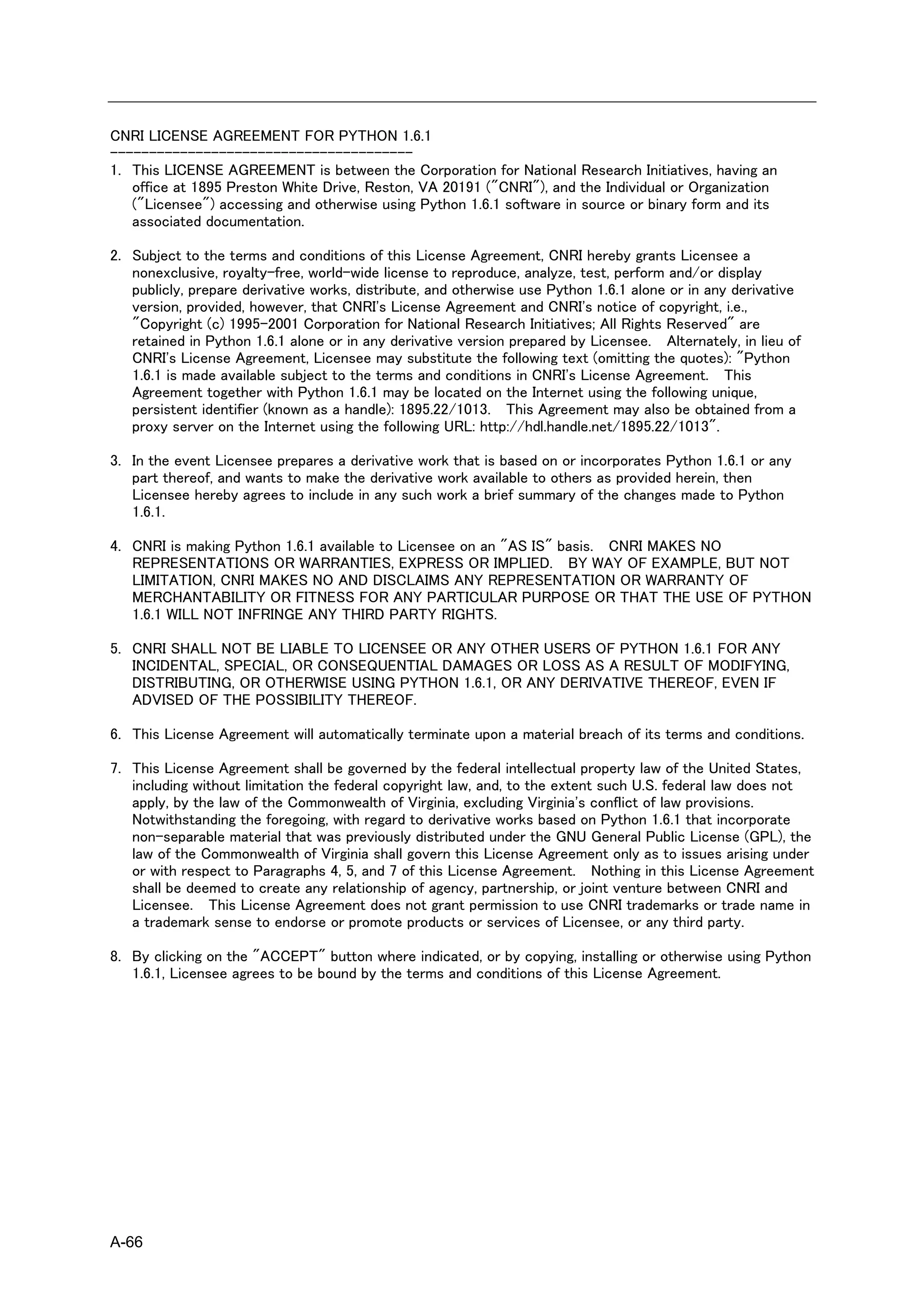 CNRI LICENSE AGREEMENT FOR PYTHON 1.6.1
---------------------------------------
1. This LICENSE AGREEMENT is between the Corporation for National Research Initiatives, having an
   office at 1895 Preston White Drive, Reston, VA 20191 ("CNRI"), and the Individual or Organization
   ("Licensee") accessing and otherwise using Python 1.6.1 software in source or binary form and its
   associated documentation.

2. Subject to the terms and conditions of this License Agreement, CNRI hereby grants Licensee a
   nonexclusive, royalty-free, world-wide license to reproduce, analyze, test, perform and/or display
   publicly, prepare derivative works, distribute, and otherwise use Python 1.6.1 alone or in any derivative
   version, provided, however, that CNRI's License Agreement and CNRI's notice of copyright, i.e.,
   "Copyright (c) 1995-2001 Corporation for National Research Initiatives; All Rights Reserved" are
   retained in Python 1.6.1 alone or in any derivative version prepared by Licensee. Alternately, in lieu of
   CNRI's License Agreement, Licensee may substitute the following text (omitting the quotes): "Python
   1.6.1 is made available subject to the terms and conditions in CNRI's License Agreement. This
   Agreement together with Python 1.6.1 may be located on the Internet using the following unique,
   persistent identifier (known as a handle): 1895.22/1013. This Agreement may also be obtained from a
   proxy server on the Internet using the following URL: http://hdl.handle.net/1895.22/1013".

3. In the event Licensee prepares a derivative work that is based on or incorporates Python 1.6.1 or any
   part thereof, and wants to make the derivative work available to others as provided herein, then
   Licensee hereby agrees to include in any such work a brief summary of the changes made to Python
   1.6.1.

4. CNRI is making Python 1.6.1 available to Licensee on an "AS IS" basis. CNRI MAKES NO
   REPRESENTATIONS OR WARRANTIES, EXPRESS OR IMPLIED. BY WAY OF EXAMPLE, BUT NOT
   LIMITATION, CNRI MAKES NO AND DISCLAIMS ANY REPRESENTATION OR WARRANTY OF
   MERCHANTABILITY OR FITNESS FOR ANY PARTICULAR PURPOSE OR THAT THE USE OF PYTHON
   1.6.1 WILL NOT INFRINGE ANY THIRD PARTY RIGHTS.

5. CNRI SHALL NOT BE LIABLE TO LICENSEE OR ANY OTHER USERS OF PYTHON 1.6.1 FOR ANY
   INCIDENTAL, SPECIAL, OR CONSEQUENTIAL DAMAGES OR LOSS AS A RESULT OF MODIFYING,
   DISTRIBUTING, OR OTHERWISE USING PYTHON 1.6.1, OR ANY DERIVATIVE THEREOF, EVEN IF
   ADVISED OF THE POSSIBILITY THEREOF.

6. This License Agreement will automatically terminate upon a material breach of its terms and conditions.

7. This License Agreement shall be governed by the federal intellectual property law of the United States,
   including without limitation the federal copyright law, and, to the extent such U.S. federal law does not
   apply, by the law of the Commonwealth of Virginia, excluding Virginia's conflict of law provisions.
   Notwithstanding the foregoing, with regard to derivative works based on Python 1.6.1 that incorporate
   non-separable material that was previously distributed under the GNU General Public License (GPL), the
   law of the Commonwealth of Virginia shall govern this License Agreement only as to issues arising under
   or with respect to Paragraphs 4, 5, and 7 of this License Agreement. Nothing in this License Agreement
   shall be deemed to create any relationship of agency, partnership, or joint venture between CNRI and
   Licensee. This License Agreement does not grant permission to use CNRI trademarks or trade name in
   a trademark sense to endorse or promote products or services of Licensee, or any third party.

8. By clicking on the "ACCEPT" button where indicated, or by copying, installing or otherwise using Python
   1.6.1, Licensee agrees to be bound by the terms and conditions of this License Agreement.




A-66
 