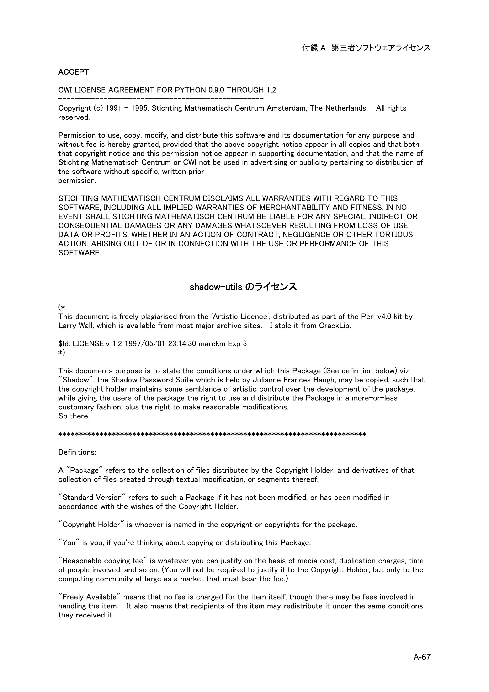 付録 A 第三者ソフトウェアライセンス

ACCEPT

CWI LICENSE AGREEMENT FOR PYTHON 0.9.0 THROUGH 1.2
--------------------------------------------------
Copyright (c) 1991 - 1995, Stichting Mathematisch Centrum Amsterdam, The Netherlands. All rights
reserved.

Permission to use, copy, modify, and distribute this software and its documentation for any purpose and
without fee is hereby granted, provided that the above copyright notice appear in all copies and that both
that copyright notice and this permission notice appear in supporting documentation, and that the name of
Stichting Mathematisch Centrum or CWI not be used in advertising or publicity pertaining to distribution of
the software without specific, written prior
permission.

STICHTING MATHEMATISCH CENTRUM DISCLAIMS ALL WARRANTIES WITH REGARD TO THIS
SOFTWARE, INCLUDING ALL IMPLIED WARRANTIES OF MERCHANTABILITY AND FITNESS, IN NO
EVENT SHALL STICHTING MATHEMATISCH CENTRUM BE LIABLE FOR ANY SPECIAL, INDIRECT OR
CONSEQUENTIAL DAMAGES OR ANY DAMAGES WHATSOEVER RESULTING FROM LOSS OF USE,
DATA OR PROFITS, WHETHER IN AN ACTION OF CONTRACT, NEGLIGENCE OR OTHER TORTIOUS
ACTION, ARISING OUT OF OR IN CONNECTION WITH THE USE OR PERFORMANCE OF THIS
SOFTWARE.



                                        shadow-utils のライセンス

(*
This document is freely plagiarised from the 'Artistic Licence', distributed as part of the Perl v4.0 kit by
Larry Wall, which is available from most major archive sites. I stole it from CrackLib.

$Id: LICENSE,v 1.2 1997/05/01 23:14:30 marekm Exp $
*)

This documents purpose is to state the conditions under which this Package (See definition below) viz:
"Shadow", the Shadow Password Suite which is held by Julianne Frances Haugh, may be copied, such that
the copyright holder maintains some semblance of artistic control over the development of the package,
while giving the users of the package the right to use and distribute the Package in a more-or-less
customary fashion, plus the right to make reasonable modifications.
So there.

***************************************************************************

Definitions:

A "Package" refers to the collection of files distributed by the Copyright Holder, and derivatives of that
collection of files created through textual modification, or segments thereof.

"Standard Version" refers to such a Package if it has not been modified, or has been modified in
accordance with the wishes of the Copyright Holder.

"Copyright Holder" is whoever is named in the copyright or copyrights for the package.

"You" is you, if you're thinking about copying or distributing this Package.

"Reasonable copying fee" is whatever you can justify on the basis of media cost, duplication charges, time
of people involved, and so on. (You will not be required to justify it to the Copyright Holder, but only to the
computing community at large as a market that must bear the fee.)

"Freely Available" means that no fee is charged for the item itself, though there may be fees involved in
handling the item. It also means that recipients of the item may redistribute it under the same conditions
they received it.




                                                                                                               A-67
 
