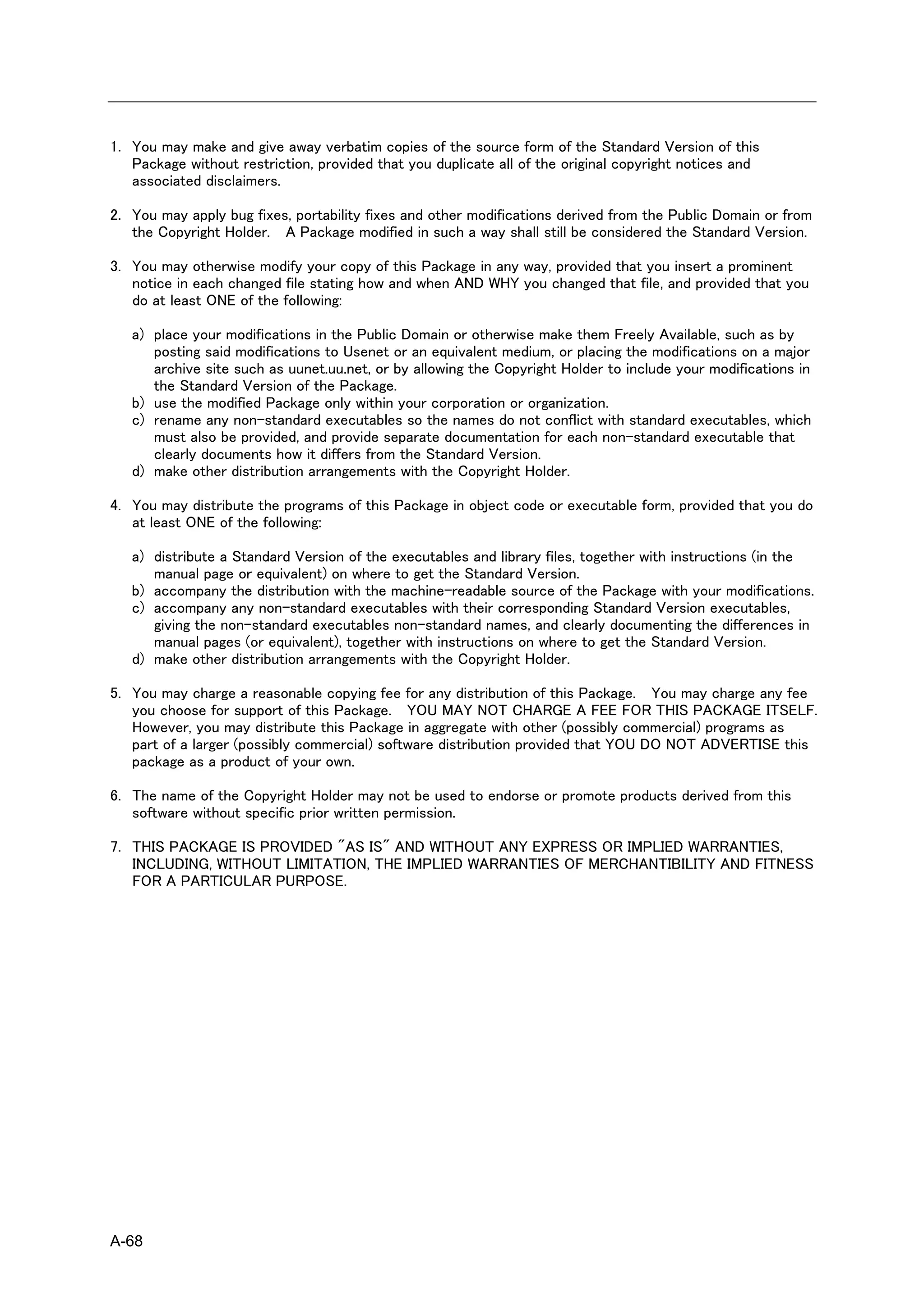 1. You may make and give away verbatim copies of the source form of the Standard Version of this
   Package without restriction, provided that you duplicate all of the original copyright notices and
   associated disclaimers.

2. You may apply bug fixes, portability fixes and other modifications derived from the Public Domain or from
   the Copyright Holder. A Package modified in such a way shall still be considered the Standard Version.

3. You may otherwise modify your copy of this Package in any way, provided that you insert a prominent
   notice in each changed file stating how and when AND WHY you changed that file, and provided that you
   do at least ONE of the following:

   a) place your modifications in the Public Domain or otherwise make them Freely Available, such as by
      posting said modifications to Usenet or an equivalent medium, or placing the modifications on a major
      archive site such as uunet.uu.net, or by allowing the Copyright Holder to include your modifications in
      the Standard Version of the Package.
   b) use the modified Package only within your corporation or organization.
   c) rename any non-standard executables so the names do not conflict with standard executables, which
      must also be provided, and provide separate documentation for each non-standard executable that
      clearly documents how it differs from the Standard Version.
   d) make other distribution arrangements with the Copyright Holder.

4. You may distribute the programs of this Package in object code or executable form, provided that you do
   at least ONE of the following:

   a) distribute a Standard Version of the executables and library files, together with instructions (in the
      manual page or equivalent) on where to get the Standard Version.
   b) accompany the distribution with the machine-readable source of the Package with your modifications.
   c) accompany any non-standard executables with their corresponding Standard Version executables,
      giving the non-standard executables non-standard names, and clearly documenting the differences in
      manual pages (or equivalent), together with instructions on where to get the Standard Version.
   d) make other distribution arrangements with the Copyright Holder.

5. You may charge a reasonable copying fee for any distribution of this Package. You may charge any fee
   you choose for support of this Package. YOU MAY NOT CHARGE A FEE FOR THIS PACKAGE ITSELF.
   However, you may distribute this Package in aggregate with other (possibly commercial) programs as
   part of a larger (possibly commercial) software distribution provided that YOU DO NOT ADVERTISE this
   package as a product of your own.

6. The name of the Copyright Holder may not be used to endorse or promote products derived from this
   software without specific prior written permission.

7. THIS PACKAGE IS PROVIDED "AS IS" AND WITHOUT ANY EXPRESS OR IMPLIED WARRANTIES,
   INCLUDING, WITHOUT LIMITATION, THE IMPLIED WARRANTIES OF MERCHANTIBILITY AND FITNESS
   FOR A PARTICULAR PURPOSE.




A-68
 