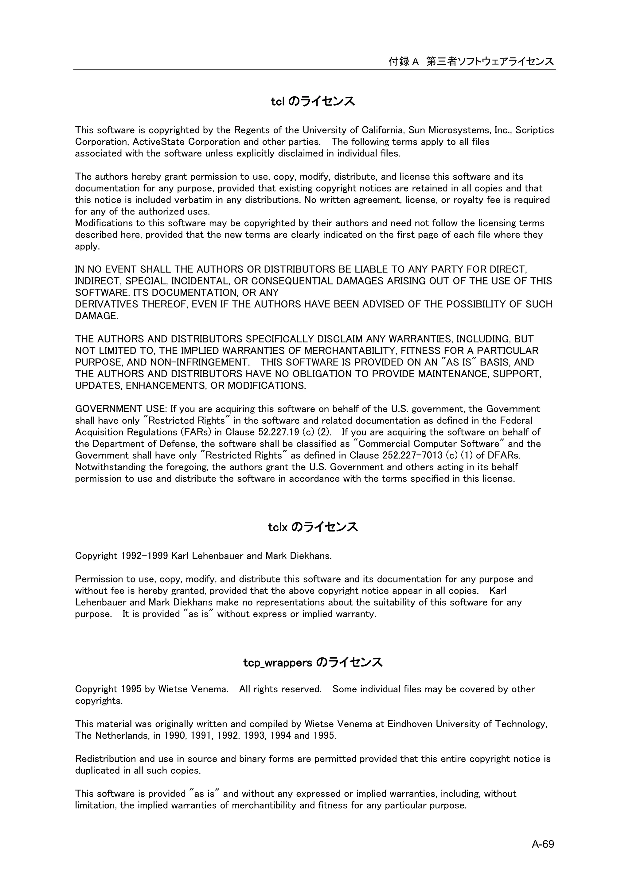 付録 A 第三者ソフトウェアライセンス


                                              tcl のライセンス

This software is copyrighted by the Regents of the University of California, Sun Microsystems, Inc., Scriptics
Corporation, ActiveState Corporation and other parties. The following terms apply to all files
associated with the software unless explicitly disclaimed in individual files.

The authors hereby grant permission to use, copy, modify, distribute, and license this software and its
documentation for any purpose, provided that existing copyright notices are retained in all copies and that
this notice is included verbatim in any distributions. No written agreement, license, or royalty fee is required
for any of the authorized uses.
Modifications to this software may be copyrighted by their authors and need not follow the licensing terms
described here, provided that the new terms are clearly indicated on the first page of each file where they
apply.

IN NO EVENT SHALL THE AUTHORS OR DISTRIBUTORS BE LIABLE TO ANY PARTY FOR DIRECT,
INDIRECT, SPECIAL, INCIDENTAL, OR CONSEQUENTIAL DAMAGES ARISING OUT OF THE USE OF THIS
SOFTWARE, ITS DOCUMENTATION, OR ANY
DERIVATIVES THEREOF, EVEN IF THE AUTHORS HAVE BEEN ADVISED OF THE POSSIBILITY OF SUCH
DAMAGE.

THE AUTHORS AND DISTRIBUTORS SPECIFICALLY DISCLAIM ANY WARRANTIES, INCLUDING, BUT
NOT LIMITED TO, THE IMPLIED WARRANTIES OF MERCHANTABILITY, FITNESS FOR A PARTICULAR
PURPOSE, AND NON-INFRINGEMENT. THIS SOFTWARE IS PROVIDED ON AN "AS IS" BASIS, AND
THE AUTHORS AND DISTRIBUTORS HAVE NO OBLIGATION TO PROVIDE MAINTENANCE, SUPPORT,
UPDATES, ENHANCEMENTS, OR MODIFICATIONS.

GOVERNMENT USE: If you are acquiring this software on behalf of the U.S. government, the Government
shall have only "Restricted Rights" in the software and related documentation as defined in the Federal
Acquisition Regulations (FARs) in Clause 52.227.19 (c) (2). If you are acquiring the software on behalf of
the Department of Defense, the software shall be classified as "Commercial Computer Software" and the
Government shall have only "Restricted Rights" as defined in Clause 252.227-7013 (c) (1) of DFARs.
Notwithstanding the foregoing, the authors grant the U.S. Government and others acting in its behalf
permission to use and distribute the software in accordance with the terms specified in this license.



                                             tclx のライセンス

Copyright 1992-1999 Karl Lehenbauer and Mark Diekhans.

Permission to use, copy, modify, and distribute this software and its documentation for any purpose and
without fee is hereby granted, provided that the above copyright notice appear in all copies. Karl
Lehenbauer and Mark Diekhans make no representations about the suitability of this software for any
purpose. It is provided "as is" without express or implied warranty.



                                       tcp_wrappers のライセンス

Copyright 1995 by Wietse Venema. All rights reserved.       Some individual files may be covered by other
copyrights.

This material was originally written and compiled by Wietse Venema at Eindhoven University of Technology,
The Netherlands, in 1990, 1991, 1992, 1993, 1994 and 1995.

Redistribution and use in source and binary forms are permitted provided that this entire copyright notice is
duplicated in all such copies.

This software is provided "as is" and without any expressed or implied warranties, including, without
limitation, the implied warranties of merchantibility and fitness for any particular purpose.


                                                                                                           A-69
 