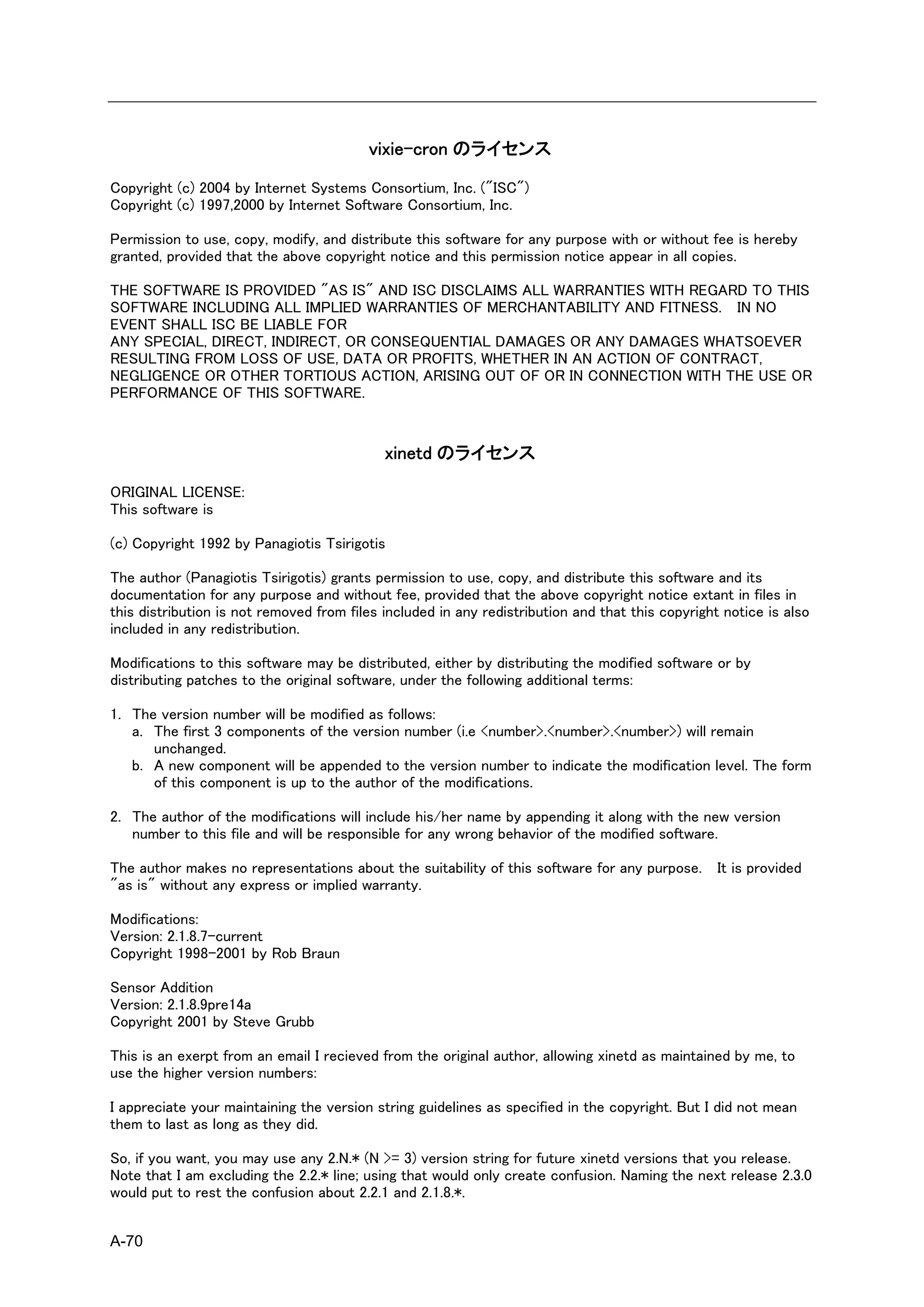 vixie-cron のライセンス

Copyright (c) 2004 by Internet Systems Consortium, Inc. ("ISC")
Copyright (c) 1997,2000 by Internet Software Consortium, Inc.

Permission to use, copy, modify, and distribute this software for any purpose with or without fee is hereby
granted, provided that the above copyright notice and this permission notice appear in all copies.

THE SOFTWARE IS PROVIDED "AS IS" AND ISC DISCLAIMS ALL WARRANTIES WITH REGARD TO THIS
SOFTWARE INCLUDING ALL IMPLIED WARRANTIES OF MERCHANTABILITY AND FITNESS. IN NO
EVENT SHALL ISC BE LIABLE FOR
ANY SPECIAL, DIRECT, INDIRECT, OR CONSEQUENTIAL DAMAGES OR ANY DAMAGES WHATSOEVER
RESULTING FROM LOSS OF USE, DATA OR PROFITS, WHETHER IN AN ACTION OF CONTRACT,
NEGLIGENCE OR OTHER TORTIOUS ACTION, ARISING OUT OF OR IN CONNECTION WITH THE USE OR
PERFORMANCE OF THIS SOFTWARE.


                                            xinetd のライセンス

ORIGINAL LICENSE:
This software is

(c) Copyright 1992 by Panagiotis Tsirigotis

The author (Panagiotis Tsirigotis) grants permission to use, copy, and distribute this software and its
documentation for any purpose and without fee, provided that the above copyright notice extant in files in
this distribution is not removed from files included in any redistribution and that this copyright notice is also
included in any redistribution.

Modifications to this software may be distributed, either by distributing the modified software or by
distributing patches to the original software, under the following additional terms:

1. The version number will be modified as follows:
   a. The first 3 components of the version number (i.e <number>.<number>.<number>) will remain
      unchanged.
   b. A new component will be appended to the version number to indicate the modification level. The form
      of this component is up to the author of the modifications.

2. The author of the modifications will include his/her name by appending it along with the new version
   number to this file and will be responsible for any wrong behavior of the modified software.

The author makes no representations about the suitability of this software for any purpose. It is provided
"as is" without any express or implied warranty.

Modifications:
Version: 2.1.8.7-current
Copyright 1998-2001 by Rob Braun

Sensor Addition
Version: 2.1.8.9pre14a
Copyright 2001 by Steve Grubb

This is an exerpt from an email I recieved from the original author, allowing xinetd as maintained by me, to
use the higher version numbers:

I appreciate your maintaining the version string guidelines as specified in the copyright. But I did not mean
them to last as long as they did.

So, if you want, you may use any 2.N.* (N >= 3) version string for future xinetd versions that you release.
Note that I am excluding the 2.2.* line; using that would only create confusion. Naming the next release 2.3.0
would put to rest the confusion about 2.2.1 and 2.1.8.*.


A-70
 