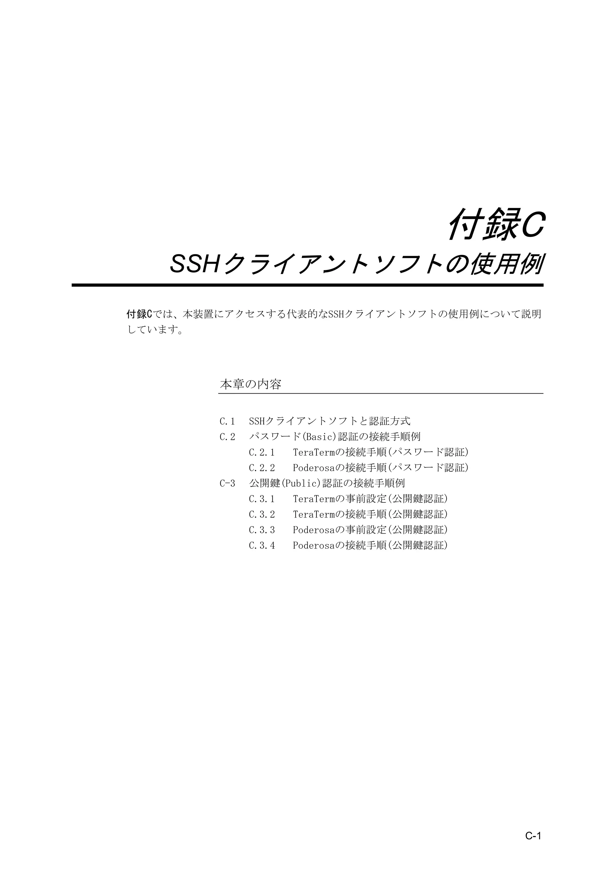 付録 C   SSH クライアントソフトの使用例




                                       付録C
    SSHクライアントソフトの使用例
付録Cでは、本装置にアクセスする代表的なSSHクライアントソフトの使用例について説明
しています。




         本章の内容

         C.1   SSHクライアントソフトと認証方式
         C.2   パスワード(Basic)認証の接続手順例
               C.2.1 TeraTermの接続手順(パスワード認証)
               C.2.2 Poderosaの接続手順(パスワード認証)
         C-3   公開鍵(Public)認証の接続手順例
               C.3.1 TeraTermの事前設定(公開鍵認証)
               C.3.2 TeraTermの接続手順(公開鍵認証)
               C.3.3 Poderosaの事前設定(公開鍵認証)
               C.3.4 Poderosaの接続手順(公開鍵認証)




                                                C-1
 