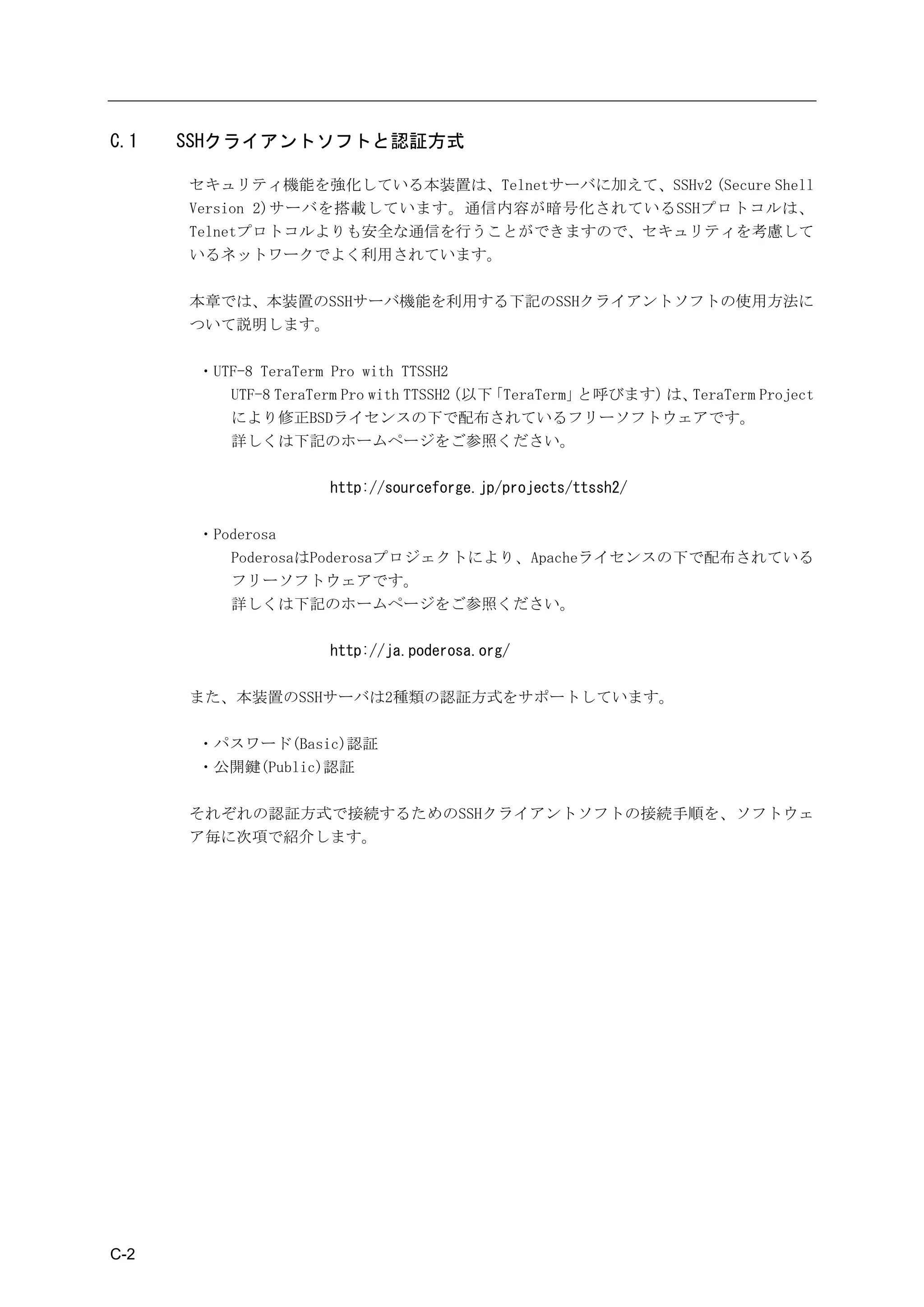 C.1   SSHクライアントソフトと認証方式

      セキュリティ機能を強化している本装置は、Telnetサーバに加えて、SSHv2 (Secure Shell
      Version 2)サーバを搭載しています。通信内容が暗号化されているSSHプロトコルは、
      Telnetプロトコルよりも安全な通信を行うことができますので、セキュリティを考慮して
      いるネットワークでよく利用されています。

      本章では、本装置のSSHサーバ機能を利用する下記のSSHクライアントソフトの使用方法に
      ついて説明します。

       ・UTF-8 TeraTerm Pro with TTSSH2
          UTF-8 TeraTerm Pro with TTSSH2
                                       （以下「TeraTerm」と呼びます） TeraTerm Project
                                                          は、
          により修正BSDライセンスの下で配布されているフリーソフトウェアです。
          詳しくは下記のホームページをご参照ください。

                     http://sourceforge.jp/projects/ttssh2/

       ・Poderosa
          PoderosaはPoderosaプロジェクトにより、Apacheライセンスの下で配布されている
          フリーソフトウェアです。
          詳しくは下記のホームページをご参照ください。

                     http://ja.poderosa.org/

      また、本装置のSSHサーバは2種類の認証方式をサポートしています。

       ・パスワード(Basic)認証
       ・公開鍵(Public)認証

      それぞれの認証方式で接続するためのSSHクライアントソフトの接続手順を、ソフトウェ
      ア毎に次項で紹介します。




C-2
 