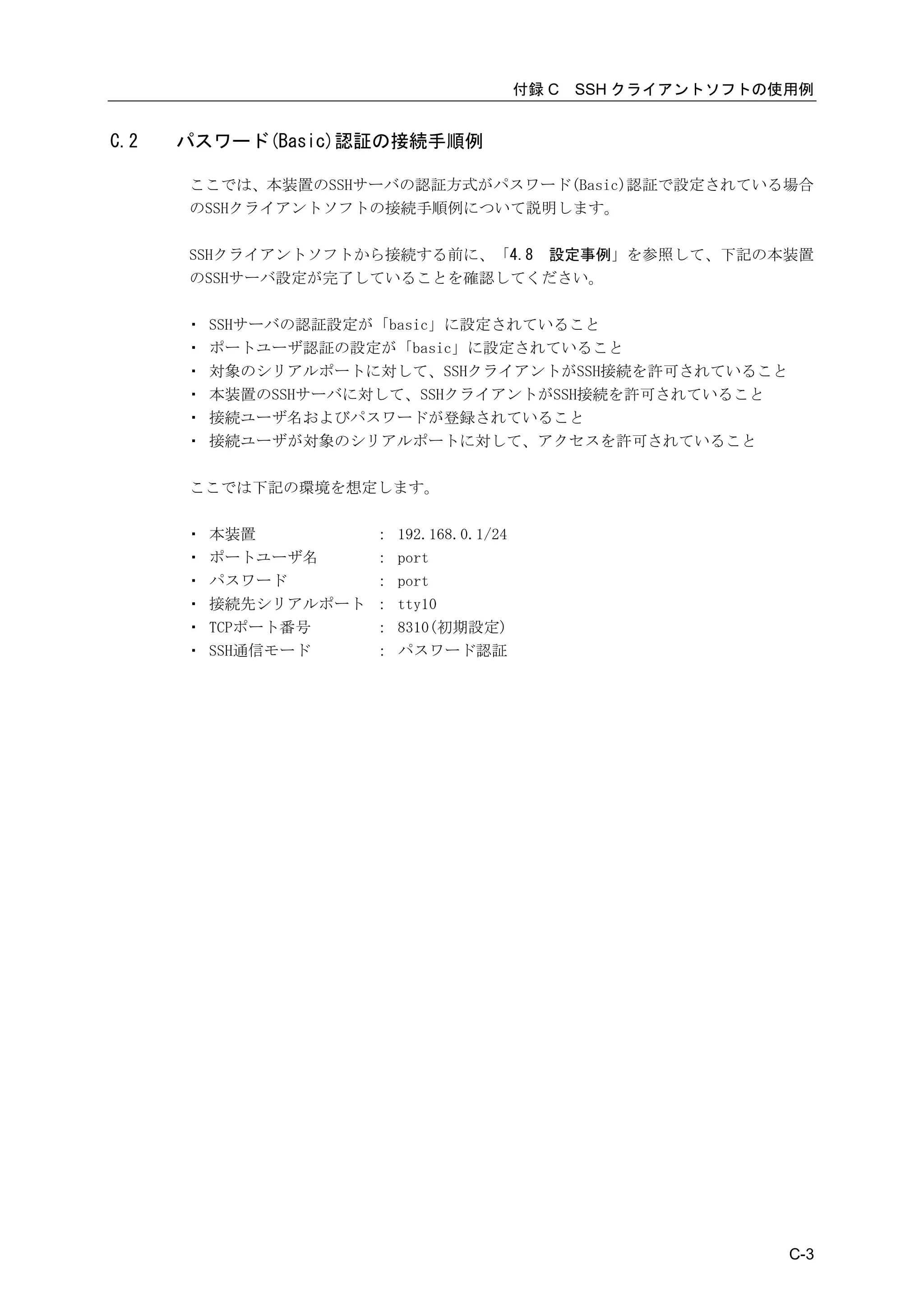 付録 C   SSH クライアントソフトの使用例


C.2   パスワード(Basic)認証の接続手順例

      ここでは、本装置のSSHサーバの認証方式がパスワード(Basic)認証で設定されている場合
      のSSHクライアントソフトの接続手順例について説明します。

      SSHクライアントソフトから接続する前に、「4.8 設定事例」を参照して、下記の本装置
      のSSHサーバ設定が完了していることを確認してください。

      ・   SSHサーバの認証設定が「basic」に設定されていること
      ・   ポートユーザ認証の設定が「basic」に設定されていること
      ・   対象のシリアルポートに対して、SSHクライアントがSSH接続を許可されていること
      ・   本装置のSSHサーバに対して、SSHクライアントがSSH接続を許可されていること
      ・   接続ユーザ名およびパスワードが登録されていること
      ・   接続ユーザが対象のシリアルポートに対して、アクセスを許可されていること

      ここでは下記の環境を想定します。

      ・   本装置          ：   192.168.0.1/24
      ・   ポートユーザ名      ：   port
      ・   パスワード        ：   port
      ・   接続先シリアルポート   ：   tty10
      ・   TCPポート番号     ：   8310(初期設定)
      ・   SSH通信モード     ：   パスワード認証




                                                                  C-3
 