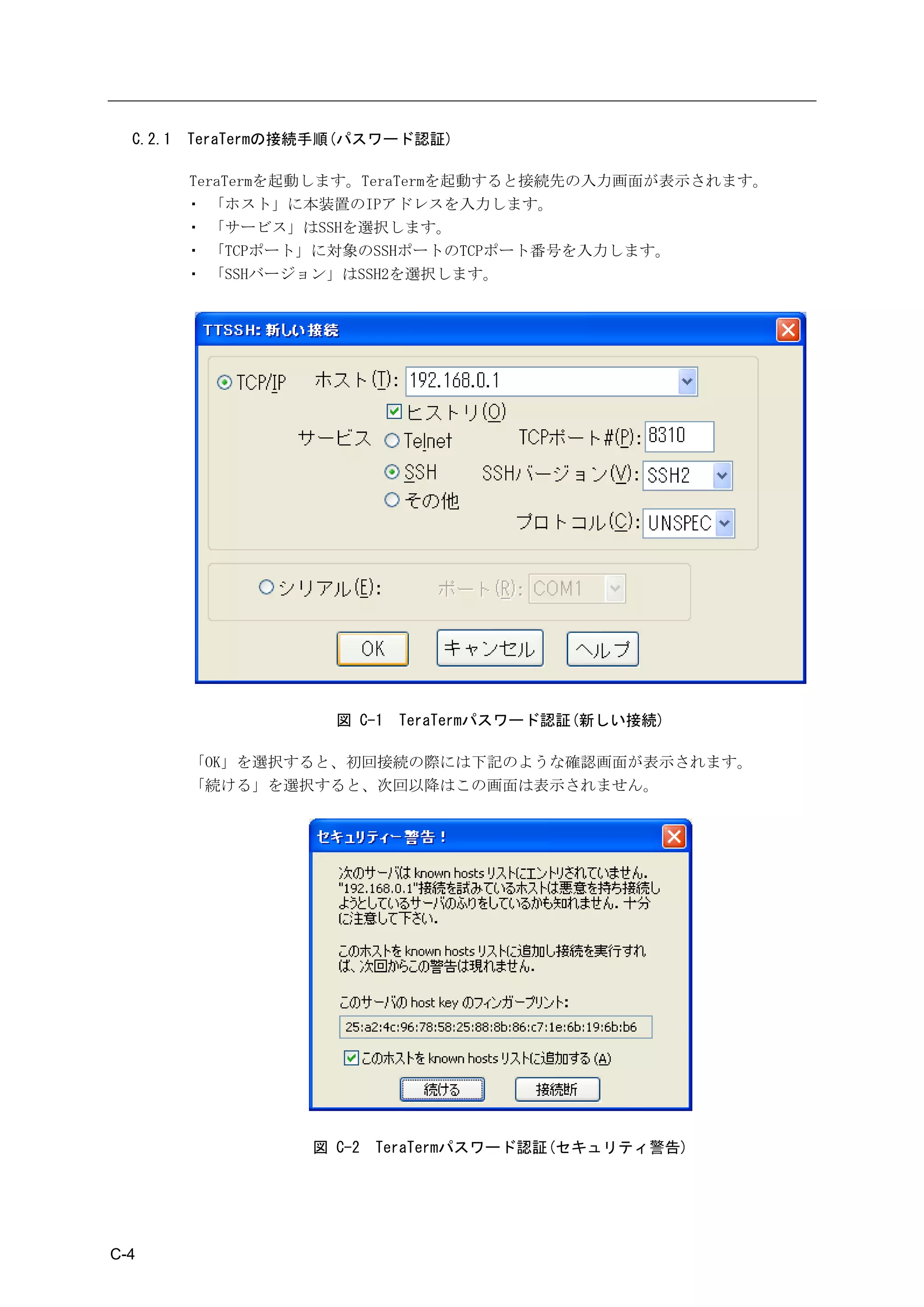 C.2.1   TeraTermの接続手順(パスワード認証)

          TeraTermを起動します。TeraTermを起動すると接続先の入力画面が表示されます。
          ・ 「ホスト」に本装置のIPアドレスを入力します。
          ・ 「サービス」はSSHを選択します。
          ・ 「TCPポート」に対象のSSHポートのTCPポート番号を入力します。
          ・ 「SSHバージョン」はSSH2を選択します。




                      図 C-1   TeraTermパスワード認証(新しい接続)

          「OK」を選択すると、初回接続の際には下記のような確認画面が表示されます。
          「続ける」を選択すると、次回以降はこの画面は表示されません。




                    図 C-2   TeraTermパスワード認証(セキュリティ警告)




C-4
 