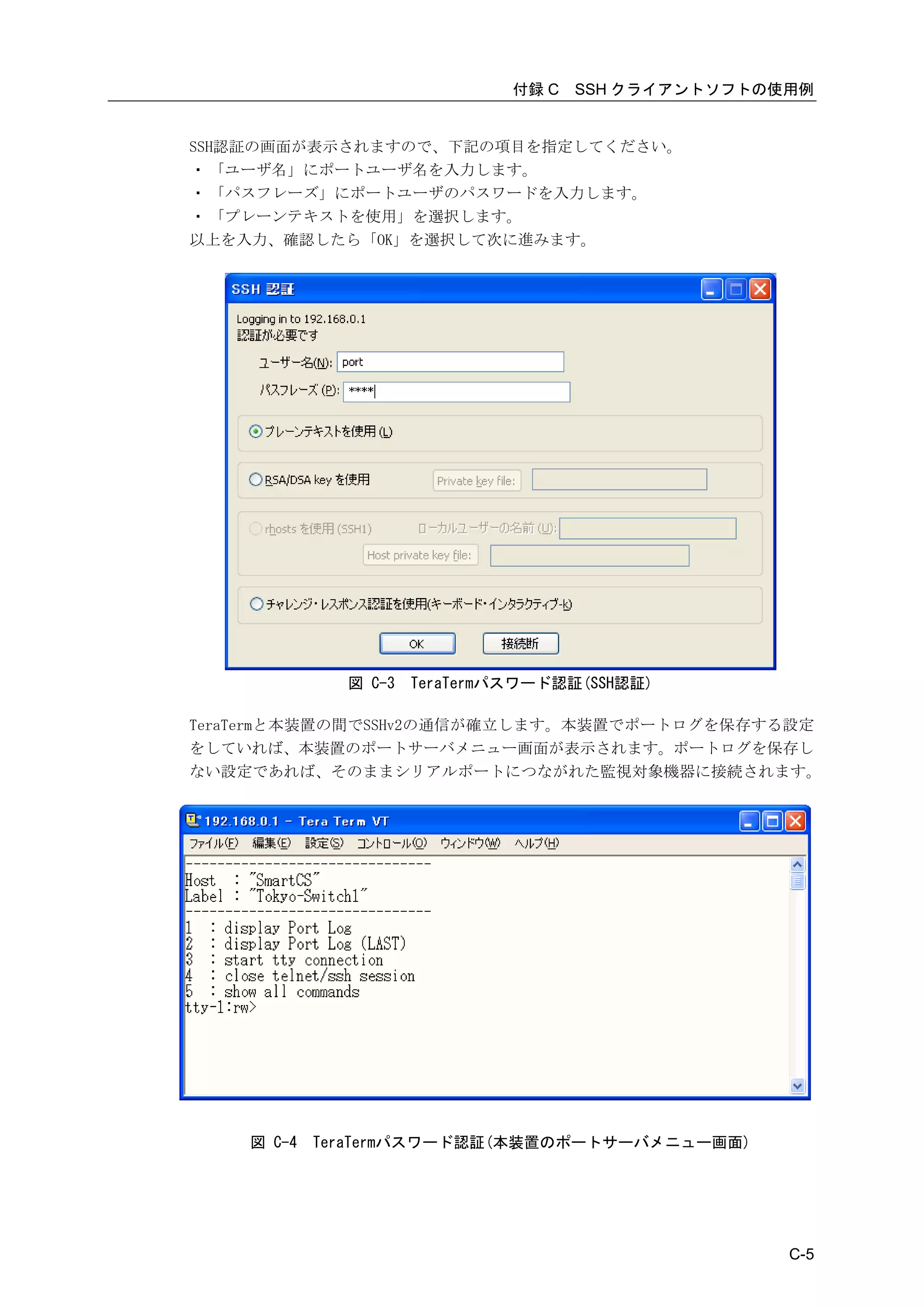 付録 C   SSH クライアントソフトの使用例


SSH認証の画面が表示されますので、下記の項目を指定してください。
・ 「ユーザ名」にポートユーザ名を入力します。
・ 「パスフレーズ」にポートユーザのパスワードを入力します。
・ 「プレーンテキストを使用」を選択します。
以上を入力、確認したら「OK」を選択して次に進みます。




              図 C-3   TeraTermパスワード認証(SSH認証)

TeraTermと本装置の間でSSHv2の通信が確立します。本装置でポートログを保存する設定
をしていれば、本装置のポートサーバメニュー画面が表示されます。ポートログを保存し
ない設定であれば、そのままシリアルポートにつながれた監視対象機器に接続されます。




    図 C-4   TeraTermパスワード認証(本装置のポートサーバメニュー画面)




                                                     C-5
 
