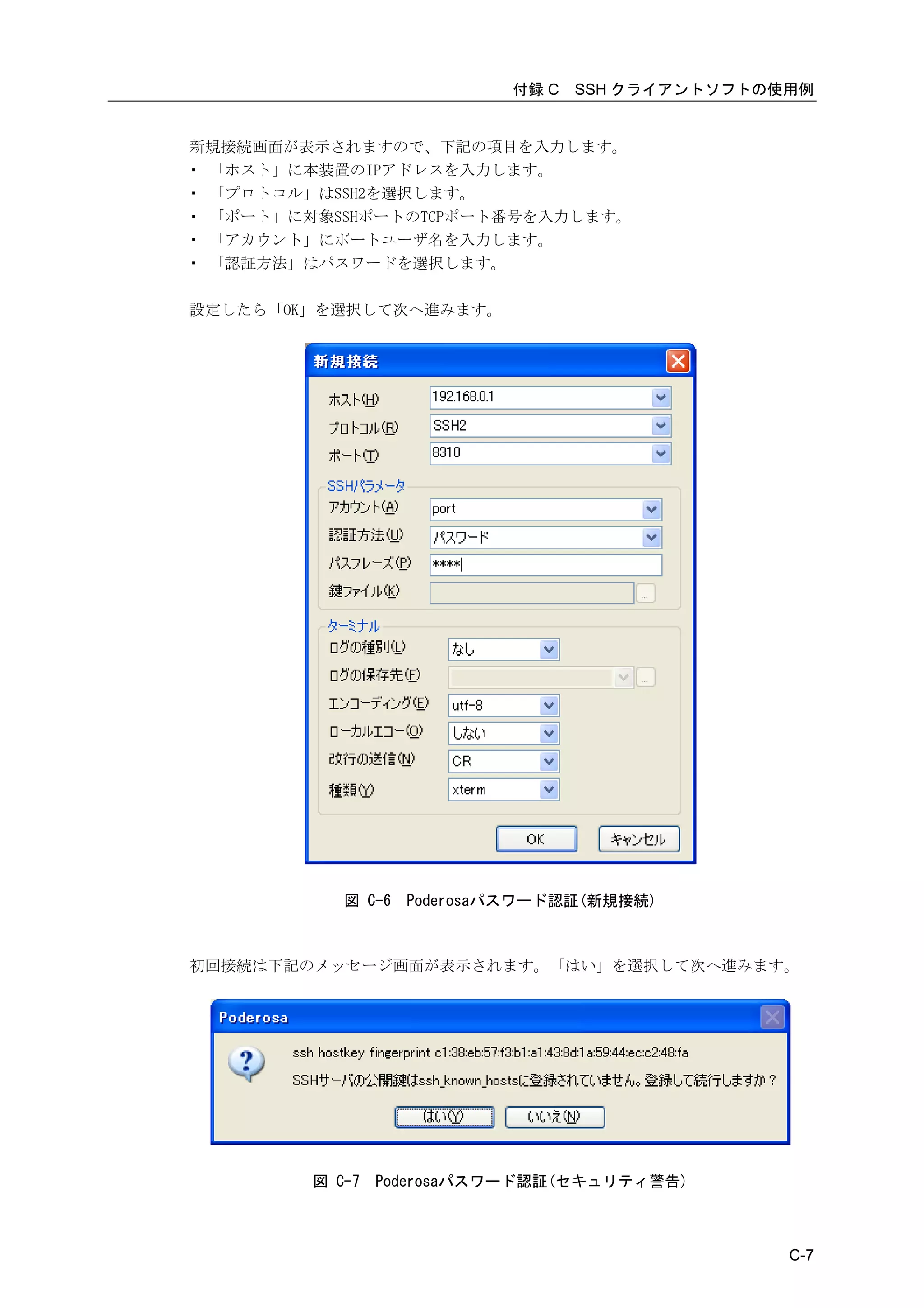 付録 C   SSH クライアントソフトの使用例


新規接続画面が表示されますので、下記の項目を入力します。
・ 「ホスト」に本装置のIPアドレスを入力します。
・ 「プロトコル」はSSH2を選択します。
・ 「ポート」に対象SSHポートのTCPポート番号を入力します。
・ 「アカウント」にポートユーザ名を入力します。
・ 「認証方法」はパスワードを選択します。

設定したら「OK」を選択して次へ進みます。




            図 C-6   Poderosaパスワード認証(新規接続)



初回接続は下記のメッセージ画面が表示されます。「はい」を選択して次へ進みます。




         図 C-7   Poderosaパスワード認証(セキュリティ警告)



                                                  C-7
 