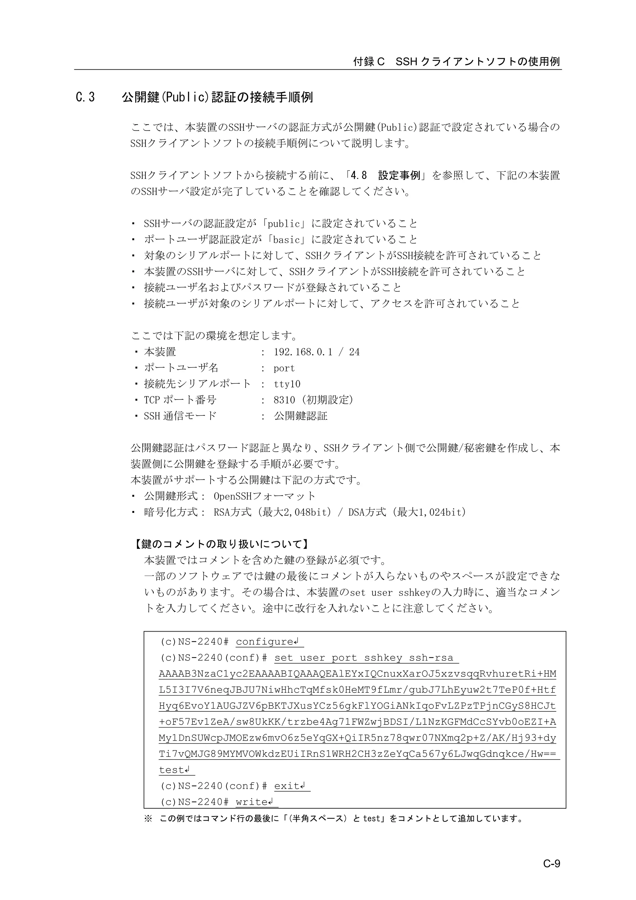 付録 C   SSH クライアントソフトの使用例


C.3   公開鍵(Public)認証の接続手順例

      ここでは、本装置のSSHサーバの認証方式が公開鍵(Public)認証で設定されている場合の
      SSHクライアントソフトの接続手順例について説明します。

      SSHクライアントソフトから接続する前に、「4.8 設定事例」を参照して、下記の本装置
      のSSHサーバ設定が完了していることを確認してください。

      ・   SSHサーバの認証設定が「public」に設定されていること
      ・   ポートユーザ認証設定が「basic」に設定されていること
      ・   対象のシリアルポートに対して、SSHクライアントがSSH接続を許可されていること
      ・   本装置のSSHサーバに対して、SSHクライアントがSSH接続を許可されていること
      ・   接続ユーザ名およびパスワードが登録されていること
      ・   接続ユーザが対象のシリアルポートに対して、アクセスを許可されていること

      ここでは下記の環境を想定します。
      ・ 本装置        ： 192.168.0.1 / 24
      ・ ポートユーザ名    ： port
      ・ 接続先シリアルポート ： tty10
      ・ TCP ポート番号  ： 8310 (初期設定)
      ・ SSH 通信モード  ： 公開鍵認証

      公開鍵認証はパスワード認証と異なり、SSHクライアント側で公開鍵/秘密鍵を作成し、本
      装置側に公開鍵を登録する手順が必要です。
      本装置がサポートする公開鍵は下記の方式です。
      ・ 公開鍵形式： OpenSSHフォーマット
      ・ 暗号化方式： RSA方式（最大2,048bit）/ DSA方式（最大1,024bit）

      【鍵のコメントの取り扱いについて】
       本装置ではコメントを含めた鍵の登録が必須です。
       一部のソフトウェアでは鍵の最後にコメントが入らないものやスペースが設定できな
       いものがあります。その場合は、本装置のset user sshkeyの入力時に、適当なコメン
       トを入力してください。途中に改行を入れないことに注意してください。


           (c)NS-2240# configure↲
           (c)NS-2240(conf)# set user port sshkey ssh-rsa
           AAAAB3NzaC1yc2EAAAABIQAAAQEAlEYxIQCnuxXarOJ5xzvsqqRvhuretRi+HM
           L5I3I7V6neqJBJU7NiwHhcTqMfsk0HeMT9fLmr/gubJ7LhEyuw2t7TeP0f+Htf
           Hyq6EvoY1AUGJZV6pBKTJXusYCz56gkFlYOGiANkIqoFvLZPzTPjnCGyS8HCJt
           +oF57Ev1ZeA/sw8UkKK/trzbe4Ag71FWZwjBDSI/L1NzKGFMdCcSYvb0oEZI+A
           My1DnSUWcpJMOEzw6mvO6z5eYqGX+QiIR5nz78qwr07NXmq2p+Z/AK/Hj93+dy
           Ti7vQMJG89MYMVOWkdzEUiIRnS1WRH2CH3zZeYqCa567y6LJwqGdnqkce/Hw==
           test↲
           (c)NS-2240(conf)# exit↲
           (c)NS-2240# write↲
          ※ この例ではコマンド行の最後に「(半角スペース) と test」をコメントとして追加しています。




                                                                      C-9
 