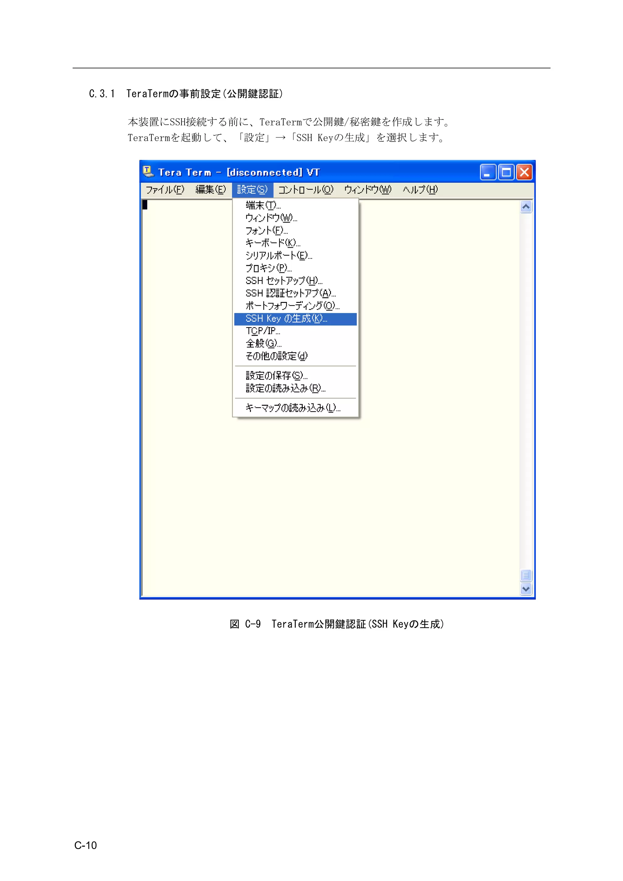 C.3.1   TeraTermの事前設定(公開鍵認証)

          本装置にSSH接続する前に、TeraTermで公開鍵/秘密鍵を作成します。
          TeraTermを起動して、「設定」→「SSH Keyの生成」を選択します。




                       図 C-9   TeraTerm公開鍵認証(SSH Keyの生成)




C-10
 