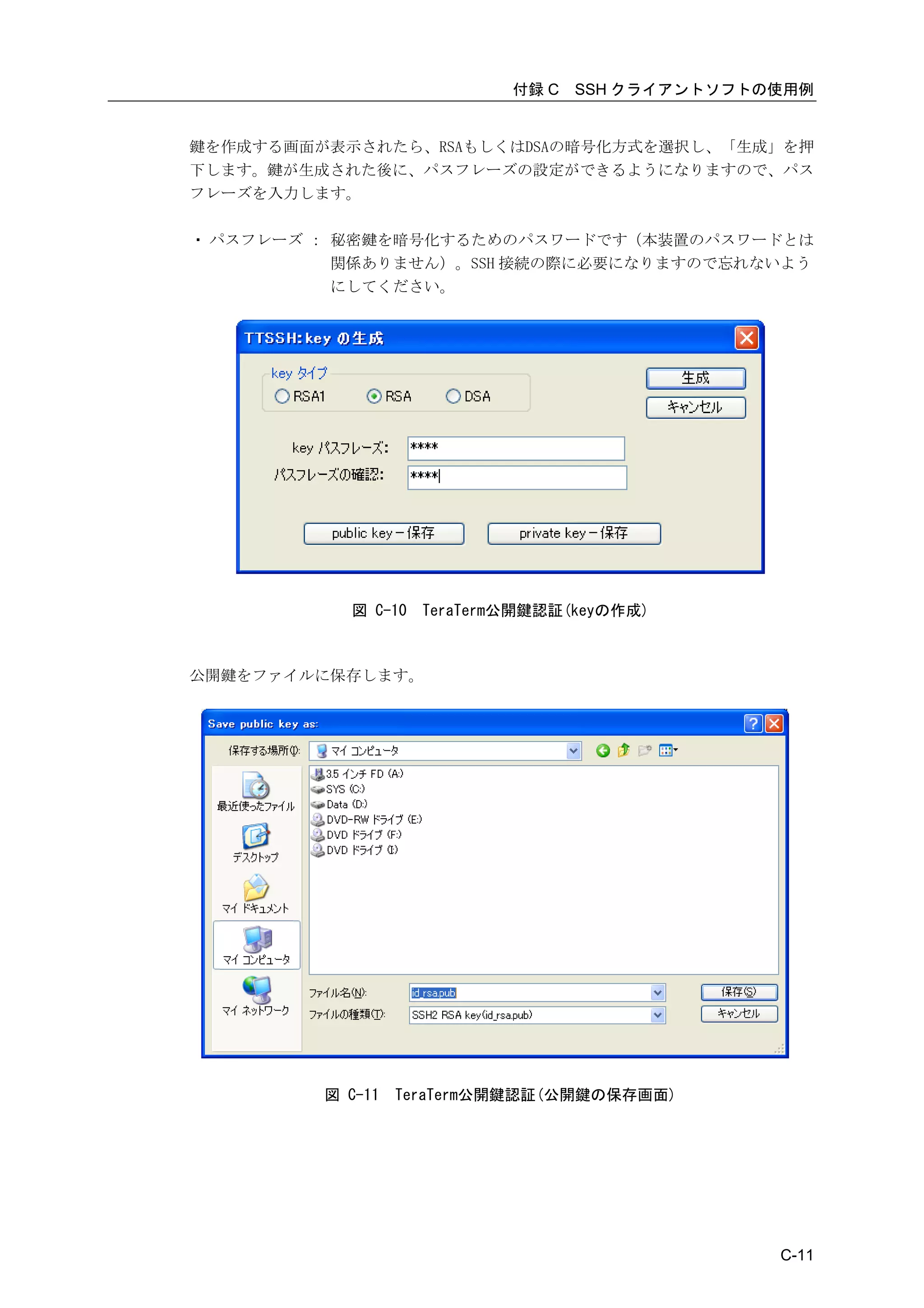付録 C   SSH クライアントソフトの使用例


鍵を作成する画面が表示されたら、RSAもしくはDSAの暗号化方式を選択し、「生成」を押
下します。鍵が生成された後に、パスフレーズの設定ができるようになりますので、パス
フレーズを入力します。

・ パスフレーズ ： 秘密鍵を暗号化するためのパスワードです（本装置のパスワードとは
           関係ありません）。SSH 接続の際に必要になりますので忘れないよう
           にしてください。




           図 C-10   TeraTerm公開鍵認証(keyの作成)



公開鍵をファイルに保存します。




         図 C-11   TeraTerm公開鍵認証(公開鍵の保存画面)




                                                 C-11
 