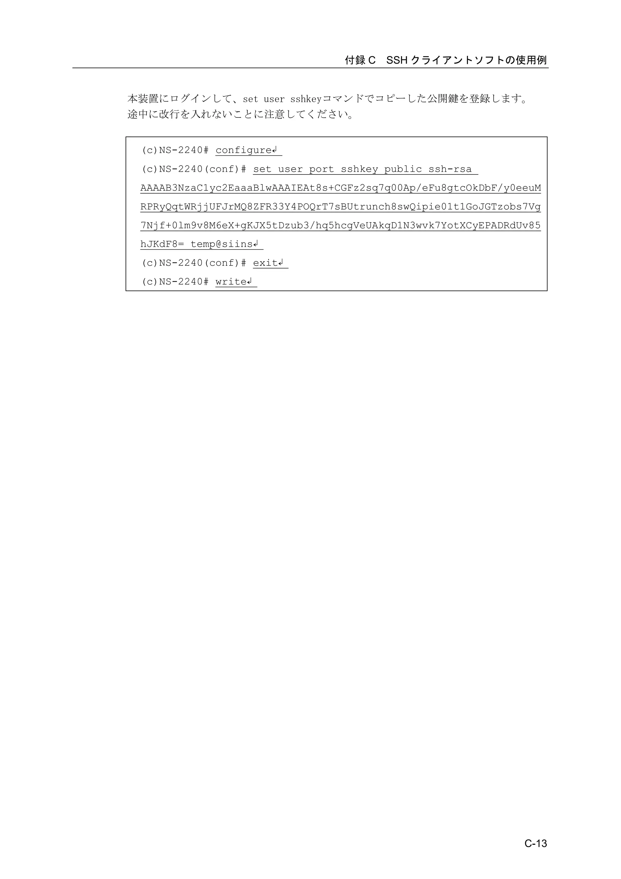 付録 C   SSH クライアントソフトの使用例


本装置にログインして、set user sshkeyコマンドでコピーした公開鍵を登録します。
途中に改行を入れないことに注意してください。


 (c)NS-2240# configure↲
 (c)NS-2240(conf)# set user port sshkey public ssh-rsa
 AAAAB3NzaC1yc2EaaaBlwAAAIEAt8s+CGFz2sq7q00Ap/eFu8gtcOkDbF/y0eeuM
 RPRyQqtWRjjUFJrMQ8ZFR33Y4POQrT7sBUtrunch8swQipie01t1GoJGTzobs7Vg
 7Njf+0lm9v8M6eX+gKJX5tDzub3/hq5hcgVeUAkqD1N3wvk7YotXCyEPADRdUv85
 hJKdF8= temp@siins↲
 (c)NS-2240(conf)# exit↲
 (c)NS-2240# write↲




                                                              C-13
 