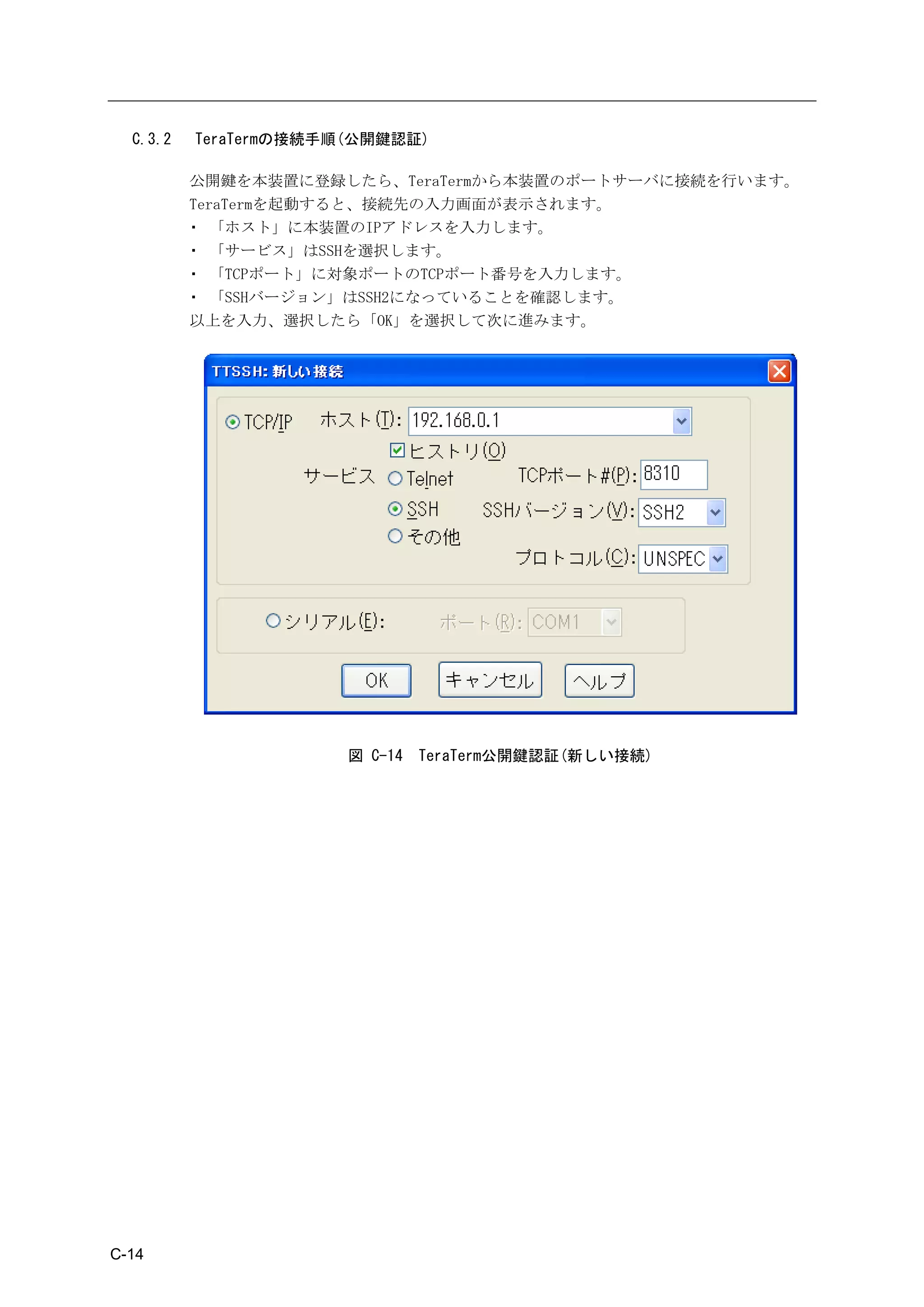 C.3.2   TeraTermの接続手順(公開鍵認証)

          公開鍵を本装置に登録したら、TeraTermから本装置のポートサーバに接続を行います。
          TeraTermを起動すると、接続先の入力画面が表示されます。
          ・ 「ホスト」に本装置のIPアドレスを入力します。
          ・ 「サービス」はSSHを選択します。
          ・ 「TCPポート」に対象ポートのTCPポート番号を入力します。
          ・ 「SSHバージョン」はSSH2になっていることを確認します。
          以上を入力、選択したら「OK」を選択して次に進みます。




                       図 C-14   TeraTerm公開鍵認証(新しい接続)




C-14
 
