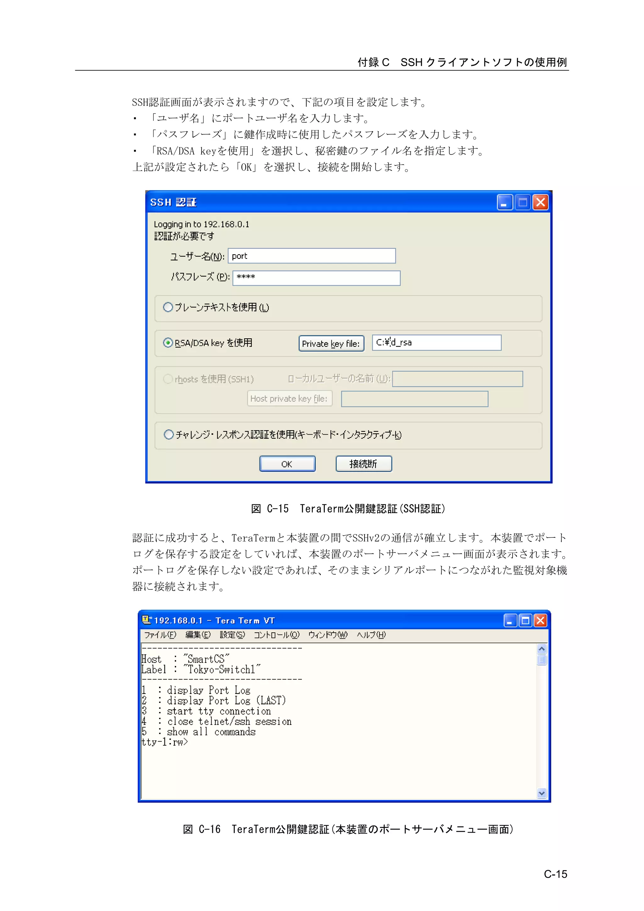 付録 C   SSH クライアントソフトの使用例


SSH認証画面が表示されますので、下記の項目を設定します。
・ 「ユーザ名」にポートユーザ名を入力します。
・ 「パスフレーズ」に鍵作成時に使用したパスフレーズを入力します。
・ 「RSA/DSA keyを使用」を選択し、秘密鍵のファイル名を指定します。
上記が設定されたら「OK」を選択し、接続を開始します。




                図 C-15   TeraTerm公開鍵認証(SSH認証)

認証に成功すると、TeraTermと本装置の間でSSHv2の通信が確立します。本装置でポート
ログを保存する設定をしていれば、本装置のポートサーバメニュー画面が表示されます。
ポートログを保存しない設定であれば、そのままシリアルポートにつながれた監視対象機
器に接続されます。




     図 C-16   TeraTerm公開鍵認証(本装置のポートサーバメニュー画面)



                                                     C-15
 