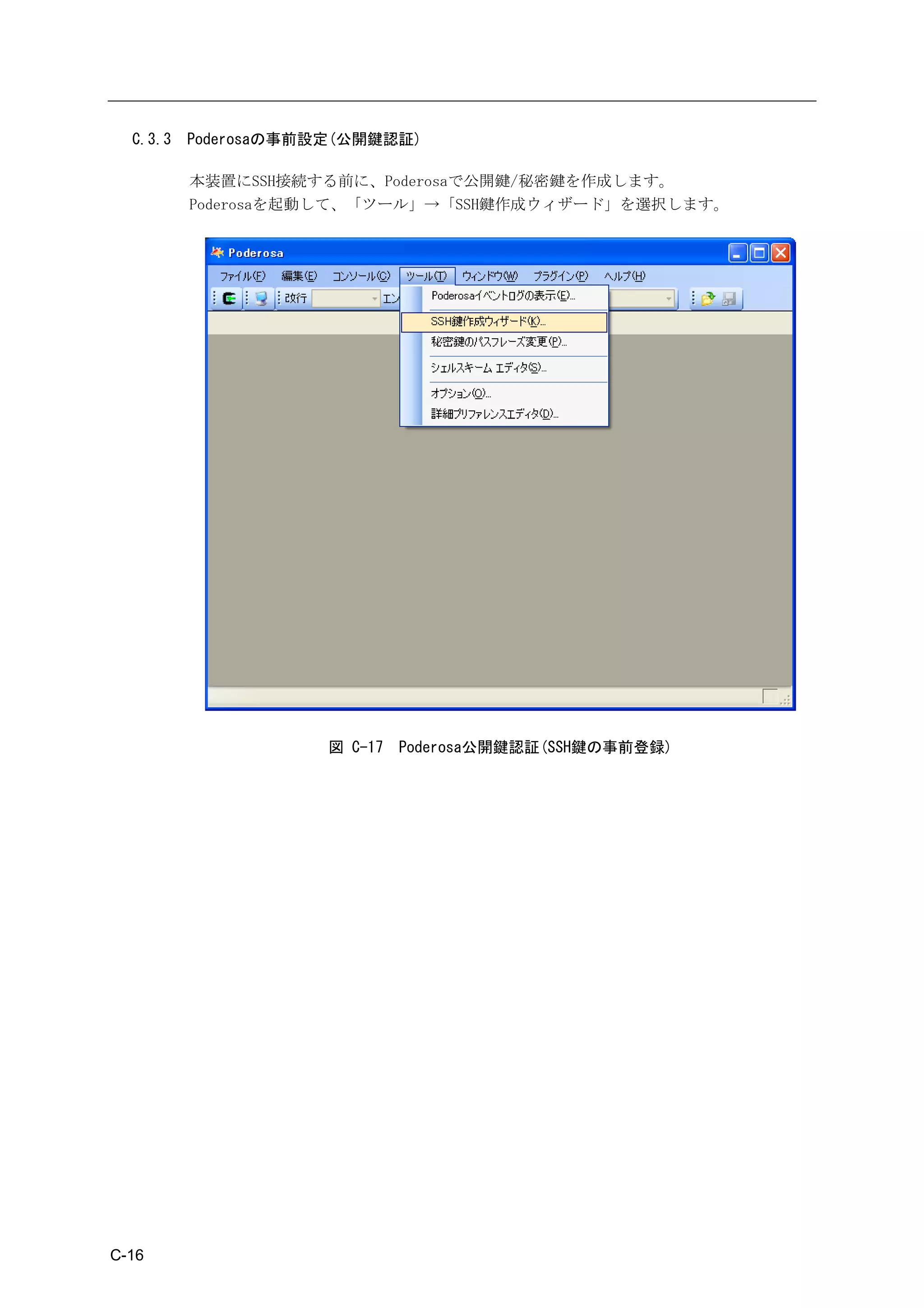 C.3.3   Poderosaの事前設定(公開鍵認証)

          本装置にSSH接続する前に、Poderosaで公開鍵/秘密鍵を作成します。
          Poderosaを起動して、「ツール」→「SSH鍵作成ウィザード」を選択します。




                      図 C-17   Poderosa公開鍵認証(SSH鍵の事前登録)




C-16
 