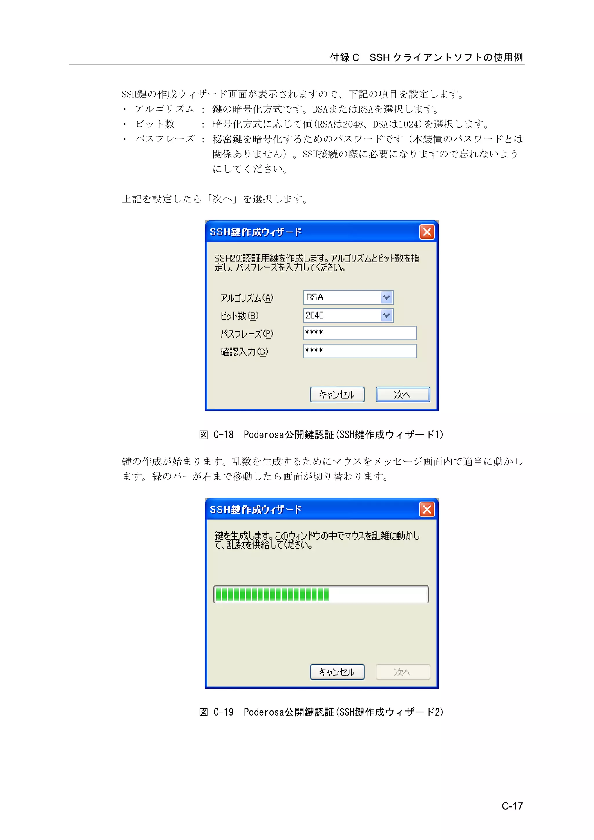 付録 C   SSH クライアントソフトの使用例


SSH鍵の作成ウィザード画面が表示されますので、下記の項目を設定します。
・ アルゴリズム ： 鍵の暗号化方式です。DSAまたはRSAを選択します。
・ ビット数   ： 暗号化方式に応じて値(RSAは2048、DSAは1024)を選択します。
・ パスフレーズ ： 秘密鍵を暗号化するためのパスワードです（本装置のパスワードとは
           関係ありません）。SSH接続の際に必要になりますので忘れないよう
           にしてください。

上記を設定したら「次へ」を選択します。




         図 C-18   Poderosa公開鍵認証(SSH鍵作成ウィザード1)

鍵の作成が始まります。乱数を生成するためにマウスをメッセージ画面内で適当に動かし
ます。緑のバーが右まで移動したら画面が切り替わります。




         図 C-19   Poderosa公開鍵認証(SSH鍵作成ウィザード2)




                                                  C-17
 