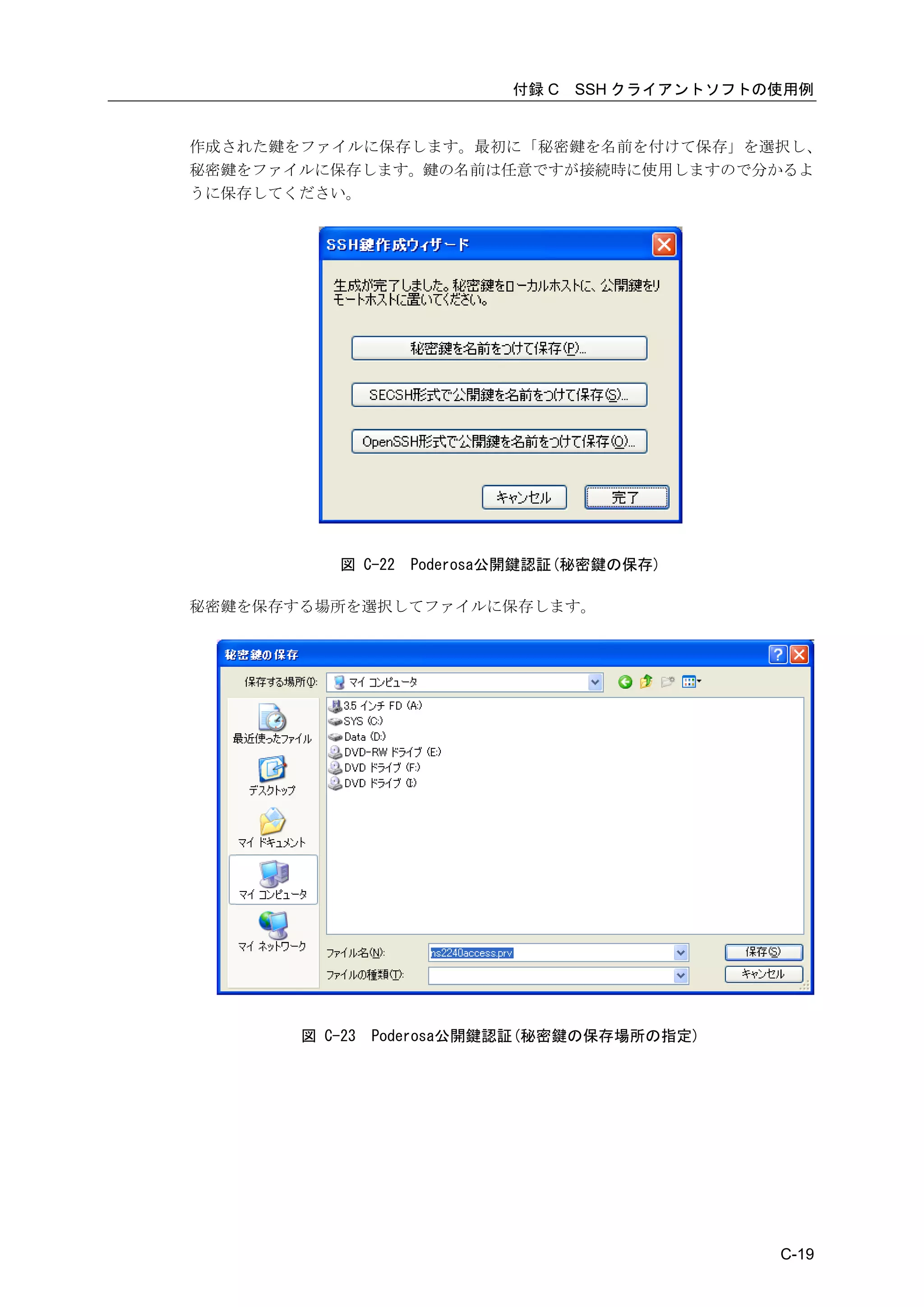 付録 C   SSH クライアントソフトの使用例


作成された鍵をファイルに保存します。最初に「秘密鍵を名前を付けて保存」を選択し、
秘密鍵をファイルに保存します。鍵の名前は任意ですが接続時に使用しますので分かるよ
うに保存してください。




           図 C-22   Poderosa公開鍵認証(秘密鍵の保存)

秘密鍵を保存する場所を選択してファイルに保存します。




       図 C-23   Poderosa公開鍵認証(秘密鍵の保存場所の指定)




                                                 C-19
 