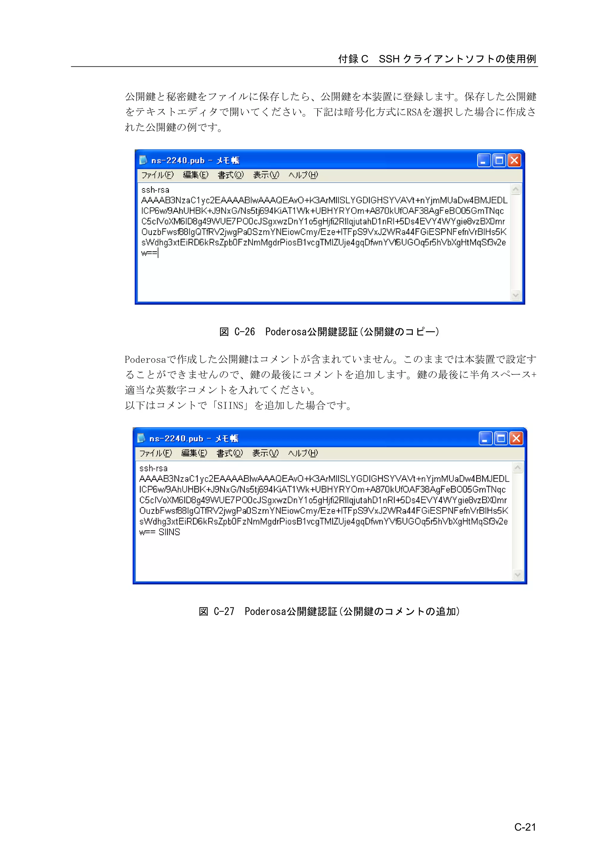 付録 C   SSH クライアントソフトの使用例


公開鍵と秘密鍵をファイルに保存したら、公開鍵を本装置に登録します。保存した公開鍵
をテキストエディタで開いてください。下記は暗号化方式にRSAを選択した場合に作成さ
れた公開鍵の例です。




          図 C-26   Poderosa公開鍵認証(公開鍵のコピー)

Poderosaで作成した公開鍵はコメントが含まれていません。このままでは本装置で設定す
ることができませんので、鍵の最後にコメントを追加します。鍵の最後に半角スペース+
適当な英数字コメントを入れてください。
以下はコメントで「SIINS」を追加した場合です。




       図 C-27   Poderosa公開鍵認証(公開鍵のコメントの追加)




                                                 C-21
 