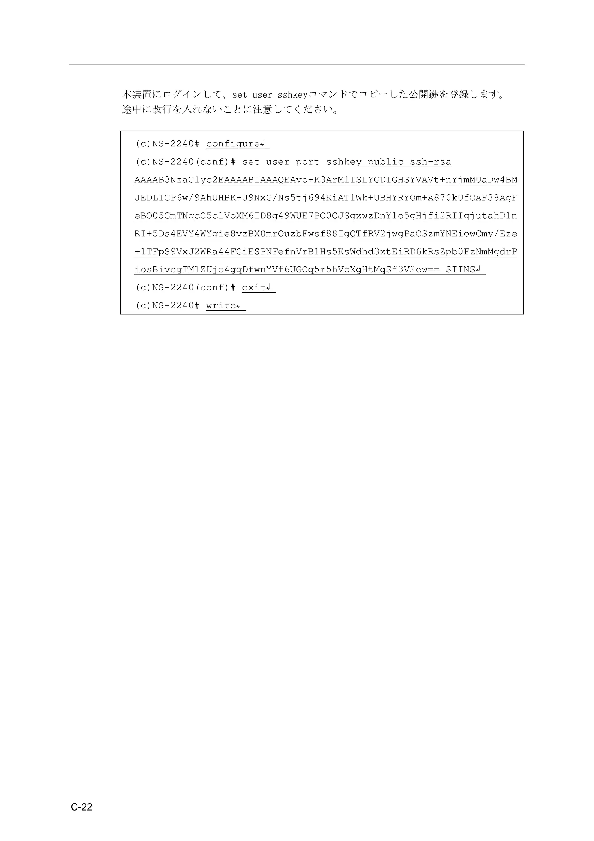 本装置にログインして、set user sshkeyコマンドでコピーした公開鍵を登録します。
       途中に改行を入れないことに注意してください。


        (c)NS-2240# configure↲
        (c)NS-2240(conf)# set user port sshkey public ssh-rsa
        AAAAB3NzaC1yc2EAAAABIAAAQEAvo+K3ArM1ISLYGDIGHSYVAVt+nYjmMUaDw4BM
        JEDLICP6w/9AhUHBK+J9NxG/Ns5tj694KiAT1Wk+UBHYRYOm+A870kUfOAF38AgF
        eBO05GmTNqcC5c1VoXM6ID8g49WUE7PO0CJSgxwzDnY1o5gHjfi2RIIqjutahD1n
        RI+5Ds4EVY4WYqie8vzBX0mrOuzbFwsf88IgQTfRV2jwgPaOSzmYNEiowCmy/Eze
        +1TFpS9VxJ2WRa44FGiESPNFefnVrB1Hs5KsWdhd3xtEiRD6kRsZpb0FzNmMgdrP
        iosBivcgTM1ZUje4gqDfwnYVf6UGOq5r5hVbXgHtMqSf3V2ew== SIINS↲
        (c)NS-2240(conf)# exit↲
        (c)NS-2240# write↲




C-22
 