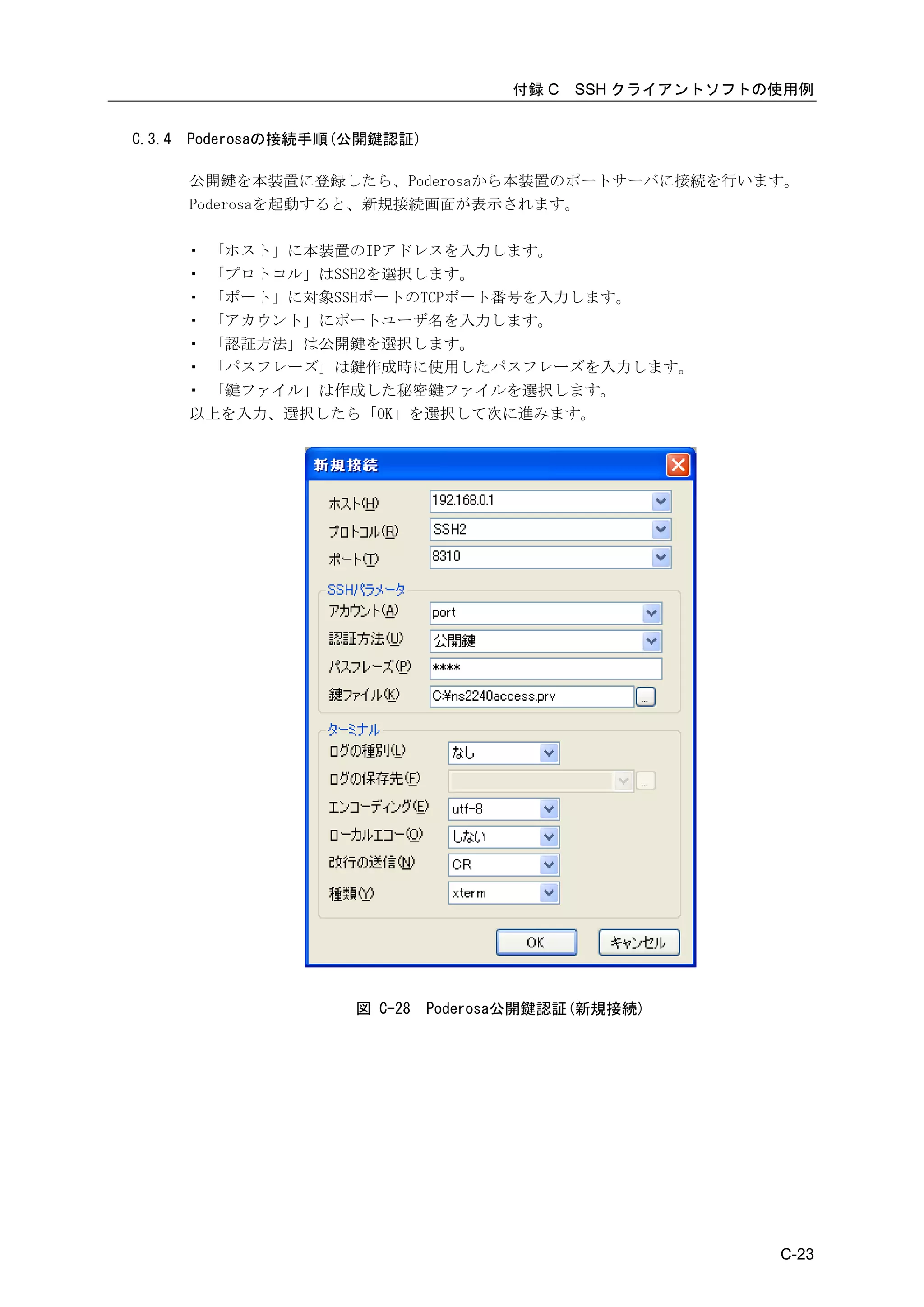 付録 C   SSH クライアントソフトの使用例


C.3.4   Poderosaの接続手順(公開鍵認証)

        公開鍵を本装置に登録したら、Poderosaから本装置のポートサーバに接続を行います。
        Poderosaを起動すると、新規接続画面が表示されます。

        ・ 「ホスト」に本装置のIPアドレスを入力します。
        ・ 「プロトコル」はSSH2を選択します。
        ・ 「ポート」に対象SSHポートのTCPポート番号を入力します。
        ・ 「アカウント」にポートユーザ名を入力します。
        ・ 「認証方法」は公開鍵を選択します。
        ・ 「パスフレーズ」は鍵作成時に使用したパスフレーズを入力します。
        ・ 「鍵ファイル」は作成した秘密鍵ファイルを選択します。
        以上を入力、選択したら「OK」を選択して次に進みます。




                      図 C-28   Poderosa公開鍵認証(新規接続)




                                                           C-23
 