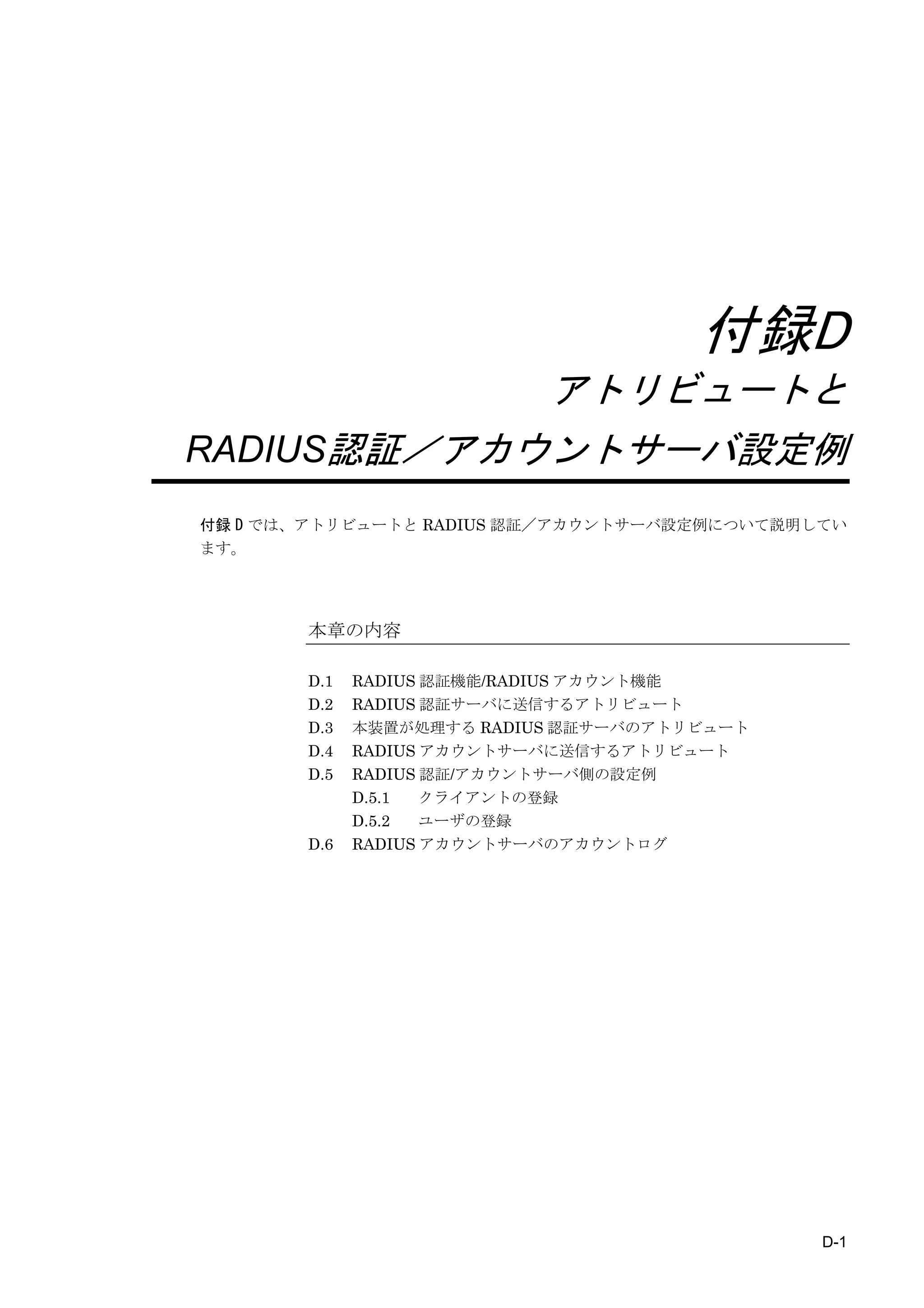 付録D
                           アトリビュートと
RADIUS認証／アカウントサーバ設定例
付録 D では、アトリビュートと RADIUS 認証／アカウントサーバ設定例について説明してい
ます。




       本章の内容

       D.1   RADIUS 認証機能/RADIUS アカウント機能
       D.2   RADIUS 認証サーバに送信するアトリビュート
       D.3   本装置が処理する RADIUS 認証サーバのアトリビュート
       D.4   RADIUS アカウントサーバに送信するアトリビュート
       D.5   RADIUS 認証/アカウントサーバ側の設定例
             D.5.1  クライアントの登録
             D.5.2  ユーザの登録
       D.6   RADIUS アカウントサーバのアカウントログ




                                             D-1
 
