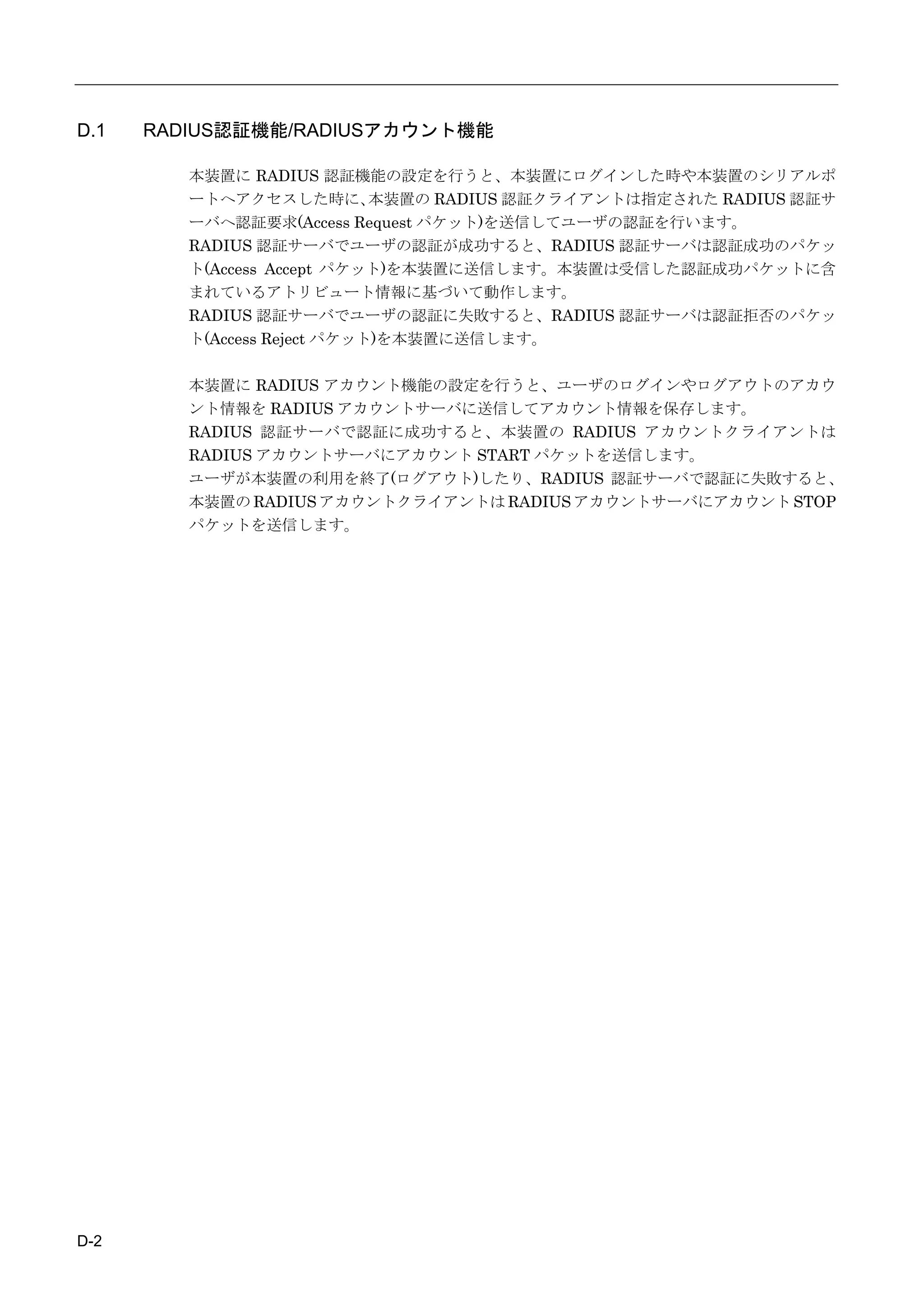 D.1   RADIUS認証機能/RADIUSアカウント機能

         本装置に RADIUS 認証機能の設定を行うと、本装置にログインした時や本装置のシリアルポ
         ートへアクセスした時に、        本装置の RADIUS 認証クライアントは指定された RADIUS 認証サ
         ーバへ認証要求(Access Request パケット)を送信してユーザの認証を行います。
         RADIUS 認証サーバでユーザの認証が成功すると、RADIUS 認証サーバは認証成功のパケッ
         ト(Access Accept パケット)を本装置に送信します。本装置は受信した認証成功パケットに含
         まれているアトリビュート情報に基づいて動作します。
         RADIUS 認証サーバでユーザの認証に失敗すると、RADIUS 認証サーバは認証拒否のパケッ
         ト(Access Reject パケット)を本装置に送信します。

         本装置に RADIUS アカウント機能の設定を行うと、ユーザのログインやログアウトのアカウ
         ント情報を RADIUS アカウントサーバに送信してアカウント情報を保存します。
         RADIUS 認証サーバで認証に成功すると、本装置の RADIUS アカウントクライアントは
         RADIUS アカウントサーバにアカウント START パケットを送信します。
         ユーザが本装置の利用を終了(ログアウト)したり、RADIUS 認証サーバで認証に失敗すると、
         本装置の RADIUS アカウントクライアントは RADIUS アカウントサーバにアカウント STOP
         パケットを送信します。




D-2
 