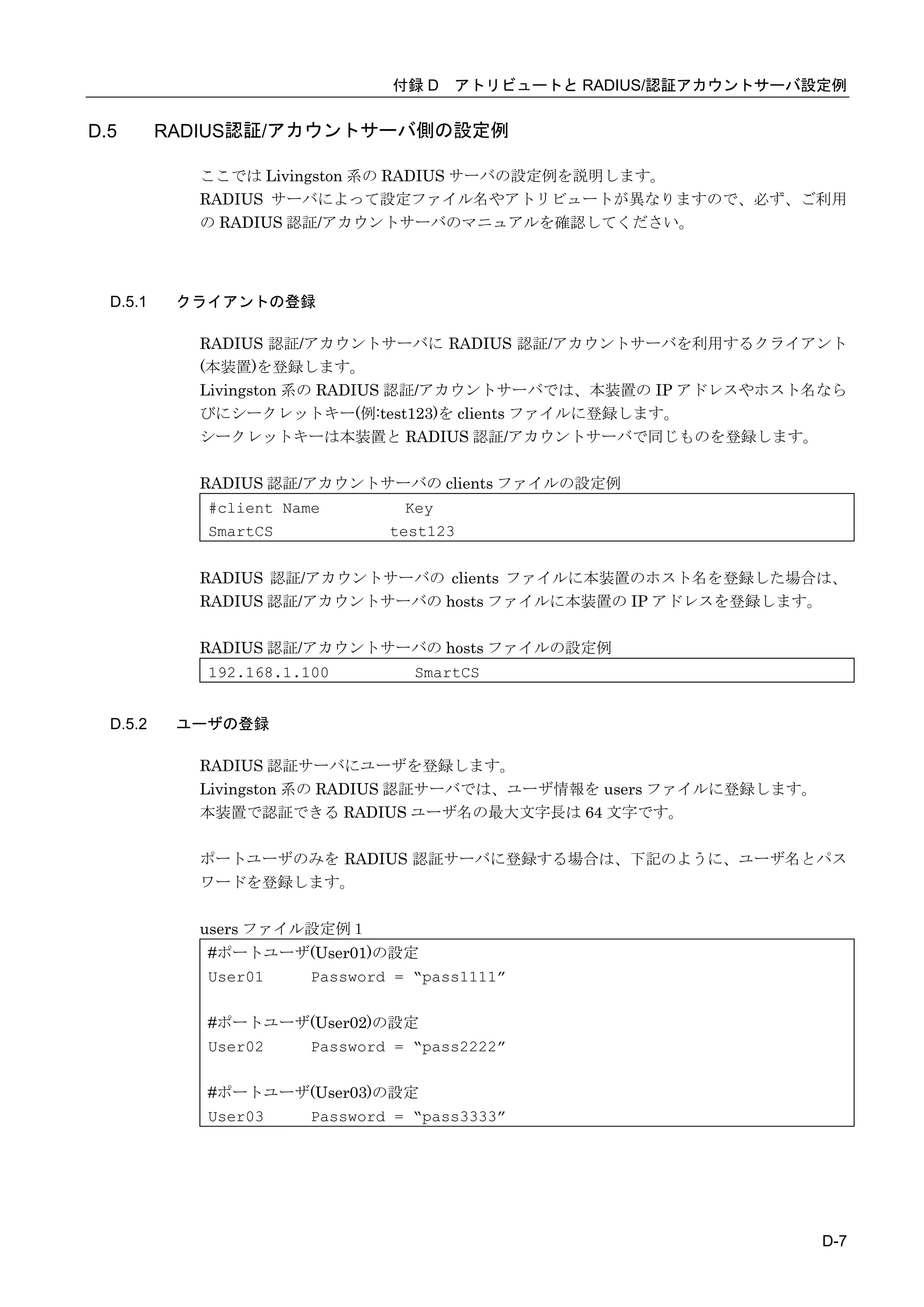 付録 D アトリビュートと RADIUS/認証アカウントサーバ設定例


D.5       RADIUS認証/アカウントサーバ側の設定例

            ここでは Livingston 系の RADIUS サーバの設定例を説明します。
            RADIUS サーバによって設定ファイル名やアトリビュートが異なりますので、必ず、ご利用
            の RADIUS 認証/アカウントサーバのマニュアルを確認してください。




  D.5.1    クライアントの登録

            RADIUS 認証/アカウントサーバに RADIUS 認証/アカウントサーバを利用するクライアント
            (本装置)を登録します。
            Livingston 系の RADIUS 認証/アカウントサーバでは、本装置の IP アドレスやホスト名なら
            びにシークレットキー(例:test123)を clients ファイルに登録します。
            シークレットキーは本装置と RADIUS 認証/アカウントサーバで同じものを登録します。

            RADIUS 認証/アカウントサーバの clients ファイルの設定例
             #client Name       Key
             SmartCS          test123


            RADIUS 認証/アカウントサーバの clients ファイルに本装置のホスト名を登録した場合は、
            RADIUS 認証/アカウントサーバの hosts ファイルに本装置の IP アドレスを登録します。

            RADIUS 認証/アカウントサーバの hosts ファイルの設定例
             192.168.1.100      SmartCS


  D.5.2    ユーザの登録

            RADIUS 認証サーバにユーザを登録します。
            Livingston 系の RADIUS 認証サーバでは、ユーザ情報を users ファイルに登録します。
            本装置で認証できる RADIUS ユーザ名の最大文字長は 64 文字です。

            ポートユーザのみを RADIUS 認証サーバに登録する場合は、下記のように、ユーザ名とパス
            ワードを登録します。

            users ファイル設定例１
             #ポートユーザ(User01)の設定
             User01 Password = “pass1111”

             #ポートユーザ(User02)の設定
             User02 Password = “pass2222”

             #ポートユーザ(User03)の設定
             User03 Password = “pass3333”




                                                                    D-7
 