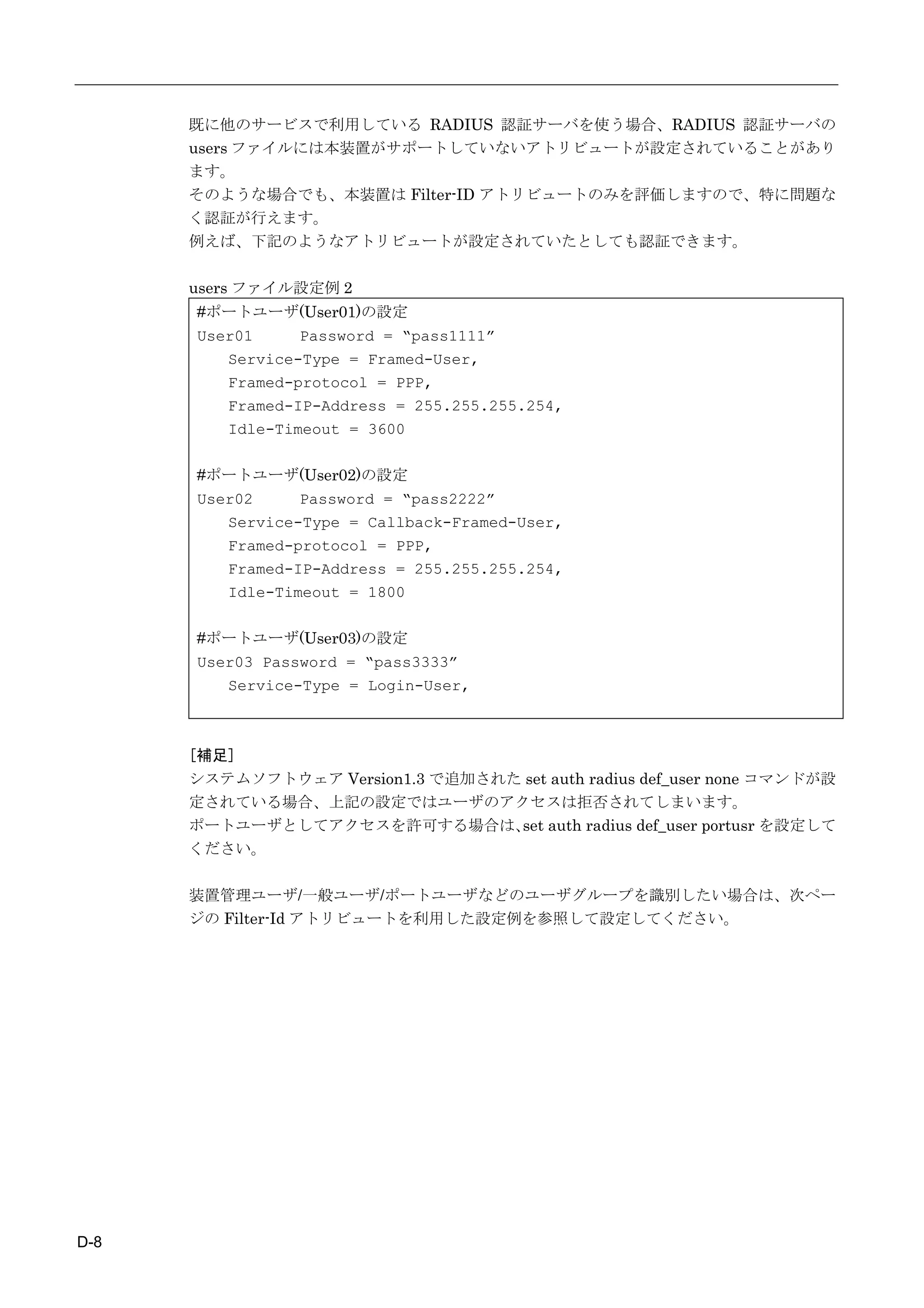 既に他のサービスで利用している RADIUS 認証サーバを使う場合、RADIUS 認証サーバの
      users ファイルには本装置がサポートしていないアトリビュートが設定されていることがあり
      ます。
      そのような場合でも、本装置は Filter-ID アトリビュートのみを評価しますので、特に問題な
      く認証が行えます。
      例えば、下記のようなアトリビュートが設定されていたとしても認証できます。

      users ファイル設定例 2
      #ポートユーザ(User01)の設定
      User01     Password = “pass1111”
         Service-Type = Framed-User,
         Framed-protocol = PPP,
         Framed-IP-Address = 255.255.255.254,
         Idle-Timeout = 3600

      #ポートユーザ(User02)の設定
      User02     Password = “pass2222”
         Service-Type = Callback-Framed-User,
         Framed-protocol = PPP,
         Framed-IP-Address = 255.255.255.254,
         Idle-Timeout = 1800

      #ポートユーザ(User03)の設定
      User03 Password = “pass3333”
         Service-Type = Login-User,



      [補足]
      システムソフトウェア Version1.3 で追加された set auth radius def_user none コマンドが設
      定されている場合、上記の設定ではユーザのアクセスは拒否されてしまいます。
      ポートユーザとしてアクセスを許可する場合は、 auth radius def_user portusr を設定して
                                  set
      ください。

      装置管理ユーザ/一般ユーザ/ポートユーザなどのユーザグループを識別したい場合は、次ペー
      ジの Filter-Id アトリビュートを利用した設定例を参照して設定してください。




D-8
 