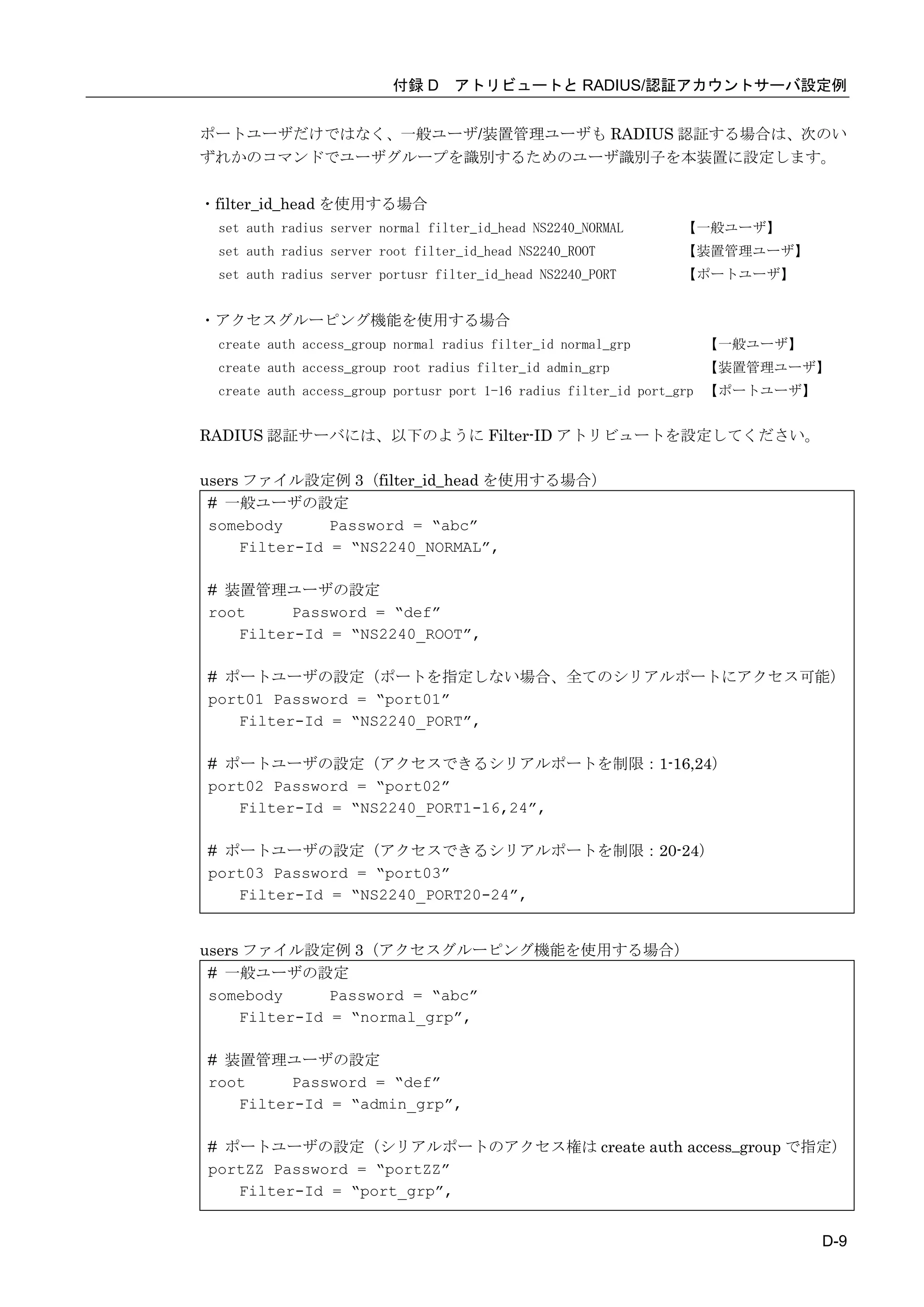 付録 D アトリビュートと RADIUS/認証アカウントサーバ設定例


ポートユーザだけではなく、一般ユーザ/装置管理ユーザも RADIUS 認証する場合は、次のい
ずれかのコマンドでユーザグループを識別するためのユーザ識別子を本装置に設定します。

・filter_id_head を使用する場合
 set auth radius server normal filter_id_head NS2240_NORMAL    【一般ユーザ】
 set auth radius server root filter_id_head NS2240_ROOT        【装置管理ユーザ】
 set auth radius server portusr filter_id_head NS2240_PORT     【ポートユーザ】


・アクセスグルーピング機能を使用する場合
 create auth access_group normal radius filter_id normal_grp    【一般ユーザ】
 create auth access_group root radius filter_id admin_grp       【装置管理ユーザ】
 create auth access_group portusr port 1-16 radius filter_id port_grp 【ポートユーザ】


RADIUS 認証サーバには、以下のように Filter-ID アトリビュートを設定してください。

users ファイル設定例 3（filter_id_head を使用する場合）
 # 一般ユーザの設定
 somebody      Password = “abc”
     Filter-Id = “NS2240_NORMAL”,

# 装置管理ユーザの設定
root     Password = “def”
   Filter-Id = “NS2240_ROOT”,

# ポートユーザの設定（ポートを指定しない場合、全てのシリアルポートにアクセス可能）
port01 Password = “port01”
   Filter-Id = “NS2240_PORT”,

# ポートユーザの設定（アクセスできるシリアルポートを制限：1-16,24）
port02 Password = “port02”
   Filter-Id = “NS2240_PORT1-16,24”,

# ポートユーザの設定（アクセスできるシリアルポートを制限：20-24）
port03 Password = “port03”
   Filter-Id = “NS2240_PORT20-24”,


users ファイル設定例 3（アクセスグルーピング機能を使用する場合）
 # 一般ユーザの設定
 somebody      Password = “abc”
     Filter-Id = “normal_grp”,

# 装置管理ユーザの設定
root     Password = “def”
   Filter-Id = “admin_grp”,

# ポートユーザの設定（シリアルポートのアクセス権は create auth access_group で指定）
portZZ Password = “portZZ”
   Filter-Id = “port_grp”,


                                                                                 D-9
 