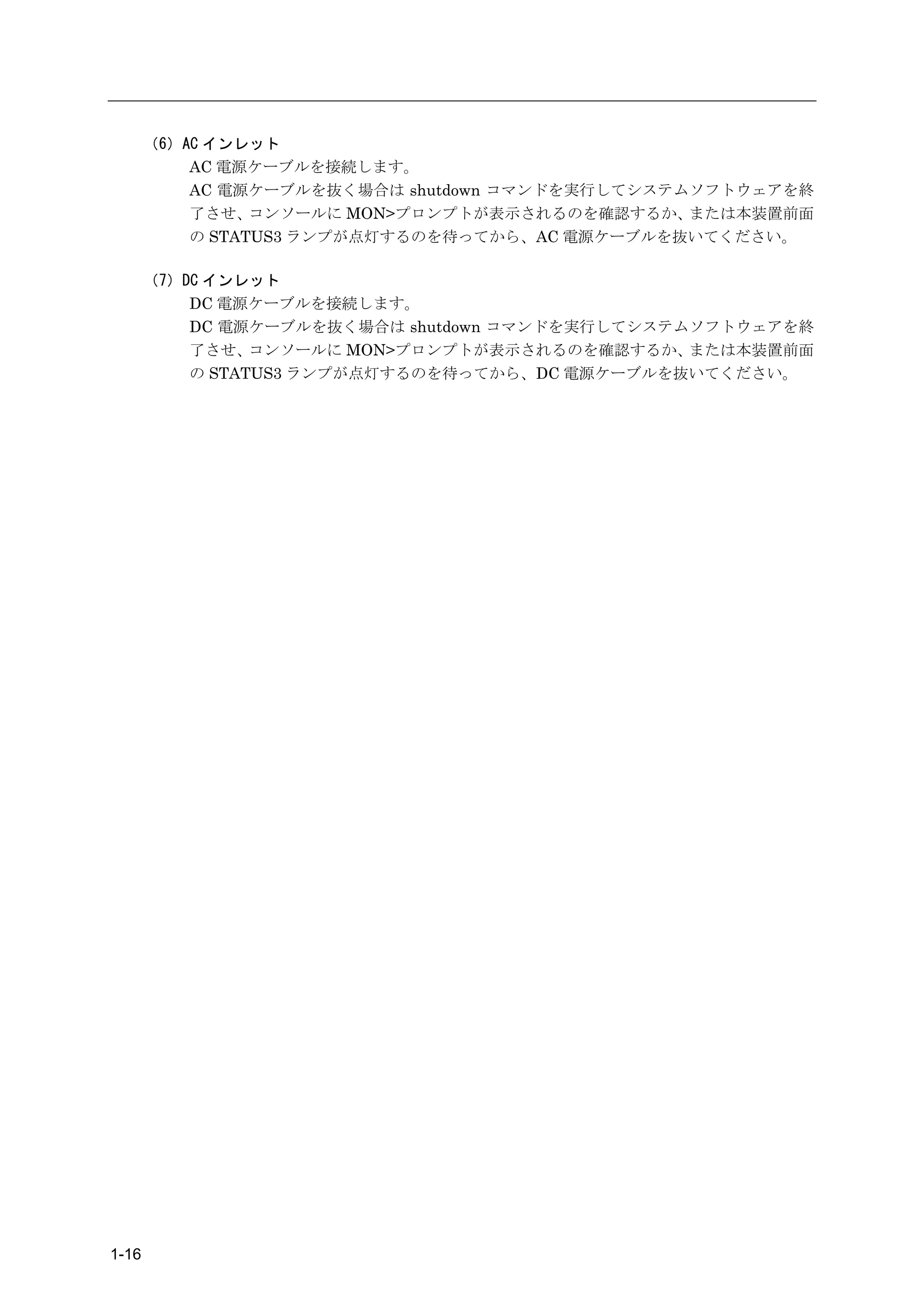（6）AC インレット
           AC 電源ケーブルを接続します。
           AC 電源ケーブルを抜く場合は shutdown コマンドを実行してシステムソフトウェアを終
           了させ、  コンソールに MON>プロンプトが表示されるのを確認するか、  または本装置前面
           の STATUS3 ランプが点灯するのを待ってから、AC 電源ケーブルを抜いてください。

       （7）DC インレット
           DC 電源ケーブルを接続します。
           DC 電源ケーブルを抜く場合は shutdown コマンドを実行してシステムソフトウェアを終
           了させ、  コンソールに MON>プロンプトが表示されるのを確認するか、  または本装置前面
           の STATUS3 ランプが点灯するのを待ってから、DC 電源ケーブルを抜いてください。




1-16
 