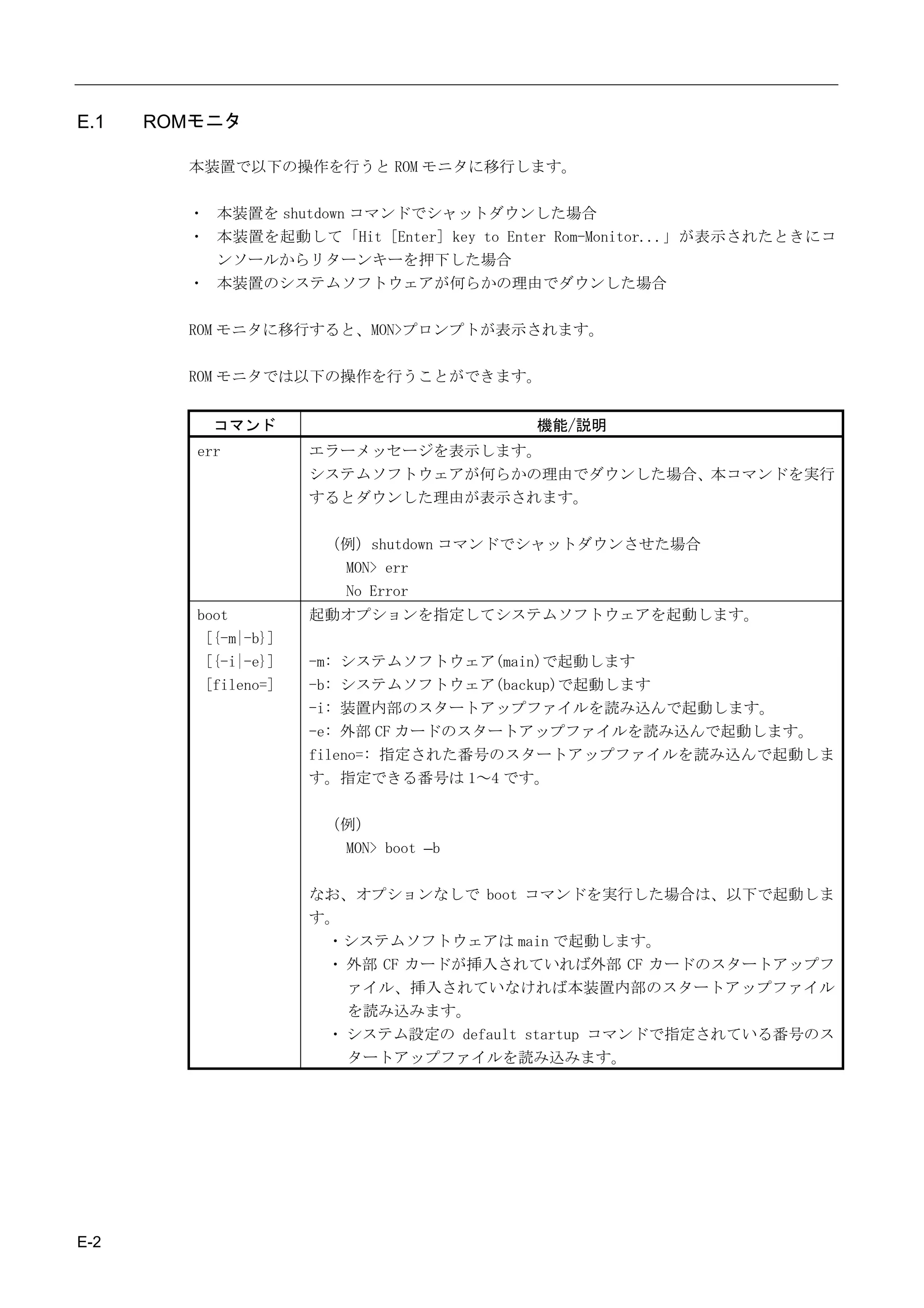 E.1   ROMモニタ

        本装置で以下の操作を行うと ROM モニタに移行します。

        ・ 本装置を shutdown コマンドでシャットダウンした場合
        ・ 本装置を起動して「Hit [Enter] key to Enter Rom-Monitor...」が表示されたときにコ
          ンソールからリターンキーを押下した場合
        ・ 本装置のシステムソフトウェアが何らかの理由でダウンした場合

        ROM モニタに移行すると、MON>プロンプトが表示されます。

        ROM モニタでは以下の操作を行うことができます。


           コマンド                         機能/説明
         err          エラーメッセージを表示します。
                      システムソフトウェアが何らかの理由でダウンした場合、本コマンドを実行
                      するとダウンした理由が表示されます。

                       （例）shutdown コマンドでシャットダウンさせた場合
                        MON> err
                        No Error
         boot         起動オプションを指定してシステムソフトウェアを起動します。
          [{-m|-b}]
          [{-i|-e}]   -m: システムソフトウェア(main)で起動します
          [fileno=]   -b: システムソフトウェア(backup)で起動します
                      -i: 装置内部のスタートアップファイルを読み込んで起動します。
                      -e: 外部 CF カードのスタートアップファイルを読み込んで起動します。
                      fileno=: 指定された番号のスタートアップファイルを読み込んで起動しま
                      す。指定できる番号は 1～4 です。

                       （例）
                        MON> boot –b

                      なお、オプションなしで boot コマンドを実行した場合は、以下で起動しま
                      す。
                       ・システムソフトウェアは main で起動します。
                       ・ 外部 CF カードが挿入されていれば外部 CF カードのスタートアップフ
                         ァイル、挿入されていなければ本装置内部のスタートアップファイル
                         を読み込みます。
                       ・ システム設定の default startup コマンドで指定されている番号のス
                         タートアップファイルを読み込みます。




E-2
 
