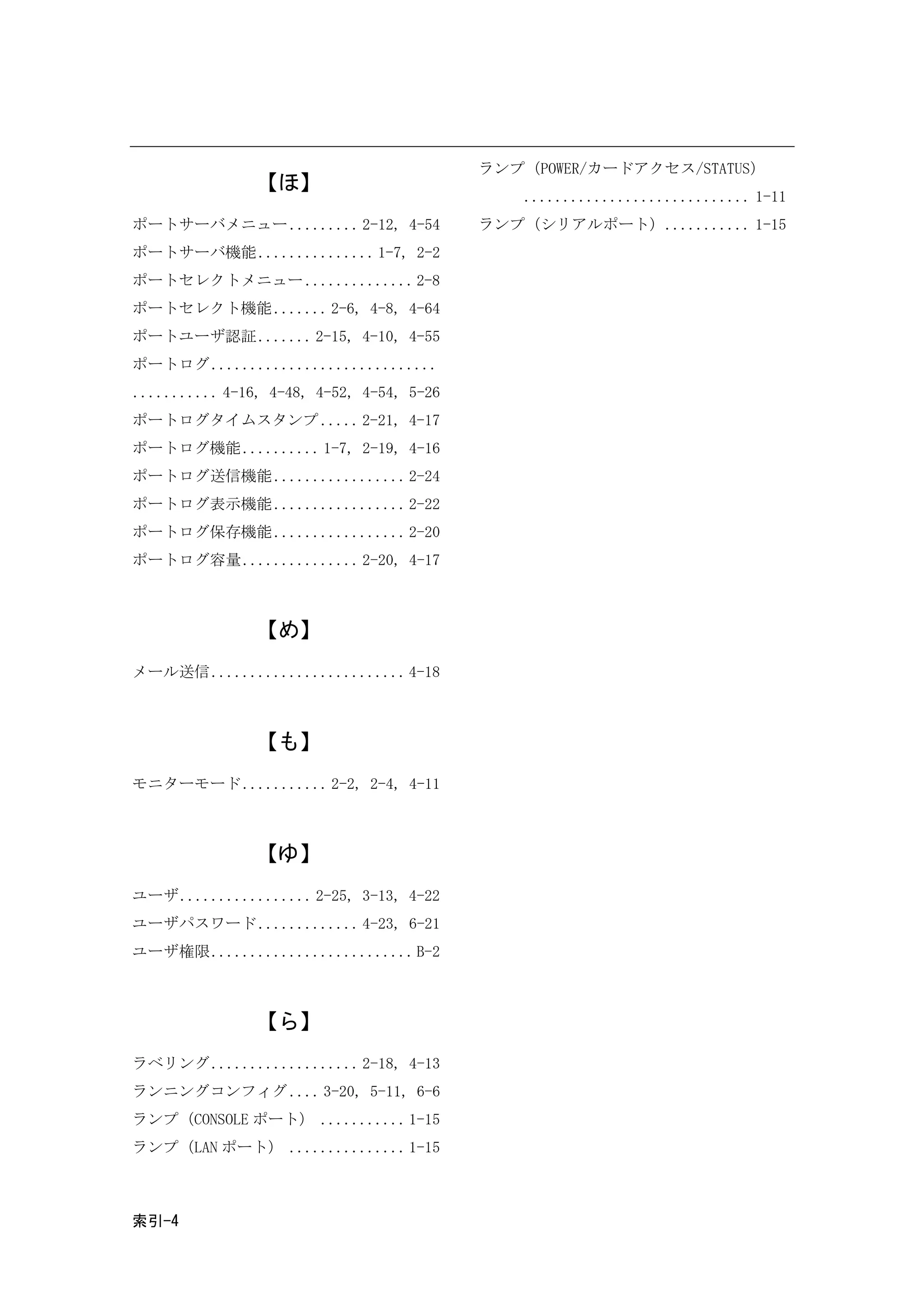 ランプ（POWER/カードアクセス/STATUS）
                【ほ】
                                               ............................. 1-11
ポートサーバメニュー ......... 2-12, 4-54            ランプ（シリアルポート）........... 1-15
ポートサーバ機能 ............... 1-7, 2-2
ポートセレクトメニュー .............. 2-8
ポートセレクト機能 ....... 2-6, 4-8, 4-64
ポートユーザ認証 ....... 2-15, 4-10, 4-55
ポートログ.............................
........... 4-16, 4-48, 4-52, 4-54, 5-26
ポートログタイムスタンプ ..... 2-21, 4-17
ポートログ機能 .......... 1-7, 2-19, 4-16
ポートログ送信機能 ................. 2-24
ポートログ表示機能 ................. 2-22
ポートログ保存機能 ................. 2-20
ポートログ容量 ............... 2-20, 4-17



                【め】
メール送信......................... 4-18



                【も】
モニターモード ........... 2-2, 2-4, 4-11



                【ゆ】
ユーザ................. 2-25, 3-13, 4-22
ユーザパスワード ............. 4-23, 6-21
ユーザ権限.......................... B-2



                【ら】
ラベリング................... 2-18, 4-13
ランニングコンフィグ .... 3-20, 5-11, 6-6
ランプ（CONSOLE ポート） ........... 1-15
ランプ（LAN ポート） ............... 1-15



索引-4
 