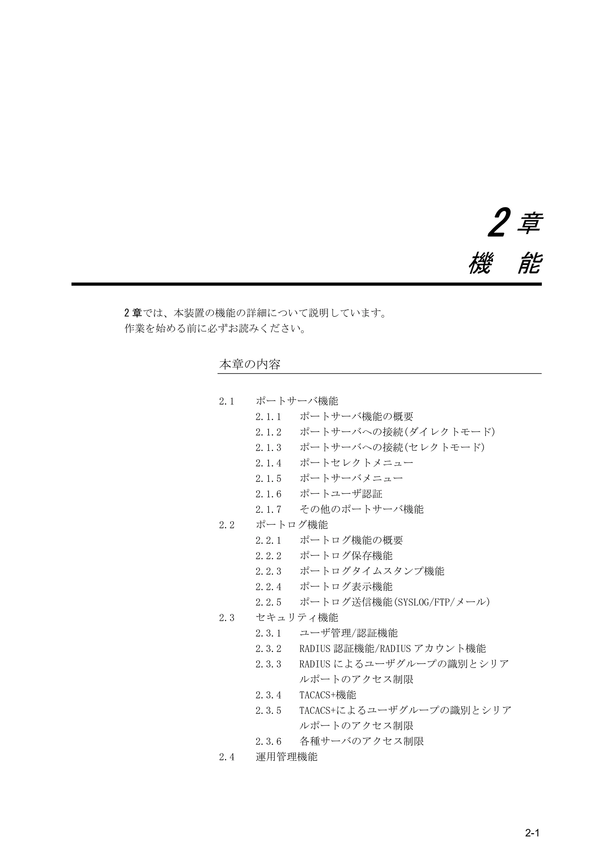2章
                                         機 能
2 章では、本装置の機能の詳細について説明しています。
作業を始める前に必ずお読みください。


         本章の内容

         2.1   ポートサーバ機能
               2.1.1 ポートサーバ機能の概要
               2.1.2 ポートサーバへの接続(ダイレクトモード)
               2.1.3 ポートサーバへの接続(セレクトモード)
               2.1.4 ポートセレクトメニュー
               2.1.5 ポートサーバメニュー
               2.1.6 ポートユーザ認証
               2.1.7 その他のポートサーバ機能
         2.2   ポートログ機能
               2.2.1 ポートログ機能の概要
               2.2.2 ポートログ保存機能
               2.2.3 ポートログタイムスタンプ機能
               2.2.4 ポートログ表示機能
               2.2.5 ポートログ送信機能(SYSLOG/FTP/メール)
         2.3   セキュリティ機能
               2.3.1 ユーザ管理/認証機能
               2.3.2 RADIUS 認証機能/RADIUS アカウント機能
               2.3.3 RADIUS によるユーザグループの識別とシリア
                     ルポートのアクセス制限
               2.3.4 TACACS+機能
               2.3.5 TACACS+によるユーザグループの識別とシリア
                     ルポートのアクセス制限
               2.3.6 各種サーバのアクセス制限
         2.4   運用管理機能




                                                  2-1
 