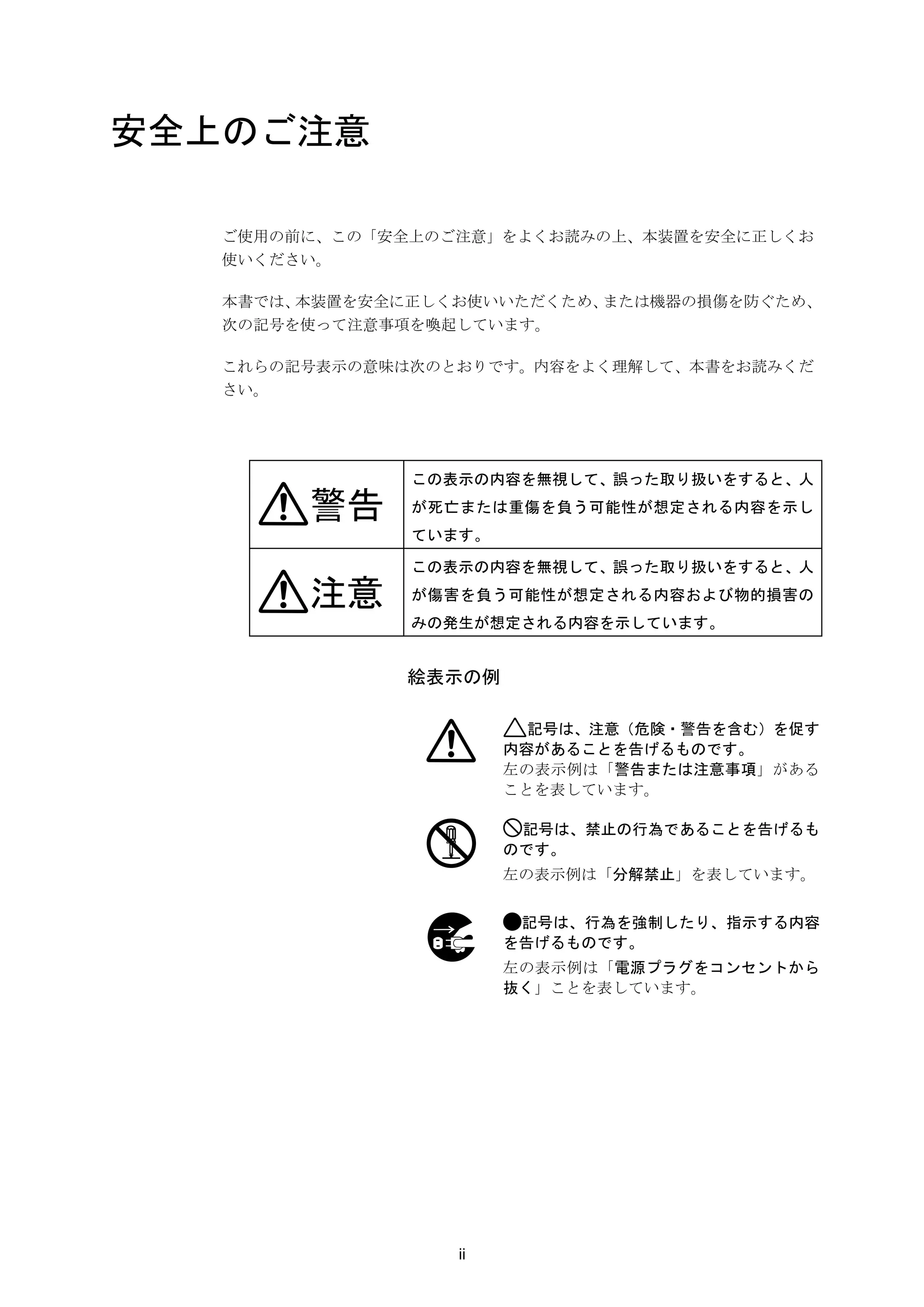 安全上のご注意

   ご使用の前に、この「安全上のご注意」をよくお読みの上、本装置を安全に正しくお
   使いください。

   本書では、本装置を安全に正しくお使いいただくため、または機器の損傷を防ぐため、
   次の記号を使って注意事項を喚起しています。

   これらの記号表示の意味は次のとおりです。内容をよく理解して、本書をお読みくだ
   さい。




               この表示の内容を無視して、誤った取り扱いをすると、人

        警告     が死亡または重傷を負う可能性が想定される内容を示し
               ています。

               この表示の内容を無視して、誤った取り扱いをすると、人

        注意     が傷害を負う可能性が想定される内容および物的損害の
               みの発生が想定される内容を示しています。


               絵表示の例

                         記号は、注意（危険・警告を含む）を促す
                       内容があることを告げるものです。
                       左の表示例は「警告または注意事項」がある
                       ことを表しています。

                        記号は、禁止の行為であることを告げるも
                       のです。
                       左の表示例は「分解禁止」を表しています。


                        記号は、行為を強制したり、指示する内容
                       を告げるものです。
                       左の表示例は「電源プラグをコンセントから
                       抜く」ことを表しています。




                  ii
 