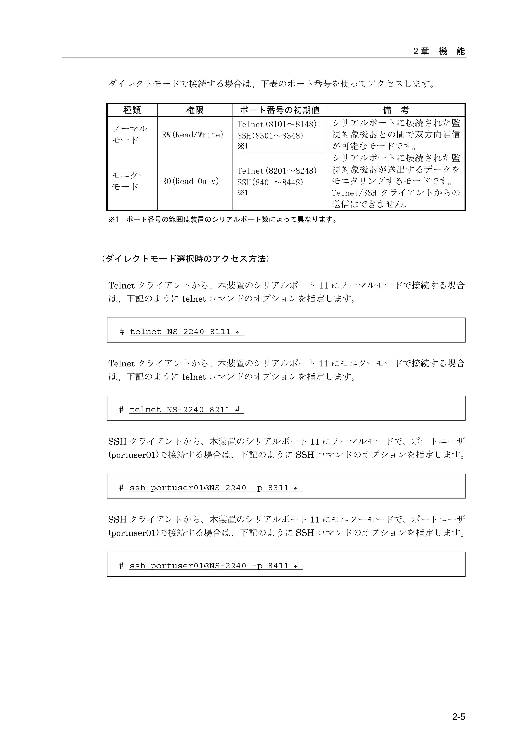 2章   機   能


ダイレクトモードで接続する場合は、下表のポート番号を使ってアクセスします。

     種類           権限          ポート番号の初期値                      備 考
                              Telnet(8101～8148)   シリアルポートに接続された監
 ノーマル
             RW(Read/Write)   SSH(8301～8348)      視対象機器との間で双方向通信
 モード
                              ※1                  が可能なモードです。
                                                  シリアルポートに接続された監
                              Telnet(8201～8248)   視対象機器が送出するデータを
 モニター
             RO(Read Only)    SSH(8401～8448)      モニタリングするモードです。
 モード
                              ※1                  Telnet/SSH クライアントからの
                                                  送信はできません。
※1    ポート番号の範囲は装置のシリアルポート数によって異なります。




(ダイレクトモード選択時のアクセス方法)

Telnet クライアントから、本装置のシリアルポート 11 にノーマルモードで接続する場合
は、下記のように telnet コマンドのオプションを指定します。


     # telnet NS-2240 8111 ↲


Telnet クライアントから、本装置のシリアルポート 11 にモニターモードで接続する場合
は、下記のように telnet コマンドのオプションを指定します。


  # telnet NS-2240 8211 ↲


SSH クライアントから、本装置のシリアルポート 11 にノーマルモードで、ポートユーザ
(portuser01)で接続する場合は、下記のように SSH コマンドのオプションを指定します。


  # ssh portuser01@NS-2240 -p 8311 ↲


SSH クライアントから、本装置のシリアルポート 11 にモニターモードで、ポートユーザ
(portuser01)で接続する場合は、下記のように SSH コマンドのオプションを指定します。


  # ssh portuser01@NS-2240 -p 8411 ↲




                                                                       2-5
 