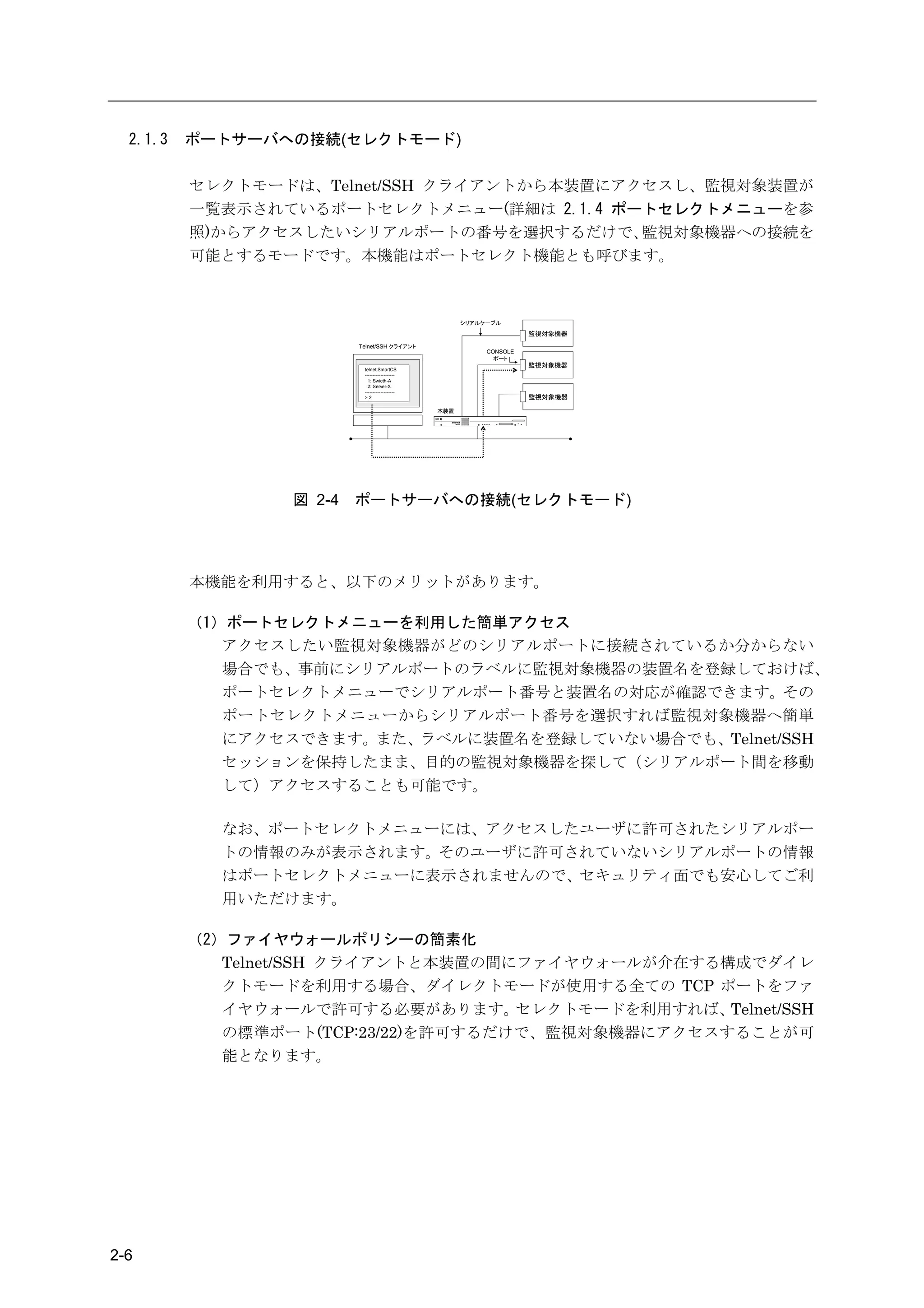 2.1.3   ポートサーバへの接続(セレクトモード)

          セレクトモードは、Telnet/SSH クライアントから本装置にアクセスし、監視対象装置が
          一覧表示されているポートセレクトメニュー(詳細は 2.1.4 ポートセレクトメニューを参
          照)からアクセスしたいシリアルポートの番号を選択するだけで、    監視対象機器への接続を
          可能とするモードです。本機能はポートセレクト機能とも呼びます。



                                                       シリアルケーブル

                                                                      監視対象機器
                          Telnet/SSH クライアント
                                                            CONSOLE
                                                              ポート
                                                                      監視対象機器
                           telnet SmartCS
                           -------------------
                             1: Swicth-A
                             2: Server-X
                           -------------------
                           >2                                         監視対象機器

                                                 本装置




                  図 2-4   ポートサーバへの接続(セレクトモード)




          本機能を利用すると、以下のメリットがあります。

          （1）ポートセレクトメニューを利用した簡単アクセス
             アクセスしたい監視対象機器がどのシリアルポートに接続されているか分からない
             場合でも、事前にシリアルポートのラベルに監視対象機器の装置名を登録しておけば、
             ポートセレクトメニューでシリアルポート番号と装置名の対応が確認できます。その
             ポートセレクトメニューからシリアルポート番号を選択すれば監視対象機器へ簡単
             にアクセスできます。また、ラベルに装置名を登録していない場合でも、Telnet/SSH
             セッションを保持したまま、目的の監視対象機器を探して（シリアルポート間を移動
             して）アクセスすることも可能です。

            なお、ポートセレクトメニューには、アクセスしたユーザに許可されたシリアルポー
            トの情報のみが表示されます。そのユーザに許可されていないシリアルポートの情報
            はポートセレクトメニューに表示されませんので、セキュリティ面でも安心してご利
            用いただけます。

          （2）ファイヤウォールポリシーの簡素化
             Telnet/SSH クライアントと本装置の間にファイヤウォールが介在する構成でダイレ
             クトモードを利用する場合、ダイレクトモードが使用する全ての TCP ポートをファ
             イヤウォールで許可する必要があります。     セレクトモードを利用すれば、Telnet/SSH
             の標準ポート(TCP:23/22)を許可するだけで、監視対象機器にアクセスすることが可
             能となります。




2-6
 