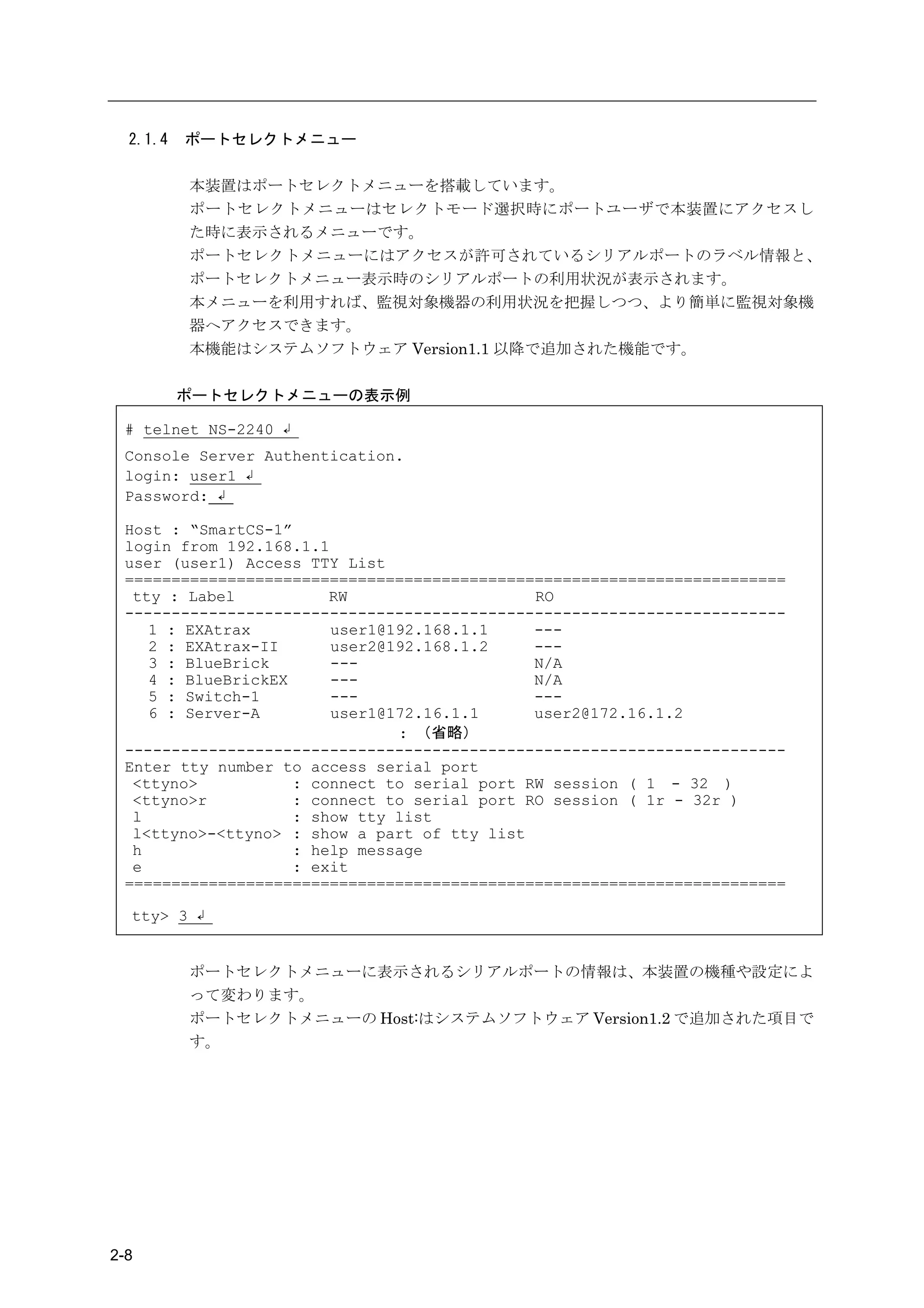 2.1.4   ポートセレクトメニュー

          本装置はポートセレクトメニューを搭載しています。
          ポートセレクトメニューはセレクトモード選択時にポートユーザで本装置にアクセスし
          た時に表示されるメニューです。
          ポートセレクトメニューにはアクセスが許可されているシリアルポートのラベル情報と、
          ポートセレクトメニュー表示時のシリアルポートの利用状況が表示されます。
          本メニューを利用すれば、監視対象機器の利用状況を把握しつつ、より簡単に監視対象機
          器へアクセスできます。
          本機能はシステムソフトウェア Version1.1 以降で追加された機能です。

          ポートセレクトメニューの表示例

 # telnet NS-2240 ↲
 Console Server Authentication.
 login: user1 ↲
 Password: ↲

 Host : “SmartCS-1”
 login from 192.168.1.1
 user (user1) Access TTY List
 =======================================================================
  tty : Label           RW                    RO
 -----------------------------------------------------------------------
    1 : EXAtrax         user1@192.168.1.1     ---
    2 : EXAtrax-II      user2@192.168.1.2     ---
    3 : BlueBrick       ---                   N/A
    4 : BlueBrickEX     ---                   N/A
    5 : Switch-1        ---                   ---
    6 : Server-A        user1@172.16.1.1      user2@172.16.1.2
                               : （省略）
 -----------------------------------------------------------------------
 Enter tty number to access serial port
  <ttyno>           : connect to serial port RW session ( 1 - 32 )
  <ttyno>r          : connect to serial port RO session ( 1r - 32r )
  l                 : show tty list
  l<ttyno>-<ttyno> : show a part of tty list
  h                 : help message
  e                 : exit
 =======================================================================

  tty> 3 ↲


          ポートセレクトメニューに表示されるシリアルポートの情報は、本装置の機種や設定によ
          って変わります。
          ポートセレクトメニューの Host:はシステムソフトウェア Version1.2 で追加された項目で
          す。




2-8
 