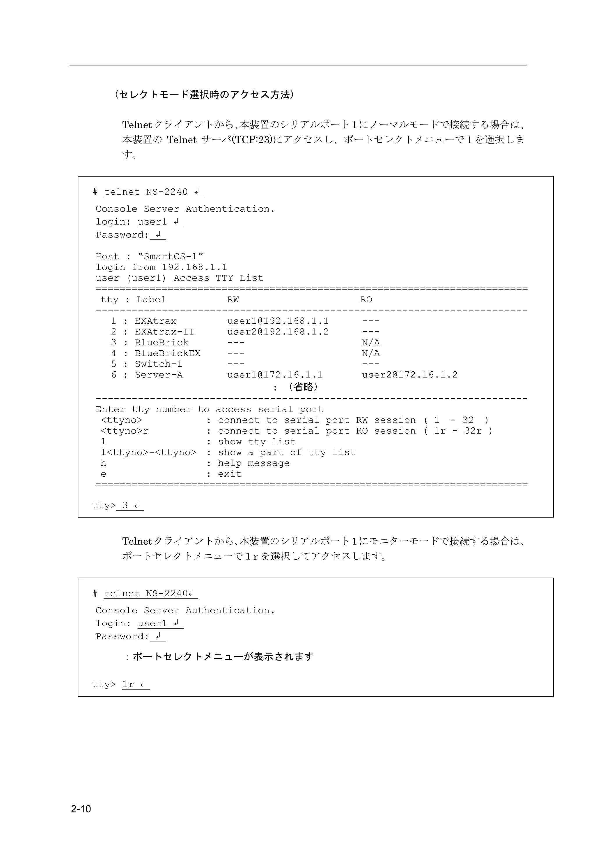 (セレクトモード選択時のアクセス方法)

            Telnet クライアントから、 本装置のシリアルポート 1 にノーマルモードで接続する場合は、
            本装置の Telnet サーバ(TCP:23)にアクセスし、ポートセレクトメニューで１を選択しま
            す。


       # telnet NS-2240 ↲
       Console Server Authentication.
       login: user1 ↲
       Password: ↲

       Host : “SmartCS-1”
       login from 192.168.1.1
       user (user1) Access TTY List
       ========================================================================
        tty : Label           RW                    RO
       ------------------------------------------------------------------------
          1 : EXAtrax         user1@192.168.1.1     ---
          2 : EXAtrax-II      user2@192.168.1.2     ---
          3 : BlueBrick       ---                   N/A
          4 : BlueBrickEX     ---                   N/A
          5 : Switch-1        ---                   ---
          6 : Server-A        user1@172.16.1.1      user2@172.16.1.2
                                     : （省略）
       ------------------------------------------------------------------------
       Enter tty number to access serial port
        <ttyno>           : connect to serial port RW session ( 1 - 32 )
        <ttyno>r          : connect to serial port RO session ( 1r - 32r )
        l                 : show tty list
        l<ttyno>-<ttyno> : show a part of tty list
        h                 : help message
        e                 : exit
       ========================================================================

       tty> 3 ↲


            Telnet クライアントから、本装置のシリアルポート 1 にモニターモードで接続する場合は、
            ポートセレクトメニューで１r を選択してアクセスします。


       # telnet NS-2240↲
       Console Server Authentication.
       login: user1 ↲
       Password: ↲

            ：ポートセレクトメニューが表示されます

       tty> 1r ↲




2-10
 