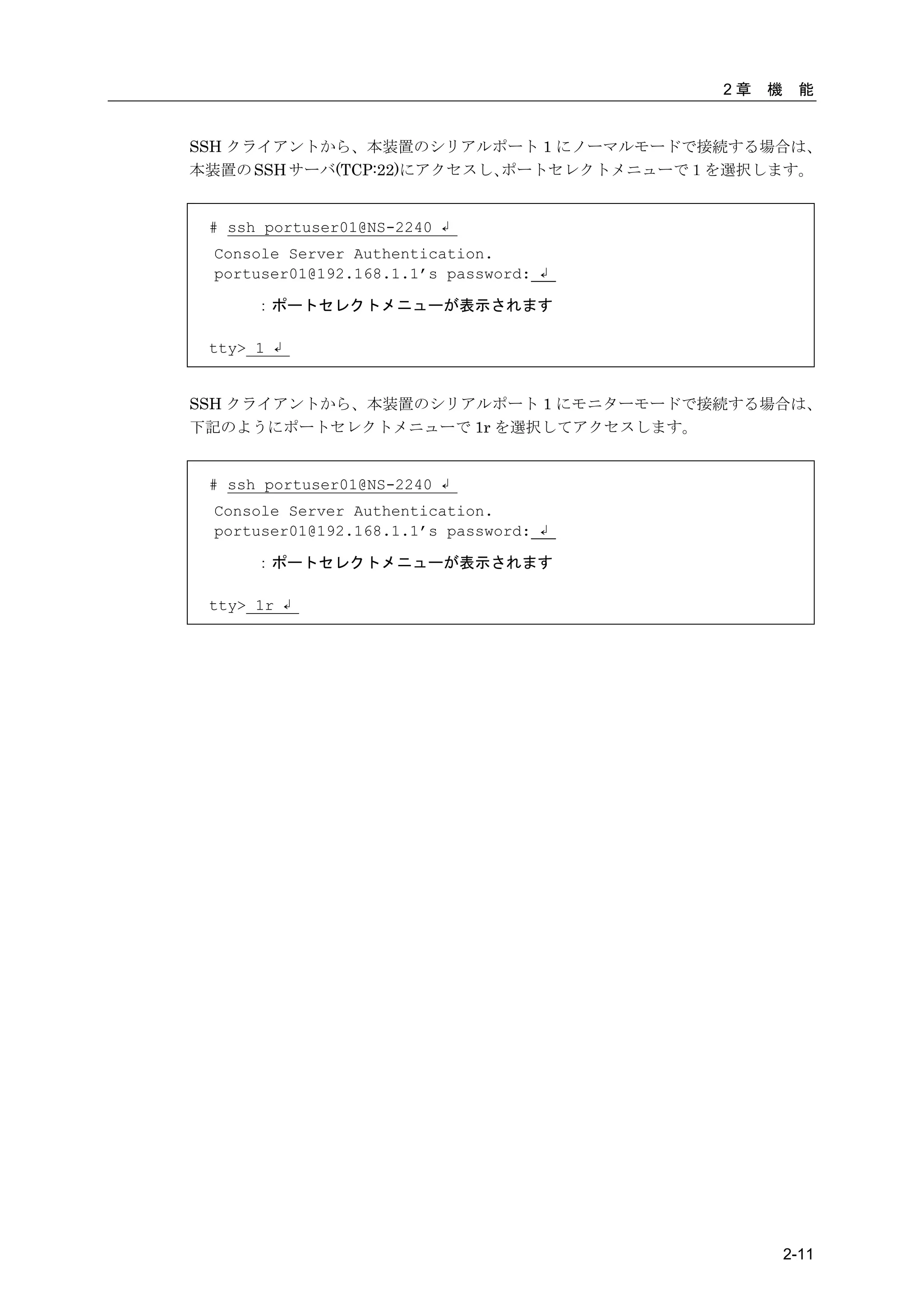 2章   機    能


SSH クライアントから、本装置のシリアルポート 1 にノーマルモードで接続する場合は、
本装置の SSH サーバ(TCP:22)にアクセスし、ポートセレクトメニューで１を選択します。


 # ssh portuser01@NS-2240 ↲
 Console Server Authentication.
 portuser01@192.168.1.1’s password: ↲

      ：ポートセレクトメニューが表示されます

 tty> 1 ↲


SSH クライアントから、本装置のシリアルポート 1 にモニターモードで接続する場合は、
下記のようにポートセレクトメニューで 1r を選択してアクセスします。


 # ssh portuser01@NS-2240 ↲
 Console Server Authentication.
 portuser01@192.168.1.1’s password: ↲

      ：ポートセレクトメニューが表示されます

 tty> 1r ↲




                                                 2-11
 
