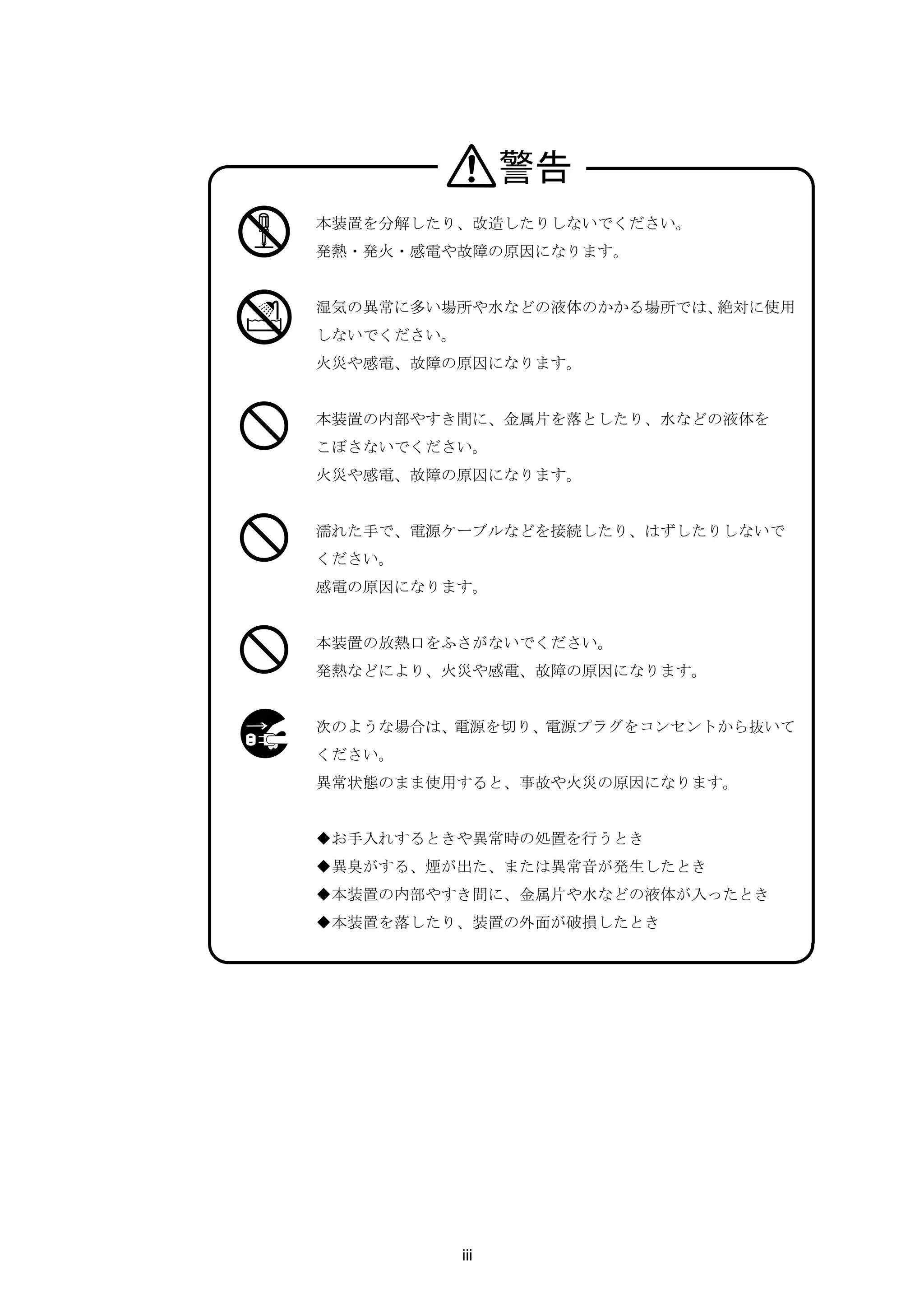 警告
本装置を分解したり、改造したりしないでください。
発熱・発火・感電や故障の原因になります。


湿気の異常に多い場所や水などの液体のかかる場所では、絶対に使用
しないでください。
火災や感電、故障の原因になります。


本装置の内部やすき間に、金属片を落としたり、水などの液体を
こぼさないでください。
火災や感電、故障の原因になります。


濡れた手で、電源ケーブルなどを接続したり、はずしたりしないで
ください。
感電の原因になります。


本装置の放熱口をふさがないでください。
発熱などにより、火災や感電、故障の原因になります。


次のような場合は、電源を切り、電源プラグをコンセントから抜いて
ください。
異常状態のまま使用すると、事故や火災の原因になります。


◆お手入れするときや異常時の処置を行うとき
◆異臭がする、煙が出た、または異常音が発生したとき
◆本装置の内部やすき間に、金属片や水などの液体が入ったとき
◆本装置を落したり、装置の外面が破損したとき




            iii
 