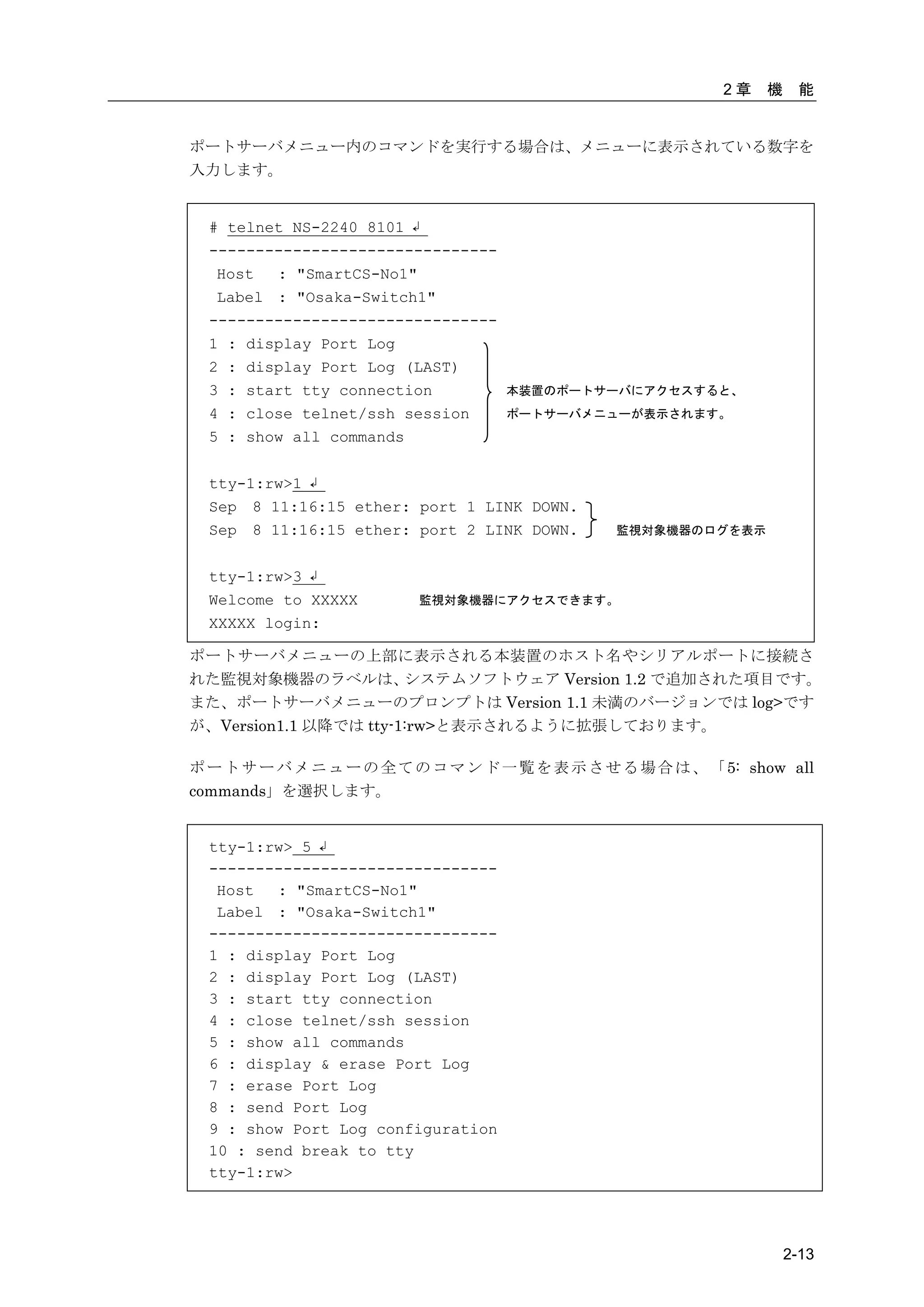 2章   機    能


ポートサーバメニュー内のコマンドを実行する場合は、メニューに表示されている数字を
入力します。


  # telnet NS-2240 8101 ↲
  -------------------------------
   Host  : "SmartCS-No1"
   Label : "Osaka-Switch1"
  -------------------------------
  1 : display Port Log
  2 : display Port Log (LAST)
  3 : start tty connection           本装置のポートサーバにアクセスすると、
  4 : close telnet/ssh session       ポートサーバメニューが表示されます。
  5 : show all commands

  tty-1:rw>1 ↲
  Sep 8 11:16:15 ether: port 1 LINK DOWN.
  Sep 8 11:16:15 ether: port 2 LINK DOWN.        監視対象機器のログを表示


  tty-1:rw>3 ↲
  Welcome to XXXXX        監視対象機器にアクセスできます。
  XXXXX login:

ポートサーバメニューの上部に表示される本装置のホスト名やシリアルポートに接続さ
れた監視対象機器のラベルは、         システムソフトウェア Version 1.2 で追加された項目です。
また、ポートサーバメニューのプロンプトは Version 1.1 未満のバージョンでは log>です
が、Version1.1 以降では tty-1:rw>と表示されるように拡張しております。

ポ ー ト サ ー バ メ ニ ュ ー の 全 て の コ マ ン ド 一 覧 を 表 示 さ せ る 場 合 は 、 「 5: show all
commands」を選択します。


  tty-1:rw> 5 ↲
  -------------------------------
   Host  : "SmartCS-No1"
   Label : "Osaka-Switch1"
  -------------------------------
  1 : display Port Log
  2 : display Port Log (LAST)
  3 : start tty connection
  4 : close telnet/ssh session
  5 : show all commands
  6 : display & erase Port Log
  7 : erase Port Log
  8 : send Port Log
  9 : show Port Log configuration
  10 : send break to tty
  tty-1:rw>




                                                                       2-13
 