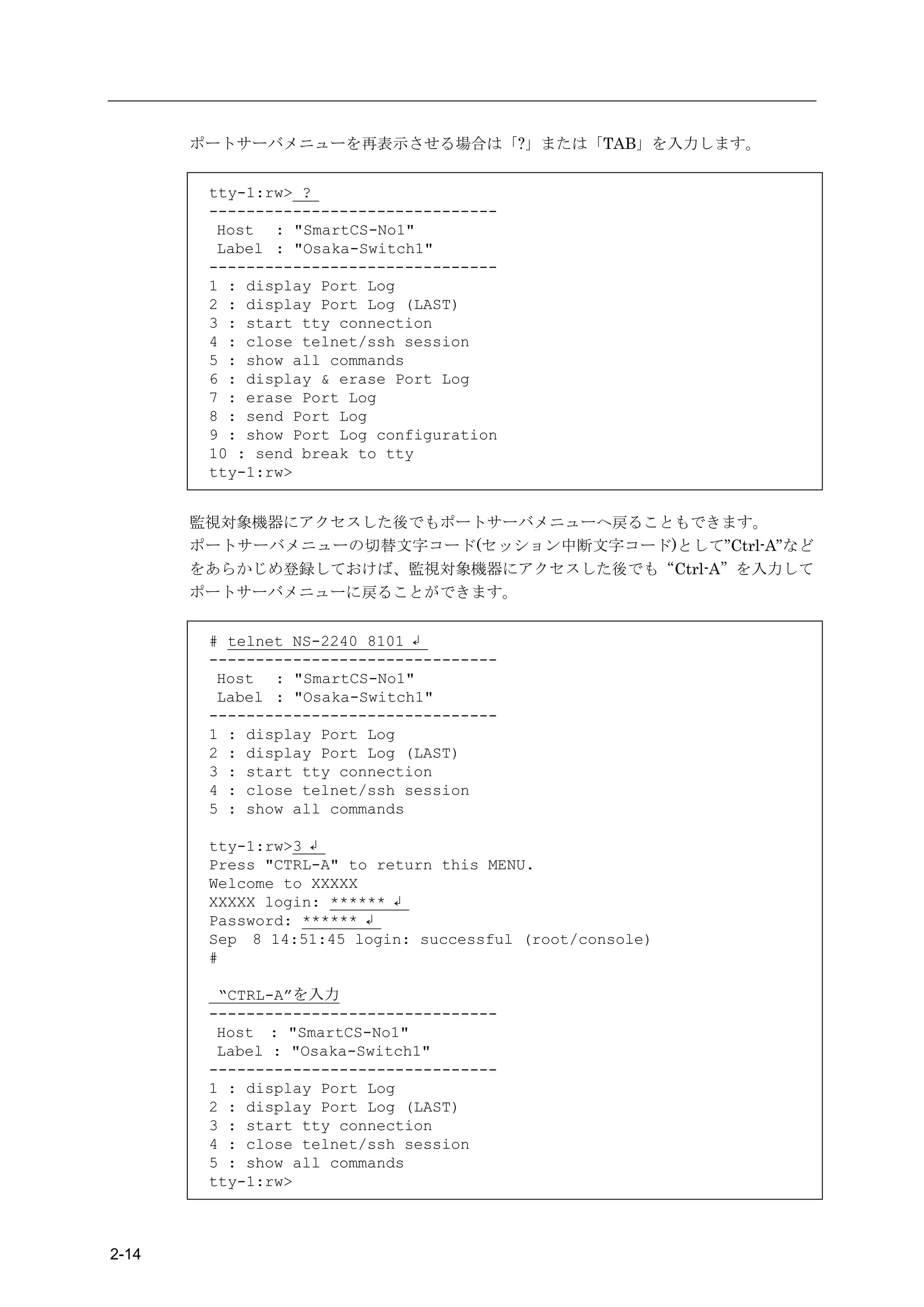 ポートサーバメニューを再表示させる場合は「?」または「TAB」を入力します。


        tty-1:rw> ?
        -------------------------------
         Host : "SmartCS-No1"
         Label : "Osaka-Switch1"
        -------------------------------
        1 : display Port Log
        2 : display Port Log (LAST)
        3 : start tty connection
        4 : close telnet/ssh session
        5 : show all commands
        6 : display & erase Port Log
        7 : erase Port Log
        8 : send Port Log
        9 : show Port Log configuration
        10 : send break to tty
        tty-1:rw>


       監視対象機器にアクセスした後でもポートサーバメニューへ戻ることもできます。
       ポートサーバメニューの切替文字コード(セッション中断文字コード)として”Ctrl-A”など
       をあらかじめ登録しておけば、監視対象機器にアクセスした後でも“Ctrl-A”を入力して
       ポートサーバメニューに戻ることができます。


        # telnet NS-2240 8101 ↲
        -------------------------------
         Host : "SmartCS-No1"
         Label : "Osaka-Switch1"
        -------------------------------
        1 : display Port Log
        2 : display Port Log (LAST)
        3 : start tty connection
        4 : close telnet/ssh session
        5 : show all commands

        tty-1:rw>3 ↲
        Press "CTRL-A" to return this MENU.
        Welcome to XXXXX
        XXXXX login: ****** ↲
        Password: ****** ↲
        Sep 8 14:51:45 login: successful (root/console)
        #

         “CTRL-A”を入力
        -------------------------------
         Host : "SmartCS-No1"
         Label : "Osaka-Switch1"
        -------------------------------
        1 : display Port Log
        2 : display Port Log (LAST)
        3 : start tty connection
        4 : close telnet/ssh session
        5 : show all commands
        tty-1:rw>



2-14
 
