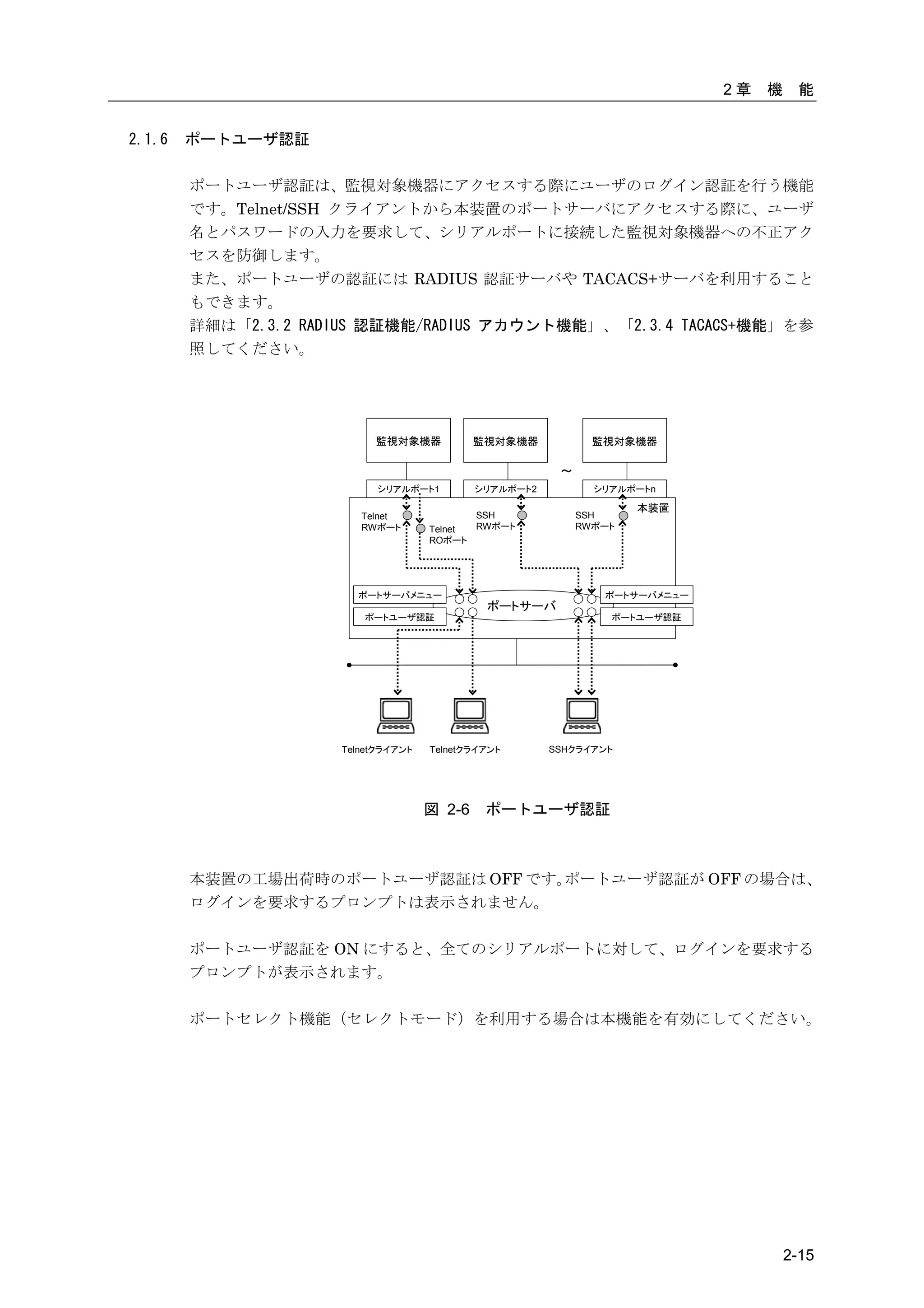 2章   機    能


2.1.6   ポートユーザ認証

        ポートユーザ認証は、監視対象機器にアクセスする際にユーザのログイン認証を行う機能
        です。Telnet/SSH クライアントから本装置のポートサーバにアクセスする際に、ユーザ
        名とパスワードの入力を要求して、シリアルポートに接続した監視対象機器への不正アク
        セスを防御します。
        また、ポートユーザの認証には RADIUS 認証サーバや TACACS+サーバを利用すること
        もできます。
        詳細は「2.3.2 RADIUS 認証機能/RADIUS アカウント機能」、「2.3.4 TACACS+機能」を参
        照してください。




                          監視対象機器            監視対象機器            監視対象機器

                                                        ～
                           シリアルポート1         シリアルポート2          シリアルポートn

                                                                    本装置
                        Telnet             SSH              SSH
                        RWポート       Telnet RWポート            RWポート
                                    ROポート




                       ポートサーバメニュー                              ポートサーバメニュー
                                             ポートサーバ
                        ポートユーザ認証                                ポートユーザ認証




                     Telnetクライアント   Telnetクライアント       SSHクライアント




                                    図 2-6    ポートユーザ認証



        本装置の工場出荷時のポートユーザ認証は OFF です。ポートユーザ認証が OFF の場合は、
        ログインを要求するプロンプトは表示されません。

        ポートユーザ認証を ON にすると、全てのシリアルポートに対して、ログインを要求する
        プロンプトが表示されます。

        ポートセレクト機能（セレクトモード）を利用する場合は本機能を有効にしてください。




                                                                                     2-15
 