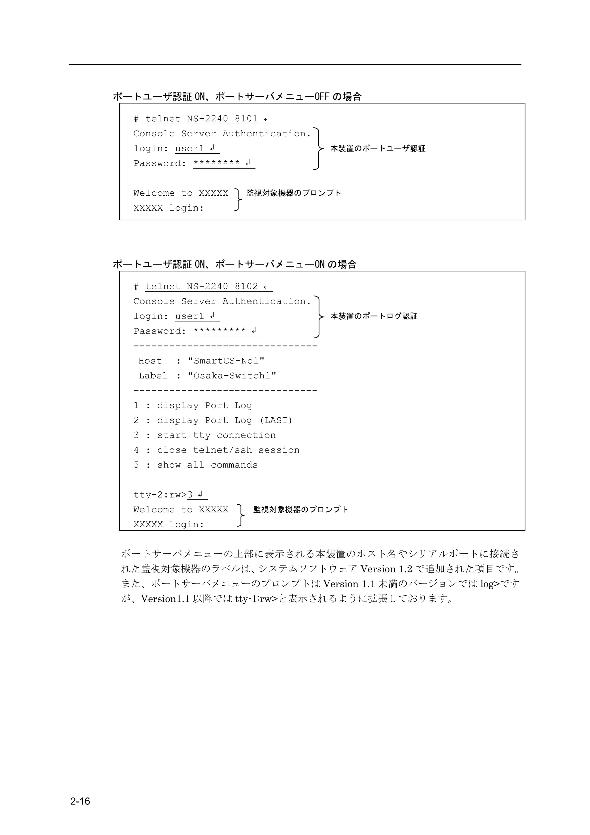 ポートユーザ認証 ON、ポートサーバメニューOFF の場合

         # telnet NS-2240 8101 ↲
         Console Server Authentication.
         login: user1 ↲                    本装置のポートユーザ認証
         Password: ******** ↲

         Welcome to XXXXX   監視対象機器のプロンプト
         XXXXX login:




       ポートユーザ認証 ON、ポートサーバメニューON の場合

         # telnet NS-2240 8102 ↲
         Console Server Authentication.
         login: user1 ↲                    本装置のポートログ認証
         Password: ********* ↲
         -------------------------------
          Host : "SmartCS-No1"
          Label : "Osaka-Switch1"
         -------------------------------
         1 : display Port Log
         2 : display Port Log (LAST)
         3 : start tty connection
         4 : close telnet/ssh session
         5 : show all commands

         tty-2:rw>3 ↲
         Welcome to XXXXX    監視対象機器のプロンプト
         XXXXX login:


       ポートサーバメニューの上部に表示される本装置のホスト名やシリアルポートに接続さ
       れた監視対象機器のラベルは、         システムソフトウェア Version 1.2 で追加された項目です。
       また、ポートサーバメニューのプロンプトは Version 1.1 未満のバージョンでは log>です
       が、Version1.1 以降では tty-1:rw>と表示されるように拡張しております。




2-16
 