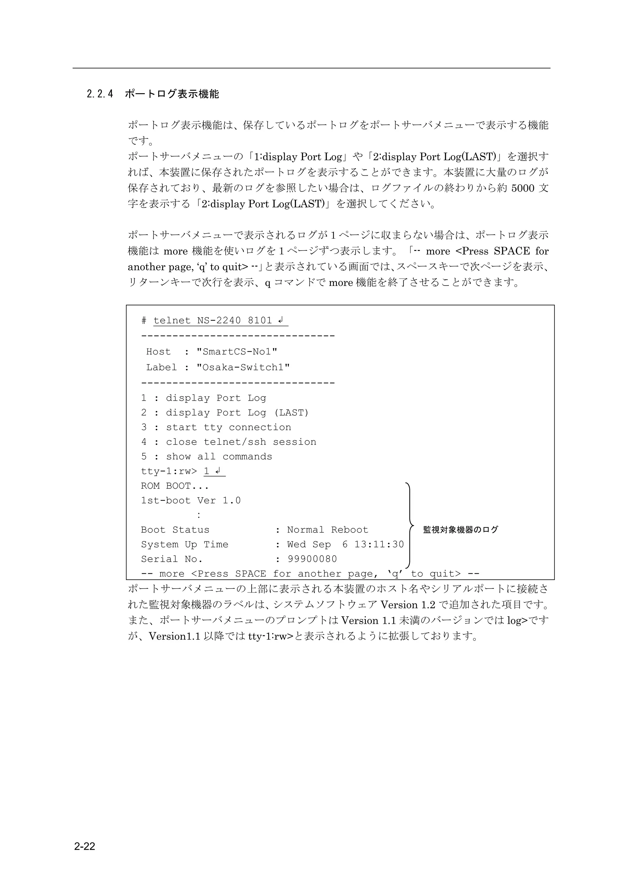2.2.4   ポートログ表示機能

          ポートログ表示機能は、保存しているポートログをポートサーバメニューで表示する機能
          です。
          ポートサーバメニューの「1:display Port Log」や「2:display Port Log(LAST)」を選択す
          れば、本装置に保存されたポートログを表示することができます。本装置に大量のログが
          保存されており、最新のログを参照したい場合は、ログファイルの終わりから約 5000 文
          字を表示する「2:display Port Log(LAST)」を選択してください。

          ポートサーバメニューで表示されるログが１ページに収まらない場合は、ポートログ表示
          機能は more 機能を使いログを１ページずつ表示します。「-- more <Press SPACE for
          another page, ‘q’ to quit> --」と表示されている画面では、スペースキーで次ページを表示、
          リターンキーで次行を表示、q コマンドで more 機能を終了させることができます。


           # telnet NS-2240 8101 ↲
           -------------------------------
            Host : "SmartCS-No1"
            Label : "Osaka-Switch1"
           -------------------------------
           1 : display Port Log
           2 : display Port Log (LAST)
           3 : start tty connection
           4 : close telnet/ssh session
           5 : show all commands
           tty-1:rw> 1 ↲
           ROM BOOT...
           1st-boot Ver 1.0
                    ：
           Boot Status           : Normal Reboot        監視対象機器のログ
           System Up Time        : Wed Sep 6 13:11:30
           Serial No.            : 99900080
           -- more <Press SPACE for another page, ‘q’ to quit> --
          ポートサーバメニューの上部に表示される本装置のホスト名やシリアルポートに接続さ
          れた監視対象機器のラベルは、         システムソフトウェア Version 1.2 で追加された項目です。
          また、ポートサーバメニューのプロンプトは Version 1.1 未満のバージョンでは log>です
          が、Version1.1 以降では tty-1:rw>と表示されるように拡張しております。




2-22
 