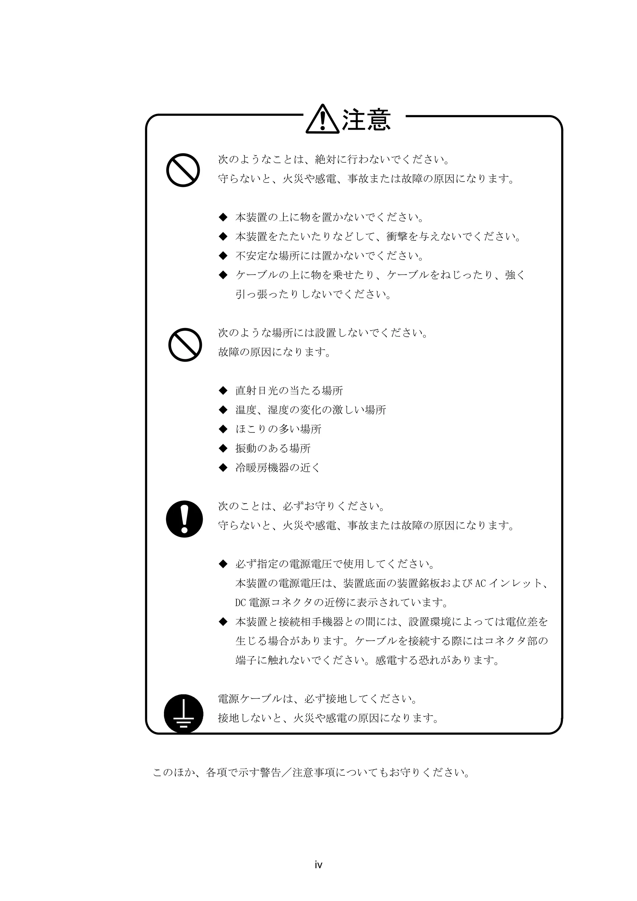 注意
      次のようなことは、絶対に行わないでください。
      守らないと、火災や感電、事故または故障の原因になります。


      ◆ 本装置の上に物を置かないでください。
      ◆ 本装置をたたいたりなどして、衝撃を与えないでください。
      ◆ 不安定な場所には置かないでください。
      ◆ ケーブルの上に物を乗せたり、ケーブルをねじったり、強く
       引っ張ったりしないでください。


      次のような場所には設置しないでください。
      故障の原因になります。


      ◆ 直射日光の当たる場所
      ◆ 温度、湿度の変化の激しい場所
      ◆ ほこりの多い場所
      ◆ 振動のある場所
      ◆ 冷暖房機器の近く


      次のことは、必ずお守りください。
      守らないと、火災や感電、事故または故障の原因になります。


      ◆ 必ず指定の電源電圧で使用してください。
       本装置の電源電圧は、装置底面の装置銘板および AC インレット、
       DC 電源コネクタの近傍に表示されています。
      ◆ 本装置と接続相手機器との間には、設置環境によっては電位差を
       生じる場合があります。ケーブルを接続する際にはコネクタ部の
       端子に触れないでください。感電する恐れがあります。


      電源ケーブルは、必ず接地してください。
      接地しないと、火災や感電の原因になります。




このほか、各項で示す警告／注意事項についてもお守りください。




                  iv
 