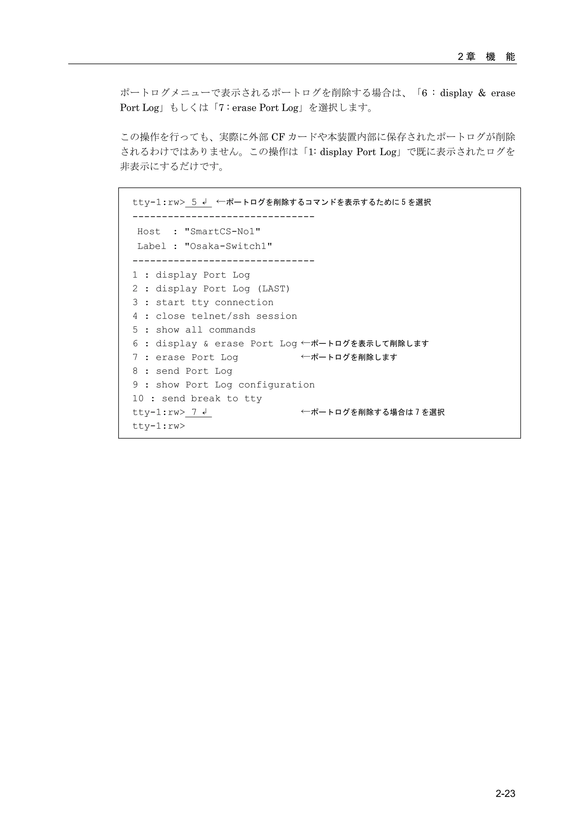 2章   機    能


ポートログメニューで表示されるポートログを削除する場合は、「6 : display & erase
Port Log」もしくは「7 : erase Port Log」を選択します。

この操作を行っても、実際に外部 CF カードや本装置内部に保存されたポートログが削除
されるわけではありません。この操作は「1: display Port Log」で既に表示されたログを
非表示にするだけです。


 tty-1:rw> 5 ↲ ←ポートログを削除するコマンドを表示するために 5 を選択
 -------------------------------
  Host : "SmartCS-No1"
  Label : "Osaka-Switch1"
 -------------------------------
 1 : display Port Log
 2 : display Port Log (LAST)
 3 : start tty connection
 4 : close telnet/ssh session
 5 : show all commands
 6 : display & erase Port Log ←ポートログを表示して削除します
 7 : erase Port Log           ←ポートログを削除します
 8 : send Port Log
 9 : show Port Log configuration
 10 : send break to tty
 tty-1:rw> 7 ↲                ←ポートログを削除する場合は 7 を選択
 tty-1:rw>




                                                              2-23
 
