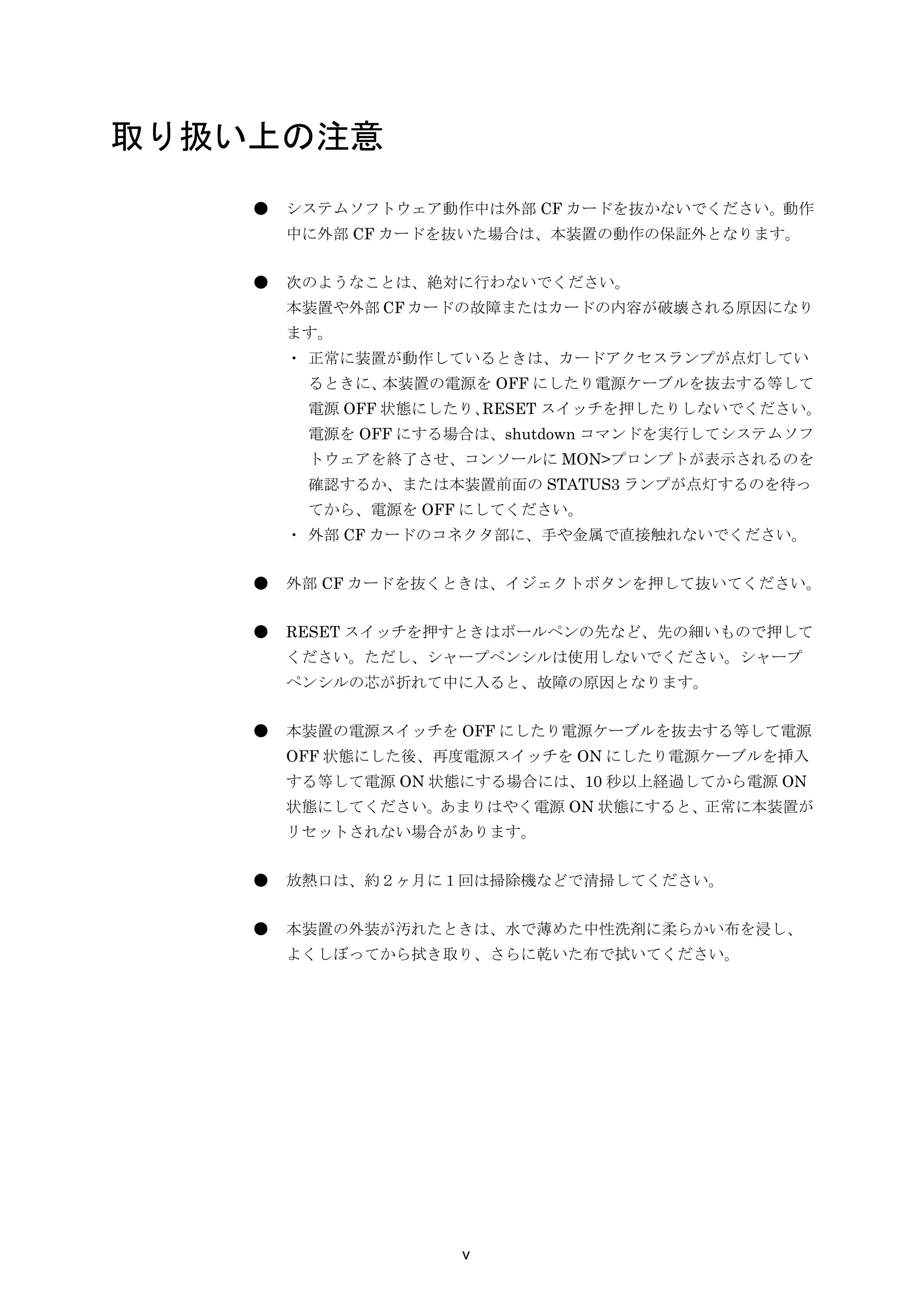 取り扱い上の注意
    ●   システムソフトウェア動作中は外部 CF カードを抜かないでください。動作
        中に外部 CF カードを抜いた場合は、本装置の動作の保証外となります。


    ●   次のようなことは、絶対に行わないでください。
        本装置や外部 CF カードの故障またはカードの内容が破壊される原因になり
        ます。
        ・ 正常に装置が動作しているときは、カードアクセスランプが点灯してい
         るときに、本装置の電源を OFF にしたり電源ケーブルを抜去する等して
         電源 OFF 状態にしたり、RESET スイッチを押したりしないでください。
         電源を OFF にする場合は、shutdown コマンドを実行してシステムソフ
         トウェアを終了させ、コンソールに MON>プロンプトが表示されるのを
         確認するか、または本装置前面の STATUS3 ランプが点灯するのを待っ
         てから、電源を OFF にしてください。
        ・ 外部 CF カードのコネクタ部に、手や金属で直接触れないでください。


    ●   外部 CF カードを抜くときは、イジェクトボタンを押して抜いてください。


    ●   RESET スイッチを押すときはボールペンの先など、先の細いもので押して
        ください。ただし、シャープペンシルは使用しないでください。シャープ
        ペンシルの芯が折れて中に入ると、故障の原因となります。


    ●   本装置の電源スイッチを OFF にしたり電源ケーブルを抜去する等して電源
        OFF 状態にした後、再度電源スイッチを ON にしたり電源ケーブルを挿入
        する等して電源 ON 状態にする場合には、10 秒以上経過してから電源 ON
        状態にしてください。あまりはやく電源 ON 状態にすると、正常に本装置が
        リセットされない場合があります。


    ●   放熱口は、約２ヶ月に１回は掃除機などで清掃してください。


    ●   本装置の外装が汚れたときは、水で薄めた中性洗剤に柔らかい布を浸し、
        よくしぼってから拭き取り、さらに乾いた布で拭いてください。




                    v
 